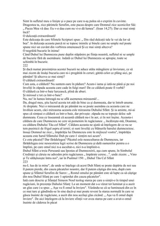 Simt în sufletul meu o linişte şi o pace pe care n-aş pulea să o exprim în cuvinte.
Dragostea ta, zice părintele Serafim, este pacea despre care Domnul zice ucenicilor Săi:
„ Pacea Mea vă dau: Eu v-o dau cum nu vi-o dă lumea". (Ioan 14,27). Dar ce mai simţi
încă?
O dulceaţă extraordinară!
Este dulceaţa de care Sfintele Scripturi spun: „ Din râul dulceţii tale le vei da lor să
bea". în dulceaţa aceasta parcă ni se topesc inimile şi binele care ne umple nul poate
spune nici un cuvânt din vorbirea omenească Şi ce mai simţi altceva?
O negrăită bucurie în inima!
Când Duhul lui Dumnezeu pune deplin stăpânire pe fiinţa noastră, sufletul ni se umple
de bucurie fără de asemănare. îndată ce Duhul lui Dumnezeu se apropie, toate se
schimbă în bucurie.
222
Şi dacă numai presimţirea acestei bucurii ne aduce atâta mângâiere şi înviorare, ce să
mai zicem de însăşi bucuria care ni-i pregătită în ceruri; gătită celor ce plâng aici, pe
pământ! Şi altceva ce mai simţi?
O căldură extraordinară!
Cum asta, o căldură? Nu suntem oare în pădure? Acum-i iama şi iată-ne până şi pe noi
înveliţi în zăpada aceasta care cade în fulgi mari! De ce căldură poate fi vorbă?
O căldură ca într-o baie lurcească, plină de aburi.
Şi mirosul e tot ca într-o baie?
Nu, nu! în lumea întreagă nu se află asemenea mireasmă!...
Da, dragul meu, ştiu lucrul acesta tot atât de bine ca şi dumneata, dar te întreb anume.
Ai dreptate. Nici o mireasmă de pe pământ nu se poate asemăna cu aceasta care ne
învăluie acum, căci mireasma aceasta esle mireasma Duhului Sfânt. Şi ia aminte, mi-ai
spus că simţeai o căldură ca într-o baie, dar priveşte: zăpada nu se topeşte deloc sub
dumneata. Ceea ce înseamnă că această căldură nu-i în aer, ci în noi înşine. Aceasta-i
căldura de care Dumnezeu ne cere sâ pomenim în rugăciunea: „ încălzeşte-mă, Doamne,
cu căldura Duhului Tău cel Sfânt". Căldura aceasta ne ajută să înţelegem de ce nu se
tem pusinicii de frigul aspru al iernii; ei suni înveliţi cu blănurile harului dumnezeiesc.
însuşi Domnul ne zice:,, împărăţia lui Dumnezeu este în mijlocul vostru", împărăţia
aceasta este harul Sfântului Duh pe care-1 simţim noi acum".
Ce este păcaiul? Dar fărădelegea? Păcatul esle neascultarea de Dumnezeu, iar
fărădelegea esie nesocotirea legii scrise de Dumnezeu şi dală oamenilor pentru a o
împlini, pe care omul nici n-a ascultat-o, nici n-a împlinit-o.
Duhul Sfânt a treia Persoană sau Ipostas al Dumnezeirii, aşa cum spune, în Simbolul
Credinţei şi căruia ne adresăm prin rugăciunea „ împărate ceresc...", unde zicem: „ Vino
şi Te sălăşluieşte întru noi", iar în Psalmul 150: „ Duhul Tău Cel Sfânt
223
nu-L lua de ia mine", de unde se înţelege că acest Duh Sfanţ se poate depărta de noi sau
îl putem pierde, din cauza păcatelor noastre, dar îl putem câştiga din nou, după cum
spune şi Sfântul Serafim de Sarov: „ Rostul omului pe pământ este să lupte ca să câştige
din nou Duhul Sfanţ pe care 1-apierdut din cauza păcatelor".
Iată cum descrie şi Sfanţul Simeon Noul teolog starea pe care a simţit-o în timpul unei
rugăciuni, în prezenţa Duhului Sfanţ: La un moment dat s-a văzut tot luminat şi a auzit
un glas care i-a spus: „ Aşa va fi omul la înviere". Văzându-se că se luminează din ce în
ce mai tare şi gândindu-se în sine dacă-şi mai poate reveni la starea normală în care se
găsea înainte de rugăciune, a auzit din nou acelaşi glas zicând: „ Aşa va fi omul după
înviere". De aici înţelegem că la înviere sfinţii vor avea starea pe care a avut-o omul
înainte de căderea în păcat
 