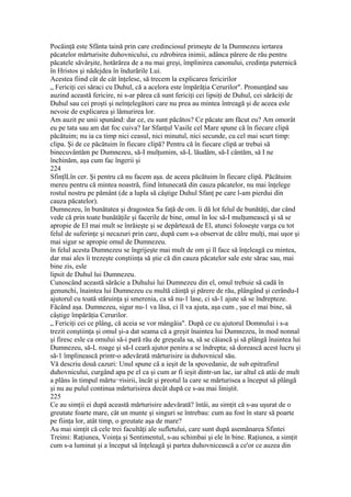 Pocăinţă este Sfânta taină prin care credinciosul primeşte de la Dumnezeu iertarea
păcatelor mărturisite duhovnicului, cu zdrobirea inimii, adânca părere de rău pentru
păcatele săvârşite, hotărârea de a nu mai greşi, împlinirea canonului, credinţa puternică
în Hristos şi nădejdea în îndurările Lui.
Acestea fiind cât de cât înţelese, să trecem la explicarea fericirilor
„ Fericiţi cei săraci cu Duhul, că a acelora este împărăţia Cerurilor". Pronunţând sau
auzind această fericire, ni s-ar părea că sunt fericiţi cei lipsiţi de Duhul, cei sărăciţi de
Duhul sau cei proşti şi neînţelegători care nu prea au mintea întreagă şi de aceea esle
nevoie de explicarea şi lămurirea lor.
Am auzit pe unii spunând: dar ce, eu sunt păcătos? Ce păcate am făcut eu? Am omorât
eu pe tata sau am dat foc cuiva? Iar Sfanţul Vasile cel Mare spune că în fiecare clipă
păcătuim; nu ia ca timp nici ceasul, nici minutul, nici secunde, cu cel mai scurt timp:
clipa. Şi de ce păcătuim în fiecare clipă? Pentru că în fiecare clipă ar trebui să
binecuvântăm pe Dumnezeu, să-I mulţumim, să-L lăudăm, să-I cântăm, să I ne
închinăm, aşa cum fac îngerii şi
224
SfinţlLîn cer. Şi pentru că nu facem aşa. de aceea păcătuim în fiecare clipă. Păcătuim
mereu pentru că mintea noastră, fiind întunecată din cauza păcatelor, nu mai înţelege
rostul nostru pe pământ (de a lupla să câştige Duhul Sfanţ pe care l-am pierdui din
cauza păcatelor).
Dumnezeu, în bunătatea şi dragostea Sa faţă de om. îi dă lot felul de bunătăţi, dar când
vede că prin toate bunătăţile şi facerile de bine, omul în loc să-I mulţumească şi să se
apropie de El mai mult se înrăieşte şi se depărtează de El, atunci foloseşte varga cu tot
felul de suferinţe şi necazuri prin care, după cum s-a observat de călre mulţi, mai uşor şi
mai sigur se apropie omul de Dumnezeu.
în felul acesta Dumnezeu se îngrijeşte mai mult de om şi îl face să înţeleagă cu mintea,
dar mai ales îi trezeşte conştiinţa să ştie că din cauza păcatelor sale este sărac sau, mai
bine zis, esle
lipsit de Duhul lui Dumnezeu.
Cunoscând această sărăcie a Duhului lui Dumnezeu din el, omul trebuie să cadă în
genunchi, înaintea lui Dumnezeu cu multă căinţă şi părere de rău, plângând şi cerându-I
ajutorul cu toată stăruinţa şi smerenia, ca să nu-1 lase, ci să-1 ajute să se îndrepteze.
Făcând aşa. Dumnezeu, sigur nu-1 va lăsa, ci îl va ajuta, aşa cum , şue el mai bine, să
câştige împărăţia Cerurilor.
„ Fericiţi cei ce plâng, că aceia se vor mângâia". După ce cu ajutorul Domnului i s-a
trezit conştiinţa şi omul şi-a dat seama că a greşit înaintea lui Dumnezeu, în mod nonnal
şi firesc esle ca omului să-i pară rău de greşeala sa, să se căiască şi să plângă înaintea lui
Dumnezeu, să-L roage şi să-I ceară ajutor peniru a se îndrepta; să dorească acest lucru şi
să-1 împlinească printr-o adevărată mărturisire ia duhovnicul său.
Vă descriu două cazuri: Unul spune că a ieşit de la spovedanie, de sub epitrafirul
duhovnicului, curgând apa pe el ca şi cum ar fi ieşit dintr-un lac, iar altul că atâi de mult
a plâns în timpul mărtu¬risirii, încât şi preotul la care se mărturisea a început să plângă
şi nu au pulul continua mărturisirea decât după ce s-au mai liniştit.
225
Ce au simţii ei după această mărturisire adevărată? întâi, au simţit că s-au uşurat de o
greutate foarte mare, cât un munte şi singuri se întrebau: cum au fost în stare să poarte
pe fiinţa lor, atât timp, o greutate aşa de mare?
Au mai simţit că cele trei facultăţi ale sufletului, care sunt după asemănarea Sfintei
Treimi: Raţiunea, Voinţa şi Sentimentul, s-au schimbai şi ele în bine. Raţiunea, a simţit
cum s-a luminat şi a început să înţeleagă şi partea duhovnicească a ce'or ce auzea din
 