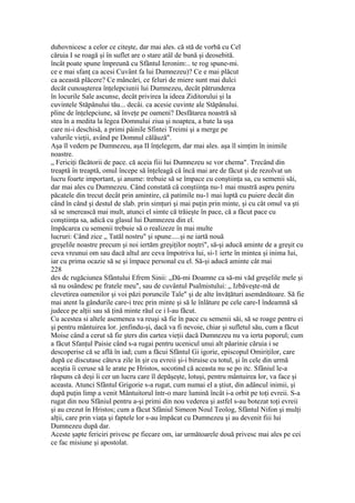 duhovnicesc a celor ce citeşte, dar mai ales. că stă de vorbă cu Cel
căruia I se roagă şi în suflet are o stare atâl de bună şi deosebită.
încât poate spune împreună cu Sfântul Ieronim:.. te rog spune-mi.
ce e mai sfanţ ca acesi Cuvânt fa lui Dumnezeu)? Ce e mai plăcut
ca această plăcere? Ce mâncări, ce feluri de miere sunt mai dulci
decât cunoaşterea înţelepciunii lui Dumnezeu, decât pătrunderea
în locurile Sale ascunse, decât privirea la ideea Ziditorului şi la
cuvintele Stăpânului tău... decâi. ca acesie cuvinte ale Stăpânului.
pline de înţelepciune, să înveţe pe oameni? Desfătarea noastră să
stea în a medita la legea Domnului ziua şi noaptea, a bate la uşa
care ni-i deschisă, a primi pâinile Sfintei Treimi şi a merge pe
valurile vieţii, având pe Domnul călăuză".
Aşa îl vedem pe Dumnezeu, aşa II înţelegem, dar mai ales. aşa îl simţim în inimile
noastre.
„ Fericiţi făcătorii de pace. că aceia fiii lui Dumnezeu se vor chema". Trecând din
treaptă în treaptă, omul începe să înţeleagă că încă mai are de făcut şi de rezolvat un
lucru foarte important, şi anume: trebuie să se împace cu conştiinţa sa, cu semenii săi,
dar mai ales cu Dumnezeu. Când constată câ conştiinţa nu-1 mai mustră aspru peniru
păcatele din trecut decât prin amintire, că patimile nu-1 mai luptă cu puiere decât din
când în când şi destul de slab. prin simţuri şi mai puţin prin minte, şi cu cât omul va şti
să se smerească mai mult, atunci el simte că trăieşte în pace, că a făcut pace cu
conştiinţa sa, adică cu glasul lui Dumnezeu din el.
împăcarea cu semenii trebuie să o realizeze în mai multe
lucruri: Când zice „ Tatăl nostru" şi spune.....şi ne iartă nouă
greşelile noastre precum şi noi iertăm greşiţilor noştri", să-şi aducă aminte de a greşit cu
ceva vreunui om sau dacă altul are ceva împotriva lui, si-1 ierte în mintea şi inima Iui,
iar cu prima ocazie să se şi împace personal cu el. Să-şi aducă aminte cât mai
228
des dc rugăciunea Sfântului Efrem Sinii: „Dă-mi Doamne ca să-mi văd greşelile mele şi
să nu osândesc pe fratele meu", sau de cuvântul Psalmistului: „ Izbăveşte-mă de
clevetirea oamenilor şi voi păzi poruncile Tale" şi de alte învăţături asemănătoare. Să fie
mai atent la gândurile care-i trec prin minte şi să le înlăture pe cele care-I îndeamnă să
judece pe alţii sau să ţină minte răul ce i l-au făcut.
Cu acestea si altele asemenea va reuşi să fie în pace cu semenii săi, să se roage pentru ei
şi pentru mântuirea lor. jenfindu-şi, dacă va fi nevoie, chiar şi sufletul său, cum a făcut
Moise când a cerut să fie şters din cartea vieţii dacă Dumnezeu nu va ierta poporul; cum
a făcut Sfanţul Paisie când s-a rugai pentru ucenicul unui alt păarinie căruia i se
descoperise că se află în iad; cum a făcui Sfântul Gi igorie, episcopul Omiriţilor, care
după ce discutase câteva zile în şir cu evreii şi-i biruise cu totul, şi în cele din urmă
aceştia îi ceruse să le arate pe Hristos, socotind că aceasta nu se po itc. Sfâniul le-a
răspuns că deşi îi cer un lucru care îl depăşeşte, lotuşi, pentru mântuirea lor, va face şi
aceasta. Atunci Sfântul Grigorie s-a rugat, cum numai el a ştiut, din adâncul inimii, şi
după puţin limp a venit Mântuitorul într-o mare lumină încât i-a orbit pe toţi evreii. S-a
rugat din nou Sfâniul pentru a-şi primi din nou vederea şi astfel s-au botezat toţi evreii
şi au crezut în Hristos; cum a făcut Sfâniul Simeon Noul Teolog, Sfântul Nifon şi mulţi
alţii, care prin viaţa şi faptele lor s-au împăcat cu Dumnezeu şi au devenit fiii lui
Dumnezeu după dar.
Aceste şapte fericiri privesc pe fiecare om, iar următoarele două privesc mai ales pe cei
ce fac misiune şi apostolat.
 