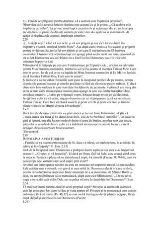 h).. Fericiţi cei prigoniţi pentru dreptaie, că a acelora este împărăţia cerurilor".
Observăm câ la această fericire răsplata este aceeaşi ca şi Ia prima: „ Că acelora esle
împărăţia cerurilor". La prima, omul lupt.i cu patimile şi vrăjmaşul din el, iar la a opta
cu vrăjmaşii şi panii iile din alţi oameni pe care vrea să-i ajute să se mântuiască, de
aceea şi răsplata esle aceeaşi, împărăţia cerurilor.
229
i) „ Fericiţi veţi fi când vă vor ocări şi vă vor prigoni şi vor zice lot cuvântul rău
împotriva voastră, minţind pentru Mine". Aşa după cum Hristos a fost ocărai şi prigonit
pentru învăţătura Sa, tot la fel vor pătimi şi cei care îl mărturisesc pe El înaintea
oamenilor. Oamenii cei necredincioşi vor ajunge până acolo încât vor minţi spunând că
nu există Dumnezeu sau că Hristos nu a fost Fiul lui Dumnezeu sau vor zice alte
minciuni împotriva Lui.
Mântuitorul îi fericeşte pe cei care îl mărturisesc pe El pentru că; „ oricine va mărturisi
pentru Mine înaintea oamenilor, mărturisi-voi şi Eu pentru el înaintea Tatălui Meu, Care
este în ceruri. Iar de cel ce se va lepăda de Mine înaintea oamenilor şi Eu Mă voi lepăda
de el înaintea Tatălui Meu, Care este în ceruri".
Şi încă ceva să nu uităm: Fericirile sunt puse la începutul predicii de pe munte, pentru
că prin ele punem început şi temelie pocăinţei şi fără de ele nu ne putem mâniui. Şi dacă
observăm bine ordinea în care sunt dale învăţăturile de pe munte, vedem că ele merg din
ce în ce mai către desăvârşirea omului până ajunge la cele mai înalte învăţături date
vreodată omenirii: „ Iubiţi pe vrăjmaşii voştri, binecuvântaţi pe cei ce vă blestemă,
faceţi bine celor ce vă urăsc, rugaţi-vă pentru cei ce vă prigonesc ca să vă asemănaţi
Tatălui Ceresc, Care face să răsară soarele şi peste cei răi şi peste cei buni şi trimite
ploaie şi peste cei drepţi şi peste cei nedrepţi".
* • *
Dacă în cele descrise până aici va găsi cineva şi lucruri bune folositoare, să ştie că
„ maia darea cea bună şi lot darul desăvârşii, esle de la Părintele luminilor", iar dacă va
găsi şi lipsuri, sau alte lucruri nedesăvârşite şi greu de înţeles, aceslea sunt din cauza,
păcatelor şi a nedesăvârşirii celui ce a îndrăsnit să seocupe cu aceste lucruri, care îl
depăşec, deşi cu oarecare binecuvântare.
(Un ucenic).
230
ÎMPOTRIVA AVORTURILOR
., Femeia se va mâniui prin naştere de fii, daca va stărui, cu înţelepciune, în credinţă. în
iubire şi tn sfinţenie" 11 Tim. 2.15)
încă de la începutul lumii Dumnezeu a pedepsii foarte aspru pe cei care s-au împotrivit
poruncii: „ Creşteţi şi vă înmulţiţi". Şi dacă pe Onan, fiul lui Iuda, care atunci când intra
la soţia sa Tamara o păzea să nu zămislească copii, l-a omorât (Facere 38, 9-10), cum va
pedepsi pe acei oameni care ucid copiii prin avort?
Avortul sau întreruperea sarcinii nu este un oarecare act nepennis moral, ci este ucidere.
Esle ucidere mai vinovată, mai gravă şi mai urâtă dc Dumnezeu decât oricare ucidere,
peniru că ia dreptul la viaţă unei fiinţe omeneşti de a se învrednici de Sfântul Botez şi
deci, nu are posibilitatea să se mântuiască, după cum zice Mântuitorul: „ De nu se va
naşte cineva din apă si din Duh. nu va pulea să intre în împărăţia lui Dumnezeu" (Ioan
3,5).
Te mai poţi numi părinte când îţi ucizi propriul copil? Priveşte la animalele sălbatice
cum îşi cresc puii lor. cum îşi dau şi viaţa pentru ei! Priveşte şi te minunează cum aceste
dobitoace fără de minte (Ps. 48.12) au mai multă înţelegere decât părinţii ucigaşi, făcuţi
după chipul şi asemănarea lui Dumnezeu (Facere
1.26)!
 