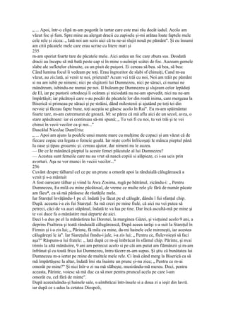 „ ... Apoi, într-o clipă m-am pogorât în tartar care este mai rău decât iadul. Acolo am
văzut foc şi fum. Spre mine au alergat dracii cu zapisele şi-mi arătau loate faptele mele
cele rele şi zicea: „ Iată noi am scris aici că tu ne-ai slujit nouă pe pământ". Şi eu însumi
am citii păcatele mele care erau scrise cu litere mari şi
235
m-am speriat foarte tare de păcatele mele. Aici ardea un foc care zbura sus. Deodată
dracii au începu să mă bată peste cap si în mine s-auîniipi scâtei de foc. Auzeam gemele
slabe ale sufletelor chinuite, ca un piuit de puişori. Ei cereau să bea. să bea, să bea:
Când lumina focul îi vedeam pe toţi. Erau îngrozitor de slabi sf chinuiţi, Cand m-au
văzut, au zis:lată, ai venit te noi, prietenă? Acum vei trăi cu noi, Noi am trăit pe pământ
si nu am iubit pe nimeni; nici pe slujitorii lui Dumnezeu, nici pe săraci, ci numai ne
mândream, iubindu-ne numai pe noi. II huleam pe Dumnezeu şi slujeam celor lepădaţi
de El, iar pe pastorii ortodocşi îi ocăram şi niciodată nu ne-am spovedit, nici nu ne-am
împărtăşit; iar păcătoşii care s-au pocăit de păcatele lor din roată inima, care mergeau la
Biserică si primeau pe săraci şi pe străini, dând milostenii şi ajutând pe toţi tei din
nevoie şi făceau fapte bune, toţi aceştia se găsesc acolo în Rai". Eu m-am spăimântat
foarte tare, m-am cutremurat de groază. M: se părea că mă aflu aici de un secol, avea, o
stare apăsătoare: iar ei continuau să-mi spună; „ Tu vei fi cu noi, tu vei trăi şi te vei
chinui în vecii vecilor ca şi noi..."
Dascălul NicoJae DumUriu:
„ ... Apoi am ajuns la poalele unui munte mare cu mulţime de copaci şi am văzut că de
fiecare copac era legata o femeie goală. Iar nişte corbi înfricoşaţi Ie mânca pieptul până
Ia oase şi ţipau groaznic şi. cereau ajutor, dar nimeni nu le auzea.
— De ce le mănâncă pieptul la aceste femei plăcutule al lui Dumnezeu?
— Acestea sunt femeile care nu au vrut să nască copiii si alăpieze, ci i-au ucis prin
avorturi. Aşa se vor munci în veciii vecilor..."
236
Cuvânt despre tâlharul cel ce pe un prunc a omorât apoi la rânduială călugărească a
venit ţi s-a mântuit
A fost oarecare tâlhar şi viind la Awa Zosima, rugă pe bătrânul, zicându-i: „ Pentru
Dumnezeu, Ea milă cu mine păcătosul, de vreme ce multe rele şfc fără de număr păcate
am făcu*, ca să mă părăsesc de răutăţile mele.
Iar Stareţul învăţându-1 pe el. îndată ]-a făcut pe el călugăr, dându î fui sfanţul chip.
După. aceasta i-a zis fui Stareţul: Sa mă crezi pe mine fiule, că aici nu vei putea sâ
petreci, căci de va auzi stăpânul, îndată te va lua pe tine. Dar încă ascultă-mă pe mine şi
te voi duce fa o mănăstire mai departe de aici.
Deci l-a dus pe el Ia mănăstirea lui Dorotei, la marginea Gâzei, şi vieţuind acolo 9 ani, a
deprins Psaltirea şi toată rânduială călugărească, Dupâ aceea iarăşi s-a suit Ia Stareţul în
Firmin şi i-a zis lui; „ Părinte, fă mila cu mine, da-mi hainele cele mireneşti, iar acestea
călugăreşti le ia". Iar Siareţului fnndu-i jale, i-a zis lui; „ Pentru ce, fîulevoieşti să faci
aşa?" Răspuns-a îui fratele: „ Iată după ce m-aj îmbrăcat în sfântul chip. Părinte, şi nvai
trimis la altă mănăsiire, 9 ani am petrecut acolo si pe căi am putut am flămânzii şi m-am
înfrânat şî cu toată frica Iui Dumnezeu, întru tăcere m-am supus. Şi ştiu că bunătatea lui
Dumnezeu m-a iertat pe rnine de multele mele rele. Ci însă când merg la Biserică ca să
mă împărtăşesc la altar, îndată îmi sta înainte un prunc şi-nu zice; „ Pentru ce m-ai
omorât pe mine?" Şi nici înlr-o zi nu mă slăbeşte, musirându-mă mereu. Deci, pentru
aceasta, Părinte, voiesc să mă duc ca sâ mor pentru pruncul acela pe care l-am
omorât eu, cel fără de minte".
După aceealuându-şi hainele sale, s-aîmbrăcai într-însele si a doua zi a ieşit din lavră.
iar după ce s-adus la cetatea Diospoli,
 