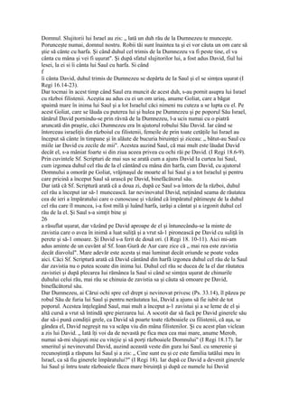 Domnul. Slujitorii lui Israel au zis: „ lată un duh rău de la Dumnezeu te munceşte.
Porunceşte numai, domnul nostru. Robii tăi sunt înaintea ta şi ei vor căuta un om care să
ştie să cânte cu harfa. Şi când duhul cel trimis de la Dumnezeu va fi peste tine, el va
cânta cu mâna şi vei fi uşurat". Şi după sfatul slujitorilor lui, a fost adus David, fiul lui
lesei, la ei si îi cânta lui Saul cu harfa. Si când
f
îi cânta David, duhul trimis de Dumnezeu se depărta de Ia Saul şi el se simţea uşurat (I
Regi 16.14-23).
Dar tocmai în acest timp când Saul era muncit de acest duh, s-au pornit asupra lui Israel
cu război filistenii. Aceştia au adus cu ei un om uriaş, anume Goliat, care a băgat
spaimă mare în inima lui Saul şi a lot Israelul căci nimeni nu cuteza a se lupta cu el. Pe
acest Goliat, care se lăuda cu puterea lui şi hulea pe Dumnezeu şi pe poporul Său Israel,
tânărul David pornindu-se prin râvnă de la Dumnezeu, l-a ucis numai cu o piatră
aruncată din praştie, căci Dumnezeu era în ajutorul robului Său David. Iar când se
întorceau israeliţii din războiul cu filistenii, femeile de prin toate cetăţile lui Israel au
început să cânte în timpane şi în alăute de bucuria biruinţei şi ziceau: „ bătut-au Saul cu
miile iar David cu zecile de mii". Acestea auzind Saul, că mai mult este lăudat David
decât el, s-a mâniat foarte si din ziua aceea privea cu ochi răi pe David. (I Regi 18.6-9).
Prin cuvintele Sf. Scripturi de mai sus se arată cum a ajuns David Ia curtea lui Saul,
cum izgonea duhul cel rău de la el cântând cu mâna din harfa, cum David, cu ajutorul
Domnului a omorât pe Goliat, vrăjmaşul de moarte al lui Saul şi a tot Israelul şi pentru
care pricină a început Saul să urască pe David, binefăcătorul său.
Dar iată că Sf. Scriptură arată că a doua zi, după ce Saul s-a întors de la război, duhul
cel rău a început iar să-1 muncească. Iar nevinovatul David, neţinând seama de răutatea
cea de ieri a împăratului care o cunoscuse şi văzând că împăratul pătimeşte de la duhul
cel rău care îl muncea, i-a fost milă şi luând harfa, iarăşi a cântat şi a izgonit duhul cel
rău de la el. Şi Saul s-a simţit bine şi
26
a răsuflat uşurat, dar văzând pe David aproape de el şi întunecându-se la minte de
zavistia care o avea în inimă a luat suliţă şi a vrut să-1 pironească pe David cu suliţă în
perete şi să-1 omoare. Şi David s-a ferit de două ori. (I Regi 18. 10-11). Aici mi-am
adus aminte de un cuvânt al Sf. Ioan Gură de Aur care zice că „ mai rea este zavistia
decât diavolul". Mare adevăr este acesta şi mai luminat decât oriunde se poate vedea
aici. Căci Sf. Scriptură arată că David cântând din harfă izgonea duhul cel rău de la Saul
dar zavistia nu o putea scoate din inima lui. Duhul cel rău se ducea de la el dar răutatea
zavistiei şi după plecarea Iui rămânea la Saul si când se simţea uşurat de chinurile
duhului celui rău, mai rău se chinuia de zavistia sa şi căuta să omoare pe David,
binefăcătorul său.
Dar Dumnezeu, ai Cărui ochi spre cel drept şi nevinovat privesc (Ps. 33.14), îl păzea pe
robul Său de furia lui Saul şi pentru nerăutatea lui, David a ajuns să fie iubit de tot
poporul. Acestea înţelegând Saul, mai mult a început a-1 zavistui şi a se leme de el şi
altă cursă a vrut să întindă spre pierzarea lui. A socotit dar să facă pe David ginerele său
dar să-i pună condiţii grele, ca David să poarte toate războaiele cu filistenii, că aşa, se
gândea el, David negreşit nu va scăpa viu din mâna filistenilor. Şi cu acest plan viclean
a zis lui David. „ Iată îţi voi da de nevastă pe fica mea cea mai mare, anume Merob,
numai să-mi slujeşti mie cu vitejie şi să porţi războaiele Domnului" (I Regi 18.17). Iar
smeritul şi nevinovatul David, auzind această veste din gura lui Saul. cu smerenie şi
recunoştinţă a răspuns lui Saul şi a zis: „ Cine sunt eu şi ce este familia tatălui meu în
Israel, ca să fiu ginerele împăratului?" (I Regi 18). Iar după ce David a devenit ginerele
lui Saul şi întru toate războaiele făcea mare biruinţă şi după ce numele lui David
 