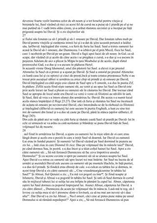 devenise foarte veslit înaintea celor de alt neam şi a tot Israelul pentru vitejia şi
biruinţele lui, Saul văzând că nici cu acesi fel de cursă nu a puiuţ să-1 piardă pe el şi ne
mai putând să-1 vadă întru alâta cinste, şi-a arătat răutatea zavistiei şi a început pe faţă
prigoană asupra lui David. Şi a zis slujitorilor săi
27
şi fiului său Ionatan ca să-1 prindă şi să-1 omoare pe David, Dar Ionatan iubea mult pe
David pentru vitejiile şi curăţenia inimii lui şi i-a dat de şiire această poruncă a laiălui
său. larDavid. înţelegând din vreme, s-a ferit de furia lui SauL Saul a trimis oamenii Iui
acasă la David să-1 omoare, dar Dumnezeu 1-a izbăvit pe el prin Micol, fiica lui Saul,
care 1-acoborât pe David pe un geam. David a fugii apoi Iacei de alt neam. în Gal, ca să
scape, dar văzând că şi acolo de câne aceia i se pregătea o cursă, s-a dus şi s-a ascuns în
peşierea Adulam de aici a plecat la Miţpa în ţara Moabului şi de acolo, după sfatul
proorocului Gad, s-a dus şi s-a ascuns în pădurea Herel.
în această vreme Doeg Idumenul, unul din păstorii lui Saul. a elevei ii pe preoiul
Ahimelec Ia SauJ că a primii şi a ajutat pe David. Şi Saul a omoral pe preotul Ahimelec
cu loatâ casa lui şi cu optzeci şi cinci de preoţi,încă şi toata cetatea preoţeasca Nobc o au
trecut prin ascuţişul săbiei si urmărea cu orice chip să prindă şi să omoare pe David,
David înţelegând cu câtă urgie esie căutat de Saul spre a fi omorât, s-a dus în pustia Zif,
în pădure. Zifilii aceia fiind nişte oameni răi, au venit şi au spus lui Saul ca David este
prin acele locuri iar Saul a plecat cu oamenii săi în căutarea lui David. Dar tocmai când
Saul se apropia de locul unde era David i-a venii o veste că filistenii au năvălii în iară.
Şi Saul, fără să vrea s-a întors alunei din urmărirea Iu: David. De aceea s-a numit locul
acela stanca împărăţiei (I Regi 23.27). Dar iată că furia şi răutatea lui Saul nu încetează
de acăuta să omoare pe nevinovatul David, căci întorcăndu-se de la războiul cu filistenii
şi înţelegând căDavid cu oamenij lui este ascuns în pustia Enghedi, a luat cu sine trei
mii de oameni dtn Israel şi s-a dus să caute pe David, până la stânca ţapilor sălbatici, (I
Regi 243).
Din cele de până aici se vede cu câtă furie şi răutate caută Saul să piardă pe David- lai în
cele ce urmează se va arăta cu cată ncrâutaie şi blândeţe se puna David faţă de Saul,
vrăjmaşul lui de moarte.
28
. aul fiind în urmărirea lui David, a ajuns cu oamenii lui la nişie stăm de oi care erau
lângă drum şi acolo era o pesirâ în care a inirjt Saul să doarmă. Iar David cu oamenii
Lui erau în fundul peşterii. Şi oamenii !uî David văzând pe Saul dormind în peştera au
zis lui. „ Iată ziua in care Domnul îli zice: Dau pe vrăjmaşul tău în mâinile taief" David,
pe când dormea Sau, în pestră. s-a dus încet şi a tăiat colţul hainei lui Saul. Apoi a zis
către oamenii săi: „ Să mă ferească Dumnezeu să fac ceva împotriva unsului
Domnului!" Şi cu aceste cuvinte a oprit pe oamenii săi să se arunce asupra Iui Saul.
Apoi David s-a retras cu oamenii săi spre locuri toi mai întărite. Iar Saul nu înceta de al
urmări şi auzindcă David esle ascuns cu oamenii săi pe muntele Hachila, în faţă pustiei,
s-a dus tâ-l prindă. Şi fiindcă erau obosiţi de cale. s-a culcat cu tabăra Iui şi dormea, in
acest timp David a zis către oamenii săi: „ Cine vreasămeargâcumine în tabăra lui
Saul?" Şi Abisai, fiul Qeruiei a zis: „ Eu mă voi pogorî cu tine*'. Şi fiind noapte şt
înluneric, David şi Abisai s-a pogorăl în tabăra lui Saul. Şi iată că Saul dormea în cortul
său în mijlocul taberei lui si suliţa lui era înfipta în pământ Ia capul lui. Abner, căpetenia
oştirii lui Saul dormea cu poporul împrejurul lui. Atunci Abisai, căpetenia lui David. a
zis către dânsul: „ Dumnezeu da acum ţie vrăjmaşul tău în mâna ta. Lasă-mă te rog, să-1
lovesc cu suliţa mea si să-1 pironesc dintr-o lovitură, ca să nu mai am nevoie să-i dau
alta!". Dar David i-a zis lui Abisai: „ Nu-I omori, căci cine ar putea pune mâna pe unsul
Domnului si să rămână nepedepsit?" Apoi a zis; „ Să mâ ferească Dumnezeu să pun
 