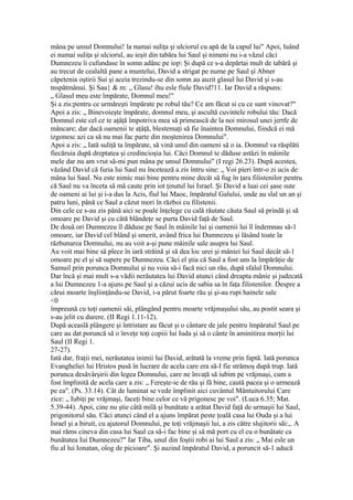 mâna pe unsul Domnului! la numai suliţa şi ulciorul cu apă de la capul lui" Apoi, luând
ei numai suliţa şi ulciorul, au ieşit din tabăra lui Saul şi nimeni nu i-a văzul căci
Dumnezeu îi cufundase în somn adânc pe iop Şi după ce s-a depărtai mult de tabără şi
au trecut de cealaltă pane a muntelui, David a strigat pe nume pe Saul şî Abner
căpetenia oştirii Sui şi aceia trezindu-se din somn au auzit glasul lui David şi s-au
tnspătmânui. Şi Sau} & m: „ Glasu! ihu esle fiule David?11. Iar David a răspuns:
„ Glasul meu este împărate, Domnul meu!"
Şi a zis:pentru ce urmăreşti împărate pe robul tău? Ce am făcut si cu ce sunt vinovat?"
Apoi a zis: „ Binevoieşte împărate, domnul meu, şi ascultă cuvintele robului tău: Dacă
Domnul este cel ce te aţâţă împotriva mea să primească de la noi mirosul unei jertfe de
mâncare; dar dacă oamenii te aţâţă, blestemaţi să fie înaintea Domnului, fiindcă ei mă
izgonesc azi ca să nu mai fac parte din moştenirea Domnului".
Apoi a zis: „ Iată suliţă ta împărate, să vină unul din oameni să o ia. Domnul va răsplăti
fiecăruia după dreptatea şi credincioşia lui. Căci Domnul te dăduse astăzi în mâinile
mele dar nu am vrut să-mi pun mâna pe unsul Domnului" (I regi 26.23). După acestea,
văzând David că furia lui Saul nu încetează a zis întru sine: „ Voi pieri într-o zi ucis de
mâna lui Saul. Nu este nimic mai bine pentru mine decât să fug în ţara filistenilor pentru
că Saul nu va înceta să mă caute prin iot ţinutul lui Israel. Şi David a luai cei şase sute
de oameni ai lui şi i-a dus la Acis, fiul lui Maoc, împăratul Galului, unde au slal un an şi
patru luni, până ce Saul a căzut mori în război cu filistenii.
Din cele ce s-au zis până aici se poale înţelege cu cală răutate căuta Saul să prindă şi să
omoare pe David şi cu câtă blândeţe se purta David faţă de Saul.
De două ori Dumnezeu îl dăduse pe Saul în mâinile lui şi oamenii lui îl îndemnau să-1
omoare, iar David cel blând şi smerit, având frica lui Dumnezeu şi lăsând toate la
răzbunarea Domnului, nu au voit a-şi pune mâinile sale asupra lui Saul.
Au voit mai bine să plece în iară străină şi să dea loc urei şi mâniei lui Saul decât să-1
omoare pe el şi să supere pe Dumnezeu. Căci el ştia că Saul a fost uns la împărăţie de
Samuil prin porunca Domnului şi nu voia să-i facă nici un rău, după sfalul Domnului.
Dar încă şi mai mult s-a vădii nerăutatea lui David atunci când dreapta mânie şi judecată
a lui Dumnezeu 1-a ajuns pe Saul şi a căzui ucis de sabia sa în faţa filistenilor. Despre a
cărui moarte înşliinţându-se David, i-a părut foarte rău şi şi-au rupi hainele sale
<0
împreună cu toţi oamenii săi, plângând pentru moarte vrăjmaşului său, au postit seara şi
s-au jelit cu durere. (II Regi 1.11-12).
După aceaslă plângere şi întristare au făcut şi o cântare de jale pentru împăratul Saul pe
care au dat poruncă să o înveţe toţi copiii lui Iuda şi să o cânte în aminitirea morţii lui
Saul (II Regi 1.
27-27).
Iată dar, fraţii mei, nerăutatea inimii lui David, arătată la vreme prin faptă. Iată porunca
Evangheliei lui Hristos pusă în lucrare de acela care era să-I fie strămoş după trup. Iată
porunca desăvârşirii din legea Domnului, care ne învaţă să iubim pe vrăjmaşi, cum a
fost împlinită de acela care a zis: „ Fereşte-ie de râu şi fă bine, caută pacea şi o urmează
pe ea". (Ps. 33.14). Cât de luminat se vede împlinit aici cuvântul Mântuitorului Care
zice: „ Iubiţi pe vrăjmaşi, faceţi bine celor ce vă prigonesc pe voi". (Luca 6.35; Mat.
5.39-44). Apoi, cine nu ştie câtă milă şi bunătate a arătat David faţă de urmaşii lui Saul,
prigonitorul său. Căci atunci când el a ajuns împărat peste ţoală casa lui Ouda şi a lui
Israel şi a biruit, cu ajutorul Domnului, pe toţi vrăjmaşii lui, a zis către slujitorii săi:,. A
mai răms cineva din casa lui Saul ca să-i fac bine şi să mă port cu el cu o bunătate ca
bunătatea Iui Dumnezeu?" Iar Tiba, unul din foştii robi ai lui Saul a zis: „ Mai esle un
fiu al lui Ionatan, olog de picioare". Şi auzind împăratul David, a poruncit să-1 aducă
 