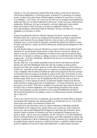 înaintea sa. Iar acela ştiind câte a pătimit David de Ia Saul, auzind că este chemat să
vină înaintea împăratului, s-a înfricoşai foarte, socotind că îl va pierde pe el cu amară
moarte. Şi dacă a fost adus înainte, blândul împărat văzându-I în mare fiică, a zis către
el cu blândeţe: „ Nu te leme, căci vreau să-ţi fac bine! îţi voi da înapoi toate pământurile
tatălui tău Saul si tu vei mânca totdeauna Ia masa mea". Si din ziua aceea, după porunca
împăratului, Mefiboşet, căci aşa îi era numele, a devenit stăpân peste toate moşiile
rămase de la Saul şi stătea în fiecare zi la masă cu împăratul. (II Regi 9.13).
Apoi câtă nerăutate a arătat David faţă de Abesalom, fiul său, care căuta să-i i a viaţa şi
împărăţia şi se răsculase cu război
31
asupra lui ascultând de sfatul lui Ahilofel vrăjmaşul lui David. Auzind de această
răscoală a fiului său. a fost nevoii să părăsească Ierusalimul şi să fugă cu poporul prin
pustiu şi prin munţi de furia şi răutatea fiului său. Jncâ nu mică i-a fost ruşinea şi
supărarea care i-a venit auzind că Abesalom. ascultând de sfatului lui Ahitofel, a intrat
la soţiile sale fără nici o.ruşine sau frică de Dumnezeu, făcând această nelegiuire în faţa
a tot Israelul.
Iar când dreapta mânie l-a ajuns pe Abesalon şi a căzut în război ucis de mâna lui loab.
căpetenia lui. auzind despre această moarte a fiului său care îi era acum vrăjmaş de
moarte. în loc de a se bucura că Dumnezeu îl izbăvise să nu cadă ucis tocmai de mâna
fiului său. el a început a se tângui şi a plânge cu amar şi cu multă durere de inimă striga
în gura mare: „ Fiul meu Abesalome. Abesalome fiul meu de ce n-am murit eu în locul
tău!" (II regi 18.31-33).
Iată dar, fraţii mei. si aici arătată nerăutatea inimii lui David. lată inimă de adevărat
părinte care uită toate fărădelegile fiului său celui rău şi plânge cu durere pentru
pierzarea lui. Oare cine va putea spune în cuvinte câtă neasemănare era între inima sa şi
a fiului său. Acela plin de ură asupra celui ce l-a născut, cu multă dorinţă caută să-i ia
viaţa şi împărăţia. David suferă cu bărbăţie de suflet să fie prigonit de fiul său şi doreşte
şi să moară în locul lui numai el să rămână în viaţă şi să fie cruţat. Fiul doreşte sâ verse
sângele tatălui său şi să împărătească în locul lui. Pe adevăratul părinte însă nu-1 bucură
biruinţa asupra fiului său, nu vrea să împărătească fără de fiul său. măcar că acela il
prigoneşte şi i se face vrăjmaş de moarte. El uită toate răutăţile suferite de la fiul său,
toată necinstea şi strigă în gura mare cu multă durere: „ Fiul meu Abesalome, de ce nu
am murit cu în ocul tău?" Dar încă ce cumpănă vom putea găsi între inima lui David şi a
lui Saul? Cine va măsura depărtarea, cine va putea înţelege deosebirea între aceste
inimi? Saul prigoneşte şi caută să omoare cu orice preţ pe binefăcătorul său David.
David iartă pe prigonitorul său, plânge cu amar şi se jeleşte pentru moartea vrăjmaşului
său şi îi pare rău
32
că de ce nu a murit în locul lui. Cu adevărat, mare deosebire de inimi! Mare şi neajunsă
este distanţa între dragostea care îndelung rabdă şi se milostiveşte (I Cor. 13.4) şi între
inima aceea care urăşte si zavistuieste pe fratele său.
Cred încă că nu este chiar bine a trece cu vederea nerăutatea şi blândeţea arătată de
David faţă de un alt vrăjmaş al său. anume Simei, care era din casa şi din neamul lui
Saul şi care, atunci când împăratul David fugea de la faţa fiului său Abesalom. Simei
ieşindu-i înainte a început a-l blestema şi de faţă cu tot poporul îl împroşca pe el cu
pietre şi striga: „ Du-te. du-te om al sângelui, om rău" (II regi 16.7). Iar dacă Împăratul
David se întorcea biruitor de la război în Ierusalim, acest Simei aducându-şi aminte câtă
necinste şi amărăciune a făcut el împăratului, de faţă cu oamenii săi şi negăsind altă cale
de scăpare despre această vină grea şi vredhică de moarte, s-a gândit să cadă şi să ceară
iertare la impâratul. Şi tocmai în clipa când împăratului i se punea luntrea să treacă
 