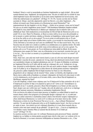 Iordanul. Simei a venii şi aruncându-se înaintea împăratului se rugă zicând: „Să nu ţină
seamă domnul meu. împăratul, de nelegiuirea mea. Să uite că robul său l-a ocărât în ziua
când împăratul ieşise din Ierusalim şi să nu ţină seama împăratul de lucrul acesta, căci
robul tău mărturiseşte că a păcătuit". (II Regi 19. 18-19). Aceste cuvinte ale lui Simei
auzindu-le Abişai. unul din căpeteniile oştirii lui David. a zis către împăratul: „ Nu
trebuie să moară oare Simei pentru că a blestemat pe unsul Domnului?" Iar
nepomenitorul de rău împărat a zis lui Abişai: „ Astăzi să se omoare vreun om în Israel?
Nu ştiu eu că astăzi împărătesc peste Israel?" Iată bunătatea blândului împărat arătată
prin faptă în ziua când Dumnezeu îi dăduse pe vrăjmaşul său în mâinile sale ca şi
altădată pe Saul. Iată mulţumirea şi recunoştinţa lui David faţă de Dumnezeu prin ce se
arată! Că ce zice: Dacă Tu Doamne, ai făcut cu mine milă şi m-ai scos din primejdie şi
de la moarte si astăzi mă întorc sănătos şi biruitor să împărătesc iarăşi peste Israel, apoi
eu să nu fac milă cu cel ce mi-a greşit? Tu m-ai certat cu milă pentru cele ce Ţi-am
greşit şi apoi iarăşi mi-ai întors scârba întru veselie, şi eu tocmai în ziua bucuriei mele
să Iac întristare şi să omor pe acel care m-a defăimat? Nu voi face acest lucru. Nu, ca nu
bucuria mea de astăzi să o simtă cu scârbă şi cu amărăciune şi cu spaima morţii. De milă
de la Tine m-am învrednicit şi de milă vreau să învrednicesc pe cel ce mi-a greşit. Tu,
pentru cele ce eu Ti-am greşit, nu Te-ai răzbunai pe mine până la sfârşit. Şi de aceea
răzbunarea mea asupra lui Sune: care m-a blestemat şi m-a necinstit, aceasta îmi este, să
îi zic lui: „ Nu vei muri cu moarte şi cu jurământ te încredinţez că nu te voi omorî" (JI
Regi 19.23). '
Oare, fraţii mei, care ştiţi mai mult istoria lumii şi care aii cilii mai mult despre trecutul
împăraţilor veacului de acum. spuneţi-mi vă rog, dacă mai păstrează istoria lumii vreun
caz asemănâior despre un împărat pământean care să-1 fi ajuns în blândeţe şi nerăutate
pe împăratul David şi să fi iubit aiâl de mult pe vrăjmaşii săi, ca el. Arătaţi-mi vă rog.
mie. prostului şi neînvâlaiului, dacă aţi mai citit sau auzii undeva despre vreun împărai
care să fi plâns şi să se lânguiască cu aiâia durere de inimă pentru moartea vrăjmaşilor
săi, precum a plâns împăratul David după moartea lui Saul şi a lui Abesalom,
prigonitorii săi şi vrăjmaşii săi de moarte? Oare. iarăşi voi întreba, din împăraţi a mai
făcut cineva atâta milă şi bunătate cu urmaşii vrăjmaşilor săi încât să le dea moşii si robi
si să le rânduiască a sia la masă cu el în toate zilele, cum a făcui David împăratul cu
Mefiboşet, nepotul lui Saul?
Care din împăraţi, având vreun vrăjmaş care l-ar fi batjocorit în faţa curtenilor săi şi să-1
fi împroşcat cu pietre în faţa a toi poporul şi apoi et să-1 ierte şi să-1 încredinţeze cu
jurământ că nu-1 va pierde, precum a făcut David împărat ui cu Simei cel din casa lui
Saul. despre care am vorbit mai sus? Aşadar, din cele de până aici, cred că se va înţelege
destul de luminat smerenia, blândeţea şi nerăutalea împăratului David.
Esle cuviincios de arătat că acest mare prooroc şi împărai s-a arătat blând şi smerii nu
numai alunei când a fosi prigonit şi în primejdie despre vrăjmaşii săi. ci, cu atât mai
mult şi-a arâiai smerenia si nerăutalea atunci când a fost biruitor asupra vrăjmaşilor şi
chiar când însuşi Dumnezeu i-a vestii că îl va ridica pe el la mare slavă şi dar. Când
Dumnezeu a irimis la el pe Proorocul Nai an şi i-a zis: „ Aşa vorbeşte Dumnezeul
oştirilor: Te-am luat de la păscutul oilor ca să fii împărai peste Israel. Am fosi cu tine ori
pc unde ai mers. Am nimicii pe toii vrăjmaşii dinaintea ia. ţi-am făcut numele tău ca
numele celor mai mari oameni de pe pământ". Şi apoi îi zice: „ Casa ta şi împărăţia ta
vor rămâne veşnic înaintea Mea şi scaunul tău de domnie îl voi întări pe
vecie!" (II Regi 7.8-16).
La auzirea acestor cuvinte care i le vorbeşte Dumnezeu prin proorocul Natan. smeritul
împărai nu s-a înălţai cu inima pentru această mare slavă si dar care i se veslesie că le va
lua de la Domnul, ci cu mare smerenie înfălişându-se înaintea Domnului a zis:,. Cine
 