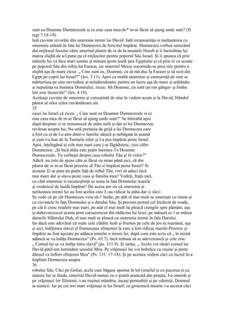 sunt eu Doamne Dumnezeule şi ce este casa mea d»* m-ai făcut să ajung unde suni? (II
regi 7.18-19).
laiă cuvinte izvorâte din smerenia inimii lui David. Iată recunoştinţa si mulţumirea cu
smerenie arătată în fata lui Dumnezeu de fericitul împărai. Dumnezeu vorbea oarecând
din mijlocul focului către smeritul păstor de oi de la muntele Horeb şi îi încredinţa lui
marea slujbă de a-l pune pe el mijlocitor pentru poporul Său Israel. Şi îi spunea că prin
mâinile lui va face mari semne şi minuni peste ţoală ţara Egiptului şi că prin el va scoate
pe poporul Său din robia lui Faraon, iar smeritul Moise socotindu-se prea mic pentru o
slujbă aşa de mare zicea: „ Cine sunt eu, Doamne, ca să mă duc Ia Faraon şi să scot din
Egipt pe copiii lui Israel?" (Ies. 3.11). Apoi cu multă smerenie şi cunoştinţă de sine se
mărturisea pe sine nevrednic şi neîndemânatec pentru un lucru aşa de mare şi arătându-
şi neputinţa sa înaintea Domnului, zicea: Ah Doamne, eu sunt un om gângav şi limba
îmi este încurcită!" (Ies. 4.10).
Aceleaşi cuvinte de smerenie şi cunoştinţă de sine Ie vedem acum şi la David, blândul
păstor al oilor celor cuvântătoare ale
35
casei lui Israel că zicea: „ Cine sunt eu Doamne Dumnezeule si ce
este casa mea de m-ai făcut să ajung unde sunt?" Se întreabă apoi
după dreptate si se minunează de atâta milă şi dar a) lui Dumnezeu
revărsat asupra Iui, Nu uită purtarea de grijă a lui Dumnezeu care
a fost cu el de l-a ales dmir-o familie săracă şi nebăgată în seamă
şi cum l-a luai de la Turmele oilor şi l-a pus împărat peste Israel.
Apoi, înţelegând şi cele mai mari care j se făgăduiesc, zice călre
Dumnezeu: „Şi încă atâla este puţin înaintea Ta Doamne
Dumnezeule. Tu vorbeşti despre casa robului Tău şi în viilor?"
Adică: nu este de ajuns câte ai făcut cu mine până aici, că din
păstor de oi m-ai făcut prooroc al Tău si împărat peste Israel? Si
aceasta Ţi se pare ţie puţin faţă de robul Tău, vrei să aduci încă
mai mare dar şi slava peste casa şi familia mea? Vedeţi, fraţii mei,
cu câtă smerenie si recunoştinţă se arata în lata Domnului marele
şi vrednicul de laudă împărat? De aceea am zis că smerenia şi
nerăutatea inimii lui au fost acelea care L-au ridicat la atâta dar si slavi
Se vede că pe cât Dumnezeu vrea să-1 înalţe, pe atât el mai mult se smereşte cu inuna şi
cu cuvintele în faţa Domnului şi a darului Său. Şi precum pomul cel încărcat de roade,
pe cât îi cresc roadele mai mari, pe aiât el mai mult îşi pleacă crengile spre pământ, aşa
şi duhovnicescul acesta pom careacrescut din rădăcina lui lesei, pe măsură ce l se mărea
darurile Sfântului Duh, el mai muh se pleacă cu smerenia inimii în fala Darului.
Iar dacă este adevărat că roate cele clădite înalt şi frumos pe cele de jos se reazămă, aşa
şi aici, înălţimea slavei şl frumuseţea sfinţeniei la care a fost ridicai marele Prooroc şi
împărat au fost aşezate pe adânca temelie a inimii lui, după cum este scris că „ în inimă
adâncă se va înălţa Dumnezeu" (Ps. 63.7). încă trebuia să se adeverească şi cele zise:
„ Cornul lui se va înălţa întru slavă" (ps. 111.9). Şi iarăşi, „ Acolo voi răsări cornul lui
David gătil-am luminător unsului Meu. Pe vrăjmaşii lui voi îmbrăca cu ruşine şi peste
dânsul va înflori sfinţenia Mea" (Ps. 131. 17-18). Şi pe acestea vedem căci cu lucrul le-a
împlinit Dumnezeu asupra
36
robului Său. Căci pe Goliai, acela care băgase spaima în tot (sraeful şi cu pucerea şi cu
statura Jur se lăuda, smeriiul David numai cu o piatră aruncată din praştie, l-a omorât şi
pe vrăjmaşii lor filistenii, i-au ruşinai mândria, incaşi pemoabiţi şi pe «doiniţi, Domnul
ia nimicii. Iar pe cei trei mari vrăjmaşi ai lui fsraef, cu groaznică moarte i-a secerat căci
 
