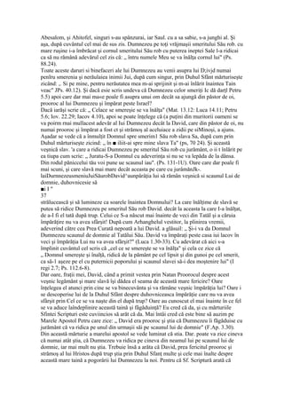Abesalom, şi Ahitofel, singuri s-au spânzurai, iar Saul. cu a sa sabie, s-a junghi al. Şi
aşa, după cuvântul cel mai de sus zis. Dumnezeu pe toţi vrăjmaşii smeritului Său rob. cu
mare ruşine i-a îmbrăcat şi cornul smeritului Său rob cu puterea ineptei Sale l-a ridicai
ca să nu rămână adevărul cel zis că: „ întru numele Meu se va înălţa cornul lui" (Ps.
88.24).
Toate aceste daruri si binefaceri ale lui Dumnezeu au venii asupra lui D;ivjd numai
penlru smerenia şi nerăulaiea inimii Jui, după cum singur, prin Duhul Sfânt mărturiseşte
zicând: ,. Si pe mine, pentru nerăutatea mea m-ai sprijinit şi m-ai înlărit înaintea Tain
veac" JPs. 40.12). Şi dacă esie scris undeva că Dumnezeu celor smeriţi Ic dă darţl Petru
5.5) apoi care dar mai ma«e poale fi asupra unui om decât sa ajungă din păstor de oi,
prooroc al lui Dumnezeu şi împărat peste Israel?
Dacă iarăşi scrie că: „ Celace se smereşie se va înălţa" (Mat. 13.12: Luca 14.11; Petru
5.6; Iov. 22.29; Iacov 4.10), apoi se poate înţelege că (a puţini din muritorii oameni se
va poirm rnai mullacest adevăr al Iui Dumnezeu decât la David, care din păstor de oi, nu
numai prooroc şi împărat a fost ct şi strămoş al aceluiace a zidii pe siMinoşi, a ajuns.
Aşadar se vede că a înmulţit Domnul spre smerim1 Său rob slava Sa, după cum prin
Duhul mărturiseşte zicind: „ în ■ iliit-ai spre mine slava Ta" (ps, 70 24). Şi această
veşnică slav. 'a care a ridicai Dumnezeu pe smeritul Său rob cu jurământ, o ii t înlărit pe
ea tiupa cum scrie: „ Juratu-S-a Domnul cu adeverinţa si nu se va lepăda de la dânsa.
Din rodul păniccelui tău voi pune ue scaunul iau". (Ps. 131-1U). Oare care dar poale fi
mai scuni, şi care slavă mai mare decât aceasta pe care cu jurâmănJk-.
laiDurnnezeusmeniuJuiSăurobDavid^aunpârâţia lui să rămân veşnică si scaunul Lui de
domnie, duhovnicesie să
■i I "
37
strălucească şi să lumineze ca soarele înaintea Domnului? La care înălţime de slavă se
putea să ridice Dumnezeu pe smeritul Său rob David. decât la aceasta la care I-a înălţat,
de a-I fi el tată după trup. Celui ce S-a născut mai înainte de veci din Tatăl şi a căruia
împărăţire nu va avea sfârşit! După cum Arhanghelul vestitor, la plinirea vremii,
adeverind către cea Prea Curată nepoată a lui David. a glăsuil: „ Şi-i va da Domnul
Dumnezeu scaunul de domnie al Tatălui Său. David va împăraţi peste casa iui lacov în
veci şi împărăţia Lui nu va avea sfârşit?" (Luca 1.30-33). Cu adevărat că aici s-a
împlinit cuvântul cel scris că „cel ce se smereşte se va înălţa" şi cela ce zice că
„ Domnul smereşte şi înalţă, ridică de la pământ pe cel lipsit şi din gunoi pe cel smerit,
ca să-1 aşeze pe el cu puternicii poporului şi scaunul slavei să-i dea moştenire lui" (I
regi 2.7; Ps. 112.6-8).
Dar oare, fraţii mei, David, când a primit vestea prin Natan Proorocul despre acest
veşnic legământ şi mare slavă îşi dădea el seama de această mare fericire? Oare
înţelegea el atunci prin cine se va binecuvânta şi va rămâne veşnic împărăţia lui? Oare i
se descoperise lui de la Duhul Sfânt despre duhovniceasca împărăţie care nu va avea
sfârşit prin Cel ce se va naşte din el după trup? Oare au cunoscut el mai înainte în ce fel
se va aduce laîndeplinire această taină şi făgăduinţă? Eu cred că da, şi cu mărturiile
Sfintei Scripturi este cuviincios să arăt că da. Mai întâi cred că este bine să auzim pe
Marele Apostol Petru care zice: „ David era prooroc şi ştia că Dumnezeu îi făgăduise cu
jurământ că va ridica pe unul din urmaşii săi pe scaunul lui de domnie" (F.Ap. 3.30).
Din această mărturie a marelui apostol se vede luminat că stia. Dar. poate va zice cineva
că numai atât ştia, că Dumnezeu va ridica pe cineva din neamul lui pe scaunul lui de
domnie, iar mai mult nu ştia. Trebuie însă a arăta că David, prea fericitul prooroc şi
strămoş al lui Hristos după trup ştia prin Duhul Sfanţ multe şi cele mai înalte despre
această mare taină a pogorârii lui Dumnezeu la noi. Pentru că Sf. Scriptură arată că
 