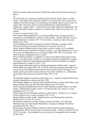 David mai înainte decât alţi prooroci şi decât Isaia, multe despre Hristos au proorocit.
Pentru
38
că el este acela care, naşterea cea duhovnicească şi fără de ani din Tatăl o au arătat
zicând: ., Din pântece mai înainte de luceafăr Te-am născut" (Ps. 109.3), prin acestea
arătând că mai înaite de îngeri şi de toată lumea cea gândită, fără de vreme are pe a sa
estime Tatăl. David este acela care preoţia Mântuitorului, după rânduielile lui
Melhisedec, o arătat zicând: „ Tu eşti preot în veac după rânduiala lui Melhisedec" (Ps.
109.4); adică fără de sânge, cu pâine şi vin, fără de neam. după cum şi Isaia a zis: „ iar
neamul
lui cine îl va spune?" (Isaia 53.8).
încă şi despre chipul împărtăşirii cu această prea sfântă jertlă, care după materie se
aseamănă cu a lui Melhisedec, umbros au vorbit zicând: „ Paharul mântuirii voi lua şi
numele Domnului voi chema" (Ps. 115.4). Şi iarăşi: „ Gustaţi şi vedeţi că bun este
Domnul" (Ps. 33.8).
David, Schimbarea la Faţă a Domnului în muntele Taborului o au arătat zicând:,.
Taborul şi Ermonul întru numele Domnului se vor bucura" (Ps. 88.13).
David, vânzarea Mântuitorului de către ucenic a arătat-o zicând: „Cel ce mănâncă
pâinile Mele au urzit asupra Mea vicleşug", şi iarăşi: „ şi au iubit blestemul şi îi va veni
lui şi nu au voit blagoslovenia şi se va lua de la dânsul" (Ps. 108.7-16). Şi iarăşi:,. Fie
zilele lui puţine şi dregăloria lui să o ia altul".
David. tulburarea iudeilor, şi a păgânilor cea din vremea înfricoşatelor palimi ale lui
Hristos, o au arătat zicând: „ Pentru ce s-au înfrânat neamurile şi popoarele au cugetat
cele deşarte? Sălul-au de faţă împăraţii pământului şt boierii noroadelor s-au adunai
asupra Domnului şi asupra Lui" (Ps. 2.1-2)
David, despre înfricoşatele palimi şi răslignirea Domnului a arătat zicând: „ legal-au
mâinile Mele şi picioarele Mele" (Ps. 21.18-20). încă şi despre jalnica privelişte în care
avea să fie pe cruce Stăpânul nosiru când îşi vărsa iot prea curatul Lui sânge şi îi vor
rămâne oasele goale încât va putea cineva să I le numere, arătând a zis: „ Numărat-au
oasele Mele şi aceia priveau şi se uitau la Mine" (Ps. 21.19).
39
David despre împărţirea hainelor de căire ostaşi a zis: „ împăriir-au hainele Mele loruşi
şi pentru cămasaMea au aruncat sorţi"(ps.2l.20).
David despre adăparea cu oţet din vremea Sfintelor Patimi, au arăiai zicând: Dat-au spre
mâncarea Mea fiere şi pre setea Mea Mau adăpat cu oţet" (Ps. 68 25).
David. pogorârea Mântuilorului nostru la iad şi sfărâmarea porţilor iadului o au arătat
zicând: „ Ridicaţi boieri porţile voastre si vă ridicaţi porţile cele veşnice şi va intra
împăratul slavei" (Ps. 23.9).
David, despre învierea Domnului, luminat au aîăiat zicând; „ Sufletul Lui se va pogorî
în iad şi trupul Lui nu va vedea stricăciune" (Ps. 15.10).
Despre înălţare au arătat zicând: „Înalţâ-Te peste ceruri Dumnezeule şi peste tot
pământul slava Ta" (ps. 56,7; 56,14).
David despre şederea de-a dreapta Tatălui au proorocit zicând: „ Zis-a Domnul
Domnului meu, şezi, de-a dreapta Mea până ce voi pune pe vrăjmaşii Tăi aslemui
picioarelor Tale" (Ps. 109.1)
David, despre Pogorârea Sfântului Duh peste Sfinţii Apostoli şî despre predicarea
Evangheliei lui Hristos în toali lumea au proorocii zicând: „ Trimite-vei Duhul Tău"{Ps,
103.31). Şi iarăşi: „ în tot pământul va ieşi vestirea lor şi Ia marginile lumii cuvintele
lor"(Ps. IS-4).
 