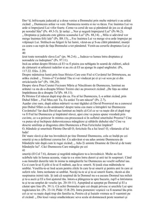 Dav^d, înfricoşata judecată şi a doua venise a Domnului prin multe mărturii o au arăiai
zicând: „ Dumnezeu arăiai va veni. Dumnezeu nostru si nu va tăcea. Foc înaintea Lui va
arde si împrejurul Lui vifor foarte. Ceme-va cerul de sus şi pământul de jos ca să aleagă
pe norodul Său" (Ps. 49.3-5). Şi iarăşi: „ Nor şi negură împrejurul Lui" (Ps 96.2).
„ Dreptatea şi judecata este gătirea scaunului Lui" (Ps. 88,14). „ Mila si adevărul vor
merge înaintea felii îale" (Ps. B8.15), „ Foc înaintea Lui va merge siva arde împrejur pe
vrăjmaşii Lui. Strălucit-au fulgeri le lui lumii, văzut-au şi S-au clătit pământul; munţii
ca ceara s-au topit de faţa Domnului a tot pământul. Vestit-au cerurile dreptatea Lui şi
au
40
ăzut toate noroadele slava Lui" (ps. 96.2-6). „ Judeca-va lumea întru dreptatea şi
noroadele cu îndreptare" (Ps. 97.11).
încă au arătat despre Hristos că El va fi piaira cea nebăgata în seamă de ziditori, adică
de cărturarii st arhiereii iudeilor si au zis că EI ua ajunge în capul unghiului. (Ps,
117.22. Efes. 2.20).
Despre mântuirea lumii prin lisus Hrisics Care este Fiul si Cuvântul lut Drtrnrtezeu, au
arăku zicând: „ Trimis-a? Cuvântul Tău si i-ai vindecat pe ei şi i-ai scos pe ei din
stricăciunile lor" (Ps. 106,20).
Despre slava Prea Curatei Fecioare Măria şi Născăloare de Dumnezeu, luminai au
arătatei va sta de-a dreapta Sfintei Treimi căci au proorocit zicând: „De faţa au stătut
împărăteasa de-a dreapta Ta"ţPs. 44.11).
Pe Hristos Cel născut după trup din ea. Fiu al lui Dumnezeu, L-a arătat zicând, prin
Duhul Sfânt: „ Fiul Meu eşti Tu, Eu astăzi Te-am născut" (Ps. 2.7),
Aşadar cine oare, după aiâtea mărturii va mai tăgădui că David Proorocul nu a cunoscui
pnn Duhul Sfânt cu de-amănuntu! despre taina cea mare a întrupării tui Dumnezeu
Cuvântului? Iar dacă David aşa luminat au înţels că Cel ce se va naşte din el după trup
va fi Fiul lui Dumnezeu şi împăratul slavei, apoi cine va puiea spune vreodaiă prin
cuvinte, ce s-a peirecur în mintea cea proocească si în sufletul smeritului Prooroc? Cine
va putea să-şi închipuie duhovniceasca mângâiere şi săltările duhului său? Cine va
descrie umilinţa şi dragostea către Dumnezeu a Prea Fericitului împărat?
O, blândule şi smeritule Părinte Davidl O, fericitule fiu a Iui lesei! O, vlăstarule al lui
luda!
De' mare slavă şi dar tea învrednicit pe tine Domnul Dumnezeu, cela ce înalţă pe cei
smeriţi şi nu a defăimai cererea lor. Cu adevărat si-au adus aminte Dumnezeu de
blândeţile tale după cum le rugai zicând; „ Adu-Ţi aminte Doamne de David şi de toate
blândeţile lui". Căci Dumnezeu Care mângâie pe cei
41
smeriţi (II Col 7.6), demare şi negrăită mângâiere te-a învrednicit. Multe au fost
scârbele tale în lumea aceasta, viaţa ta s-a stins întru dureri şi anii tai în suspmuri. Când
s-au înmulţit durerile tale în inima ta mângâierile lui Dumnezeu au veselit sufletul iau.
Ca si cum le-ai fi jelit si le-ai fi mâhnit, aşa le-a: smerit. Si ţoaiă ziua mâhnindu-te
umblai. Veselilu-te-ai însă acum pentru zilele în care le-ai smerit şi pentru anii în care ai
suferit rele. Intru nerăutate ai umblat. Necăji tu-te ai şi te-ai smerit foarte, răcnit-ai din
suspinarea inimii tale. Şi iată că suspinul de la Domnul nu s-a ascuns Domnul tea miluit
şi te-a auzii şi EI a fost ajutorul tău. întors-a plângerea ta spre bucurie, rupT-a întristarea
ta şi te-au umplut de veselie (ps. 20-10-11). Aşteptând ai aşteptat pe Domnul şi El a
căutat spre line (Ps. 39.1). Că ochii Domnului spre cei drepţi privesc si urechile Lui spre
rugăciunea lor. (Ps. 33-14; Pilde 15.R-29). Intru pomenire veşnicii va fi neamul lău prin
cel ce se va naşte după trup din familia ta, Peniru că şi Isaiaîn vremea sa îl vaaminti pe
el zicând: „ Din lesei vaieşi oradăcinăcarc seva scula să domnească peste neamuri şi
 