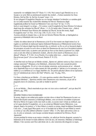 neamurile vor nădăjdui întru El" flsaia 11.1-10). Nici canea Legii Darului nu se va
începe a se scrie fără sa amintească numele tău zicând: „ Cartea neamului lui Jisus
Hristos, fiul lui Djv>d, fiul lui Avraam" (mat. 1.1).
Şi aici plugarii Evangheliei Darului nu vor începe sămânţa Cuvântului a o semăna pjnă
nu vor arăta numele lău zicând:Din sămânţa Iul David. Dumnezeu după
£agăduinţă,aridkat lui Israel un Mântuitor Care esie lisus" (F.Ap. 13.23).
încă şi vasul alegerii va striga: „ Vă vestesc vouă Evanghelia luî lisus Hristos Cel născut
după trup din seminţia Iui David" (Rom. 1.1-3), Şi iarăşi către Timotei zice: „Adu-ţi
aminte de Domnul lisus Hrisios din sămânţa Iui David, înviat din morţi, după
Evangheîia mea" (ii Tim. 2-8; F,Ap. 230; 13,23; i Cor. 15.14).
Acestea ştiindu-le despre tine, o, de trei ori fericite Părinte Davide, şi înţelegând ca
smerenia şi blândeţile tale te-au făcui
42
vrednic de atâtea daruri de la Dumnezeu şi de El ai fost numit om după inima Lui. le
rugăm cu umilinţă să mijloceşti laprea Induratul Dumnezeu şl Mântuitorul nostru lisus
Hristos Cel născut după trup din neamul tău, ca milostiv sa fie cu cel ce încearcă după a
lui pricepere să arale în scris slava şi darul lui Dumnezeu de care le-ai învrednicit pentru
smerenia inimii (aîe,r şi pentru care pricină au fost cu tine darul şi ajutorul Lui, după
cum şi unii din sfinţi au mărturisit zicând: „David a fost smerit şi Dumnezeu era cu
dânsul" (Pateric. P. 9.164. Avva Niselro 2) şi iarăşi altul zice: „ smerit cugetător ca
David m-am [acut" (Avva loan Persul, Pateric P. 9.123).
* * *
A întrebat mcă un frate pe un bătrân zicând; „Spune-mi .părinte oarece-şi face cineva si
câştige smerenia?" Răspuns-a lui [bătrânul; „Smerenia fiule este cunună de pietre
scumpe a călugărului. Şi cel ce vrea să câşiige smerenia, acela pururea să se . silească
să-si deprindă firea sa a şi vedea numai ale sale greutăţi şi ^păcate şi a le cunoaşte, a se
mâhni şi a se defăima şî a se îngrji JţteOtro ele. Iar peniru păcatul cdtora să nu ispiiească
nici să 'osândească pe cineva din fraţi" (Pateric, cap. 10, pag, 342).,
* * *
Un frate a întrebat pe un bătrân: „ Ce este sporirea omului către Dumnezeu?" Şi
arăspuns bătrânul: „ Sporirea omului către Dumnezeu esie smerenia, că pe câl se
pogoară cineva în smerenie, [ pe atât se înalţă în sporire'
I
# * *
A zis un băirân; „ Dacă smerindu-te pe sine vei zice cuiva »iartă-mă!", arzi pe draci!41
(Pateric, pg, 358).
43
DESPRE ÎNDELUNGĂ RĂBDARE
Şi acum, după ce am arătat prin puţine cuvinte slava si darul lui Dumnezeu la care s-a
ridicat David prin smerenie şi îndelungă răbdare, este cuviincios să arătăm că precum
David şi Moise în Legea veche mai mult ca alţii, cu aceste mari virtuţi au strălucit, aşa
şi în Legea darului Evangheliei, cei ce au urmat pe Blândul nostru Măniuiior, s-au
sărguit, după a lor putere, a ?e face blânzi şi smerţi cu inima, după învăţătura Domnului
Care zice: „ Luaţi jugul Meu peste voi şi vă învăţaţi de Ia Mine că sunt blând şi smerit
cu inima şi veţi afla odihnă sufletelor voastre" (Mat. 11.29), Spre adeverirea celor ce
zic, în cele ce urmează, vom începe cuvântul despre următorul Iui Hristos, Pavel
Apostolul.
Acesta purtând în inima sa pe maica virtuţilor, zic adică pe fericita dragoste, aceasta I-a
îndemnat să fie însoţit în toată călătoria vierii de aici, de smerenie, blândeţe şi îndelungă
răbdare. Căci acestea sunt fiice adevărate ale ei, căci smerenia din dragoste se naşte,
 