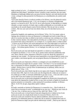 după cuvântul cel scris: „ Cu dragostea cea pentru noi s-au smerit pe Sine Dumnezeu",
arătând mai întâi dragos^ născătoare luiuror virtuţilor şi apoi smerenia, dm care naşte
blândeţea şi îndelunga răbdare prin care prea fericitul Apostol, mai mult decât prin alte
virtuţi, a alergat în calea poruncilor lui Dumnezeu şi s-a desfăiaimtru ele caintru toată
bogâpa.
Acest mare dascăl al lumii şi neobosit următor al lui Hristos, care din pântecele maicii
sale a fost alesde Dumnezeu (gai. 1,15), vas al alegerii s-a chemat şi dregâtoriade
apostol i s-a încred în ml (F. Ap, 9,4-15). Iar el, prea fericitul, în faţa darului şi a înaltei
chemări, cu mare smerenie, în toată viaţa s-a arătat, prihânindu-se şi nevrednic pe sine
socotindu-se de această alegere şi prea fericita chemare. Mai mic pe sine se numea
zicând:,. Dar mie care sunt cel mai mic dintre sfinţi, mi-a fost dai darul acesia ca să
vestesc
44
neamurilor bogăţiile cele nepătrunse ale lui Hristos" (Efes, 3.8). Si se poate vedea şi
înţelege din cuvintele tui că pe cat Dumnezeu l-a îmbogăţit mai mult cu darul Său, pe
atât el se socotea mai sărac cu duhul şi mai mult se smerea pe sine cuminţea şi cu inima
în fata vistieriei darului. Căci dacă până la al treilea cer s-a răpit (ti Cor, ] 1.2-4). apoi si
pe această mare uină şi descoperire, nu ca despre el, ci ca pentru altul o a arătat zicând:
„ Cunosc un om în Hristos care acum patrusprezece ani a fost răpit până ia al treilea cer
(11 Cor. 12.2). Şiim căace^iaeste Apostolul care avea gândul pentru Hrisiosse face
zicând: „ Noi nebuni pentru Hristos, i<tr voi înţelepţi; noi slabi, iar voi tari" (I Cor,
4.10).
Pavel este acela care mai mult decât toii apostolii s-a ostenit şi a lucrat pentru
Evanghelia lui Hristos. (1 Cor 15.10). Iar el, pentru multa smerenie priftănindu-sepe
sine, născu; fără de vreme, prigonitor al Bisericii şi mai mic decât toţi Apostolii se
numeşte pc sine zicând: „ Eu sunt mai micul apostolilor ca un născut fără de vreme şi nu
suni vrednic a mă chema aposlol, căci am prigonit Biserica liii Dumnezeu"(1 Coi5. S-
9).
Pavel este acela care împreună cu Hnstos s-a răstignit şi în care trâiaHristos şi care
rănile lui Hristos pe trupul său le-a purtat 1 (Gal. 2 20; Efes 6.17) şi în această fericită ?
lare a suferinţelor lui Hnsios ajungând, mai muh se smeresie pentru diagosieH Lui
zicând: „Hristos lisus a venit pe lume să mântuiască pe cei păcătoşi, dintre care cei
dintâi sunt eu" (Tim. 1.15).
Pavel esle acela care, deşi irăiaîn trup dar nu era supus celor Jrupesii, fiind răstignii fală
de lume (Gal. 6M). Apoi toi el este acela care din dragostea de a ridica pe cei căzuţi si
de a întări pe cei slabi, se smereşte prihănindu-se pe sine şi zice: „ Cine este slab si eu să
nu fiu slab? Cine este în păcat si eu să nu mă ard?" (II Cor. 1L29).
Pavel este acela care cu privjsinîa arăspăndit Evanghelia lui llristos.de ja Ierusalim prin
toate ţările din împrejurimi şi până la lliric şi care, prin cuvintele şi faptele lui însoţite de
puterea semnelor şi a minunilor, a adus neamurile la ascultarea credinţei .în Hristos.
(Rom. 15,18-19). Şi apoi, dupj atătea isprăvi rednice
45
de lauda, smerindu-se înaintea lui Dumnezeu şi a oamenilor zice: „ Ştiu în adevăr că
nimic bun nu locuieşte în mine" şi prihânindu-se pe sine zice: „ Binele pe care vreau să-
1 fac nu-1 fac, ci răul pe care nu vreau să-I fac, iată îl fac" (Rom. 7.18).
Pavei este acela care s-a lacul luiuror loate prin dragoslea de a-i mântui şi tot el este
acela care nu ştie să se laude decât numai in crucea lui Hristos. (Gal 6.14).
Pavel esie acela care oricând se bucura când era defăimat, când era în nevoi şi în
prigoniri şi în strâmtorări pentru el. urând slava de la oameni şi căutând întru toate să
placă lut Dumnezeu după cum prin adevăr mărturiseşie zicând: „ Dacă aş mai căuta să
 