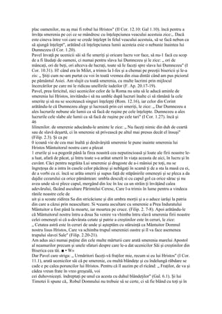 plac oamenilor, nu aş mai fi robul lui Hristos" (II Cor. 12.10: Gal 1.10). încă pentru a
învăţa smerenia pe cei ce se mândresc cu înţelepciunea veacului acestuia zice:,. Dacă
este cineva între voi care se crede înţelept în felul veacului acestuia, să se facă nebun ca
să ajungă înţelept", arătând că înţelepciunea lumii acesteia esie o nebunie înaintea lui
Dumnezeu (I Cor. 1.20).
Pavel învaţă pe ucenicii săi să fie smeriţi şi oricare lucru vor face, să nu-1 facă cu scop
de a fi lăudaţi de oameni, ci numai pentru slava lui Dumnezeu şi le zice: „ ori de
mâncaţi, ori de beţi, ori altceva de lucraţi, toate să Ie faceţi spre slava lui Dumnezeu" (I
Cor. 10.31). H! când era în Milet, a trimis la I-fes şi a chemai pe preoţii bisericii şi le-a
zis: „ Ştiţi cum nc-am purtat cu voi în toată vremea din ziua dintâi când am pus piciorul
pe pământul Asiei. Am slujit cu toată smerenia, cu multe lacrimi prin mijlocul
încercărilor pe care mi le ridicau unellirile iudeilor (F. Ap. 20.17-19).
Pavel, prea fericitul, nici ucenicilor celor de la Roma nu uita să le aducă aminle de
smerenia lui Hristos, invitându-i să nu umble după lucruri înalte ci să rămână la cele
smerite şi să nu se socotească singuri înţelepţi (Rom. 12.16), iar celor din Corint
arătându-le că Dumnezeu alege şi lucrează prin cei smeriţi, le zice: „ Dar Dumnezeu a
ales lucrurile nebune ale lumii ca să facă de ruşine pe cele înţelepte. Dumnezeu a ales
lucrurile cele slabe ale lumii ca să facă de ruşine pe cele tari" (I Cor. 1.27). încă şi
46
lilinenilor. de smerenie aducându-le aminte le zice: „ Nu faceţi nimic din duh de ceartă
sau de slavă deşartă, ci în smerenie să privească pe altul mai presus decât el însuşi"
(Filip. 2.3). Şi ca pe
0 icoană vie de cea mai înaltă şi desăvârşită smerenie le pune inainte smerenia lui
Hristos Mântuitorul nostru care a plecat
1 erurile şi s-a pogorât până la firea noastră cea neputincioasă şi loate ale firii noastre le-
a luat, afară de păcat, şi întru toate s-a arătat smerit în viaţa aceasta de aici, în lucru şi în
cuvânt. Căci pentru negrăita Lui smerenie şi dragoste de a-i mâniui pe toţi, nu se
îngreţoşa de a intra în casele celor păcătoşi şi nebăgaţi în scamă ţi de a sta la masă cu ei,
de a vorbi cu ei. încă se arăta smerii şi supus faţă de stăpânirile omeneşti şi se pleca a da
dajdie cezarului ca orice pământean: umbla desculţ si cu capul gol ca orice sărac şi nu
avea unde să-si plece capul, mergând din loc în loc ca un străin ţi învăţând calea
adevărului, făcând ascultare Părintelui Ceresc, Care l-a trimis în lume pentru a vindeca
rănile noastre cele de
uit şi a scoate zidirea Sa din stricăciune şi din umbra morţii şi a o aduce iarăşi la patria
din care a căzui prin neascultare. Si •ceasta ascultare cu smerenie a Prea Induratului
Mântuitor a fost până la moarte, iar moartea pe cruce. (Filip. 2. 7-8). Apoi arătându-le
că Mântuitorul nostru întru a doua Sa venire va vhimba întru slavă smerenia firii noastre
celei omeneşti si că a-devârata cetate şi patrie a creştinilor este în ceruri, le zice:
„ Cetatea astră este în ceruri de unde şi aşteptăm cu stăruinţă ca Mântuitor Domnul
nostru lisus Hristos, Care va schimba trupul smereniei oastre şi îl va face asemenea
trupului slavei Sale" (Filip. 2.20-21).
Am adus aici numai puţine din cele multe mărturii care arată smerenia marelui Apostol
al neamurilor precum şi unele sfaturi despre care le-a dat ucenicilor Săi şi creştinilor din
Biserica cea tâi. ■ • W»
Dar Pavel care striga: „ Urmăritori faceţi-vă fraţilor mie, recum si eu lui Hristos" (I Cor.
11.1), arată ucenicilor săi că pe smerenie, cu multă blândeţe şi cu îndelungă răbdare se
cade e pe calea poruncilor lui Hristos. Pentru că îl auzim pe el ricând: „ Fraţilor, de va şi
cădea vreun frate în vreo greşeală, voi
cei duhovniceşti. îndreptaţi pe unul ca acesta cu duhul blândeţilor" (Gal. 6.1). Şi lui
Timotei îi spune că,. Robul Domnului nu trebuie sâ se certe, ci să fie blând cu toţi şi în
 