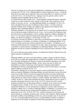stare de a învaţă pe toţi şi sâ fie plin de îngăduinţă şi să îndrepte cu duhul blândeţilor pe
cei potrivnici" (II Tim. 2.25). Arătând purtarea sa către Tesaloniceni le zice: „ In adevăr
bine ştiţi că noi când eram în mijlocul vostru ne-am arătat blânzi ca o doică cer şi creşte
pe fiii săi" (I Tes. 2.7). Şi către Tit zice: „Spune-le să nu fie gata de ceartă, ci să fie
cumpătaţi, plini de blândele fală de oameni" (Til, 3.2).
în a doua trimitere către Timolei scrie: „ Propovăduieşti' cuvântul Domnului, stăruieşle
asupra Iui cu vreme şi fără de vreme, mustră, ceartă. învaţă". Dar îi arală în ce fel să
mustre şi să înveţe, că zice: „ cu toată îndelunga răbdare şi cu blândeţe" (II Tim. 4.2).
încă şi de fapiele bune prin care el călătorea îi aduce aminte: „Tu însă ai urmat de
aproape învăţătura mea, credinţa mea, răbdarea mea, purtarea mea, hotărârea mea,
dragostea mea şi îndelunga răbdare". (II Tim. 3.10)
Altă dată, sfăluindu-1 să se păzească de cei mândri, de cei ce au boala iscoditului fără de
rost, de iubirea de argint şi iubirea de averi, îi zice: „ Iar tu omule al lui Dumnezeu fugi
de aceste lucruri şi caută dreptatea, evlavia, credinţa, dragostea, răbdarea, blândeţea" (I
Tim. 6. 11). Iar când îi arată cum trebuie să fie episcopul îi spune: „ să nu fie beţiv, nici
bătăuş, nici doritor de câştiguri, ci să fie blând." (I Tim. 3.3).
Pe coloseni îi învaţă să se îmbrace ca nişte aleşi ai lui Dumnezeu prea iubiţi, cu o inimă
plină de îndurare, cu bunătate, cu smerenie, cu blândeţe şi cu îndelungă răbdare" (Col.
3.12). Tot despre aceste mari virtuţi şi efesenilor Ie scrie zicând: „ Vă sfătuiesc eu cel
întemniţat pentru Domnul să vă purtaţi într-un chip vrednic de chemarea voastră pe care
o aţi primit, cu toată smerenia, cu blândeţe şi cu îndelungă răbdare" (Efes. 4.1-2). Nici
filipenilor nu uită să le spună ca blândeţea lor să fie cunoscută tuturor oamenilor" (Filip.
4.5).
Am vrut să arăt prin aceste puţine mărturii, că următorul lui Hristos. Marele Pavel, prin
chipul smereniei, al blândeţii şi al
-ts
îndelungii răbdări, mai mult ca prin alte mijloace şi fapte se lirguia să aducă la Hristos
pe fiii săi care îi năştea prin propovăduirea cuvântului Evangheliei. Acest vas al alegerii
care i fost plin de dragostea lui Hristos, nu putea să fie lipsit de vlăstarele ei care sunt:
smerenia, blândeţea şi îndelunga răbdare. Aceste virtuţi, mai mult ca altele l-au
împodobit şi l-au făcut neobosit pe zelosul apostol în alergarea propovăduirii
Evangheliei Im Hristos, timp îndelungat (de treizeci şi cinci de ani), până ce a terminat
lupta şi călătoria a săvârşit. (II Tim. 4.7).
încă trebuie a înţelege noi că acest mare apostol, icoană a loală filosofia, în viaţă s-a
arătat şi smerenia, blândeţea şi îndelunga răbdare mai mult decât prin cuvânt, prin lucru
pe noi ne-a învăţat. Pentru că acesta este apostolul lui Hristos care prin osteneli prea
multe şi pnn suferirea necazurilor cea cu îndelungă răbdare, mai mult decât toţi dintre
sfinţii apostoli, pe calea Crucii lui Hristos a, urmat şi faptele, mai înainte de a le învăţa,
a arătat. Acesta, în < clătea Filip, dezbrăcat de haine şi după multe lovituri cu nuiele, !n
temniţă cu picioarele în butuci a stat. (F.Ap. 16.22-23). Acesta in Corint cu toată
prigoana şi împotrivirea cea din partea elinilor şi a iudeilor, un an şi şase luni, cuvântul
Evangheliei acolo a învăţat. (F.Ap. 18.11). Acesta în Efesul Asiei, din partea I
argintarului Dimitrie şi a celor necredincioşi şi împietriţi cu inima, multe necazuri şi
primejdii a răbdat. Iar el, cu multă şi îndelungă răbdare, cu blândeţe şi cu smerenie şi cu
multe lacrimi, timp de trei ani a propovăduit Evanghelia şi de a statui pe fiecare
nuaîncetat. (F.Ap. 19.8; 19.24-41; 20.17-31). Acesta în Ierusalim şi în Cezareea, din
partea iudeilor şi a romanilor, prigoane, pâri, clevetiri, ocări, batjocuri, bătăi şi primejdii
de moarte a răbdat şi timp îndelungai, de doi ani, acolo în temniţă a stat. (F.Ap. 24.17;
21.2-13). Acesta primejdia furtunii pe mare, cu mare bărbăţie de nuIlel o au răbdai şi
împreună cu cei din corabie în aşteptarea morţii fiind, patrusprezece zile a petrecut
 