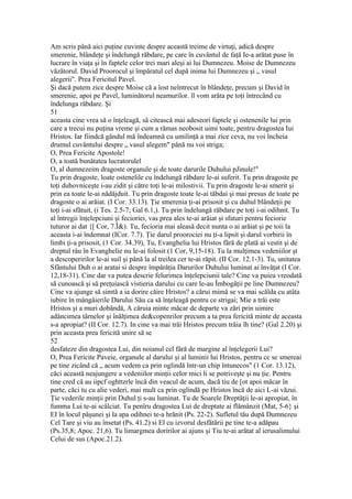 Am scris până aici puţine cuvinte despre această treime de virtuţi, adică despre
smerenie, blândeţe şi îndelungă răbdare, pe care în cuvântul de faţă Ie-a arătat puse în
lucrare în viaţa şi în faptele celor trei mari aleşi ai lui Dumnezeu. Moise de Dumnezeu
văzătorul. David Proorocul şi împăratul cel după inima lui Dumnezeu şi „ vasul
alegerii". Prea Fericitul Pavel.
Şi dacă putem zice despre Moise că a îost neîntrecut în blândeţe, precum şi David în
smerenie, apoi pe Pavel, luminătorul neamurilor. îl vom arăta pe toţi întrecând cu
îndelunga răbdare. Şi
51
aceasta cine vrea să o înţeleagă, să citească mai adeseori faptele şi ostenenile lui prin
care a trecui nu puţina vreme şi cum a rămas neobosit uimi toate, pentru dragostea Iui
Hristos. Iar fiindcă gândul mă îndeamnă cu umilinţă a mai zice ceva, nu voi încheia
drumul cuvântului despre „ vasul alegem" până nu voi striga;
O, Prea Fericite Apostole!
O, a toată bunătatea lucratorulel
O, al dumnezeim dragoste organule şi de toate darurile Duhului pJinule!"
Tu prin dragoste, loate ostenelile cu îndelungă răbdare le-ai suferit. Tu prin dragoste pe
toţi duhovniceşte i-au zidit şi către toţi le-ai milostivii. Tu prin dragoste le-ai smerit şi
prin ea toate le-ai nădăjduit. Tu prin dragoste toate le-ai tăbdai şi mai presus de toate pe
dragoste o ai arăiat. (I Cor. 33.13). Ţie smerenia ţi-ai prisosit şi cu duhul blândeţii pe
toţi i-ai sfătuit, (i Tes. 2.5-7; Gal 6.1,). Tu prin îndelungă răbdare pe toţi i-ai odihnit. Tu
al întregii înţelepciuni şi fecioriei, vas prea ales te-ai arăiat şi sfaturi pentru feciorie
tuturor ai dat {[ Cor, 7.Î&). Tu, fecioria mai aleasă decit nunta o ai arăiat şi pe toii la
aceasta i-ai îndemnat (ICor. 7.7). Ţie darul proorociei nu ţi-a lipsit şi darul vorbirii în
limbi ţi-a prisosit, (1 Cor. 34.39), Tu, Evanghelia lui Hristos fără de plată ai vestit şi de
dreptul râu în Evanghelie nu le-ai folosit (1 Cor, 9,15-18). Tu la mulţimea vedeniilor şt
a descoperirilor le-ai suil şi până la al treilea cer te-ai răpit. (II Cor. 12.1-3). Tu, unitatea
Sfântului Duh o ai aratai si despre împărăţia Darurilor Duhului luminat ai învăţat (I Cor.
12,18-31). Cine dar va putea descrie felurimea înţelepciunii tale? Cine va puiea vreodată
să cunoască şi să preţuiască vistieria darului cu care le-au Îmbogăţii pe line Dumnezeu?
Cine va ajunge să simtă a ia dorire căire Hristos? a cărui mimă se va mai scălda cu atâta
iubire în mângâierile Darului Său ca să înţeleagă pentru ce strigai; Mie a trăi este
Hristos şi a muri dobândă, A căruia minte măcar de departe va zări prin uimire
adâncimea târnelor şi înălţimea de&copenrilor precum a ta prea fericită minte de aceasta
s-a apropiat? (II Cor. 12.7). In cine va mai trăi Hristos precum trăia îh tine? (Gal 2.20) şi
prin aceasta prea fericită unire să se
52
desfateze din dragostea Lui, din noianul cel fără de margine al înţelegerii Lui?
O, Prea Fericite Paveie, organule al darului şi al luminii lui Hristos, pentru cc se smereai
pe tine zicând că „ acum vedem ca prin oglindă într-un chip întunecos" (1 Cor. 13.12),
căci această neajungere a vedeniilor minţii celor mici li se potriveşte şi nu ţie. Pentru
tine cred că au iipcf oghttzrle încă din veacul de acum, dacă tiu de [ot apoi măcar în
parte, căci tu cu alie vederi, mai mult ca prin oglindă pe Hristos încă de aici L-ai văzui.
Ţie vederile minţii prin Duhul ţi s-au luminat. Tu de Soarele Dreptăţii le-ai apropiat, în
fumma Lui te-ai scâlciat. Tu penîru dragostea Lui de dreptate ai flămânzit (Mat, 5-6} şi
EI în locul păşunei şi la apa odihnei te-a hrănit (Ps. 22-2). Sufletul tău după Dumnezeu
Cel Tare şi viu au însetat (Ps. 41.2) si El cu izvorul desfătării pe tine te-a adăpau
(Ps.35,8; Apoc. 21,6). Tu limargmea doririlor ai ajuns şi Tiu te-ai arătat al ierusalimului
Celui de sus (Apoc.21.2).
 
