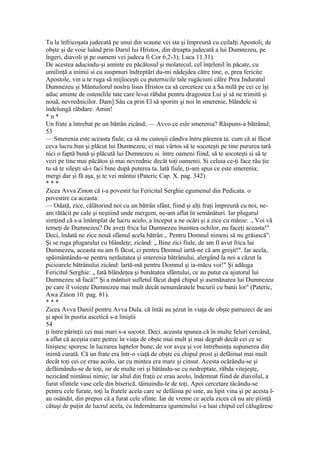 Tu la înfricoşata judecată pe unui din scaune vei sta şi împreună cu ceilalţi Apostoli, de
obşte şi de voie luând prin Darul lui Hristos, din dreapta judecată a lui Dumnezeu, pe
îngeri, diavoli şt pe oameni vei judeca fi Cor 6,2-3); Luca 11.31).
De acestea aducindu-şi aminte eu păcătosul şi molatecul, cel înţelenil în păcate, cu
umilinţă a inimii si cu suspmuri îndreptări du-mi nădejdea către tine, o, prea fericite
Apostole, vin u te ruga să mijloceşti cu puternicile tale rugăciuni călre Prea Induratul
Dumnezeu şi Mântuilorul noslru lisus Hristos ca să cerceteze cu a Sa milă pe cei ce îşi
aduc aminte de ostenelile tate care le»ai răbdat pentru dragostea Lui şi să ne trimită şi
nouă, nevrednicilor. Dam] Său ca prin El să sporim şi noi în smerenie, blândele si
îndelungă răbdare. Amin!
* n *
Un frate a întrebat pe un bătrân zicând; — Avvo ce esle smerenia? Râspuns-a bătrânul;
53
— Smerenia este aceasta fiule, ca să nu cunoşii cândva întru părerea ta. cum că ai făcut
ceva lucru bun şi plăcut lui Dumnezeu; ci mai vârtos să te socoteşti pe tine pururea tară
nici o faptă bună şi plăcută lui Dumnezeu si. între oameni fiind, să te socoteşti si să te
vezi pe tine mai păcătos şi mai nevrednic decât toţi oamenii. Si celuia ce-ţi face rău ţie
tu să te sileşti să-i faci bine după puterea ta. lată fiule, ţi-am spus ce este smerenia;
mergi dar şi fă aşa, şi te vei mântui (Pateric Cap. X. pag. 342).
* * *
Zicea Avva Zinon că i-a povestit lui Fericitul Serghie egumenul din Pedicata. o
povestire ca aceasta:
— Odată, zice, călătorind noi cu un bătrân sfânt, fiind şi alţi fraţi împreună cu noi, ne-
am rătăcit pe cale şi neştiind unde mergem, ne-am aflat în semănături. Iar plugarul
simţind că s-a întâmplat de lucru acolo, a început a ne ocări şi a zice cu mânie: ., Voi vă
temeţi de Dumnezeu? De aveţi frica lui Dumnezeu înaintea ochilor, nu faceţi aceasta!"
Deci, îndată ne zice nouă sfântul acela bătrân:,. Pentru Domnul nimeni să nu grăiască".
Şi se ruga plugarului cu blândeţe, zicând: „ Bine zici fiule, de am fi avut frica lui
Dumnezeu, aceasta nu am fi făcut, ci pentru Domnul iartă-ne că am greşit!". Iar acela,
spăimântându-se pentru nerăutatea şi smerenia bătrânului, alergând la noi a căzut la
picioarele bătrânului zicând: lartă-mă pentru Domnul şi ia-măcu voi!" Şi adăuga
Fericitul Serghie: „ Iată blândeţea şi bunătatea sfântului, ce au putut cu ajutorul lui
Dumnezeu să facă!" Şi a mântuit sufletul făcut după chipul şi asemănarea lui Dumnezeu
pe care îl voieşte Dumnezeu mai mult decât nenumăratele bucurii cu banii lor" (Pateric,
Awa Zinon 10. pag. 81).
* * *
Zicea Avva Daniil pentru Avva Dula. că întâi au şezut în viaţa de obşte patruzeci de ani
şi apoi în pustia ascetică s-a liniştii
54
ţi între părinţii cei mai mari s-a socotit. Deci. aceasta spunea că în multe feluri cercând,
a aflat că aceştia care petrec în viaţa de obşte mai mult şi mai degrab decât cei ce se
liniştesc sporesc în lucrarea luptelor bune, de vor avea şi vor întrebuinţa supunerea din
inimă curată. Că un frate era într-o viaţă de obşte cu chipul prost şi defăimat mai mult
decât toţi cei ce erau acolo, iar cu mintea era mare şi cinsut. Acesta ocărându-se şi
defăimându-se de toţi, iar de multe ori şi bâtându-se cu nedreptate, răbda vitejeşte,
nezicând nimănui nimic; iar altul din fraţii ce erau acolo, îndemnat fiind de diavolul, a
furat sfintele vase cele din biserică, tăinuindu-le de toţi. Apoi cercetare tâcându-se
pentru cele furate, toţi la fratele acela care se defăima pe sine, au lipit vina şi pe acesta l-
au osândit, din prepus că a furat cele sfinte. Iar de vreme ce acela zicea că nu are ştiinţă
câtuşi de puţin de lucrul acela, cu îndemânarea igumenului i-a luai chipul cel călugăresc
 