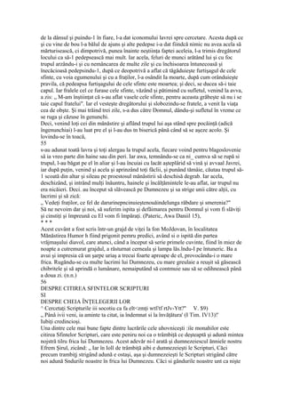 de la dânsul şi puindu-1 în fiare, l-a dat iconomului lavrei spre cercetare. Acesta după ce
şi cu vine de bou l-a bălul de ajuns şi alte pedepse i-a dat fiindcă nimic nu avea acela să
mărturisească, ci dimpotrivă, punea înainte neştiinţa faptei aceleia, l-a trimis dregătorul
locului ca să-1 pedepsească mai mult. Iar acela, feluri de munci arătând lui şi cu foc
trupul arzându-i şi cu nemâncarea de multe zile şi cu închisoarea întunecoasă şi
înecăcioasă pedepsindu-1, după ce deopotrivă a aflat că tăgăduieşte furtişagul de cele
sfinte, cu voia egumenului şi cu a fraţilor, l-a osândit Ia moarte, după cum orânduieşte
pravila, că pedeapsa furtişagului de cele sfinte este moartea; şi deci, se ducea să-i taie
capul. Iar fralele cel ce furase cele sfinte, văzând şi pătimind cu sufletul, venind la avva,
a zis: „ M-am înştiinţat că s-au aflat vasele cele sfinte, pentru aceasta grăbeşte să nu i se
taie capul fratelui". Iar el vesteşte dregătorului şi slobozindu-se fratele, a venit Ia viaţa
cea de obşte. Şi mai trăind trei zile, s-a dus către Domnul, dându-şi sufletul în vreme ce
se ruga şi căzuse în genunchi.
Deci, venind loţi cei din mănăstire şi aflând trupul lui aşa stând spre pocăinţă (adică
îngenunchiai) l-au luat pre el şi l-au dus tn biserică până când să se aşeze acolo. Şi
lovindu-se în toacă,
55
s-au adunat toată lavra şi toţi alergau la trupul acela, fiecare voind pentru blagoslovenie
sâ ia vreo parte din haine sau din peri. Iar awa, temnându-se ca ni_ cumva să se rupă si
trupul, l-au băgat pe el în aliar şi l-au încuiai cu lacăt aşteplârid să vină şi avvaal Javrei,
iar după puţin, venind şi acela şi aprinzând toţi făclii, şi punând tămâie, căutau trupul să-
1 scoată din altar şi sileau pe proestosul mănăstirii să deschisă degrab. Iar acela,
deschizând, şi intrând mulţi înăuntru, hainele şi încălţămintele le-au aflat, iar trupul nu
era nicăieri. Deci. au început să slăvească pe Dumnezeu şi sa strige unii către alţii, cu
lacrimi şi să zică:
„ Vedeţi fraţilor, ce fel de darurinepncinuieştenouăindelunga răbdare şi smerenia?"
Să ne nevoim dar şi noi, să suferim ispita şi defăimarea pentru Domnul şi vom fi slăviţi
şi cinstiţi şi împreună cu El vom fi împăraţi. (Pateric, Awa Daniil 15),
* * *
Acest cuvânt a fost scris într-un grajd de viţei la fon MoJdovan, în localitatea
Mănăstirea Humor h fiind prigonit pemru predici, având si o ispită din partea
vrăjmaşului diavol, care atunci, când a început să serie primele cuvinte, fiind în miez de
noapte a cutremurat grajdul, a răsturnat cerneala şi lampa lăs.lndu-I pe întuneric. Ba a
avui şi impresia că un şarpe uriaş a trecui foarte aproape de el, provocându-i o mare
frica. Rugăndu-se cu multe lacrimi lui Dumnezeu, cu mare greulaie a reuşit sâ găsească
chibritele şi să aprindă o lumânare, nemaiputând să contmuie sau să se odihnească până
a doua zi. (n.n.)
56
DESPRE CITIREA SFINTELOR SCRIPTURI
SI
DESPRE CHEIA ÎNŢELEGERII LOR
^ Cercetaţi Scripturile iii socotiu ca fa elt<zmţi wtf/tf rtJv-Ytt?'' V. $9)
„ Pânâ ivii veni, ia aminte ta citat, ia îndemnat si la învăţătura' (I Tim. IV13)!'
Iubiţi credincioşi.
Una dintre cele mai bune fapte dintre lucrările cele uhovniceşti :iîe monahilor este
citirea Sfintelor Scripturi, care este peniru noi ca o trâmbiţă ce deşteaptă şi adună mintea
nojstră tilru frica lui Dumnezeu. Acest adevăr ni-l arată şi dumnezeiescul ănniele nostru
Efrem Şirul, zicând: „ Iar în Ioll de trâmbiţă aibi e dumnezeieşti le Scripturi, Căci
precum trambiţj strigând adună e ostaşi, aşa şi dumnezeieşti le Scripturi strigând către
noi adună Sndurile noastre în frica lui Dumnezeu. Căci si gândurile noastre unt ca nişte
 