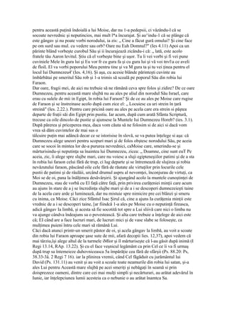 pentru această puţină îndoială a lui Moise, dar nu 1-a pedepsii, ci vâzându-l că se
socoate nevrednic şi neputincios, mai mult l*a încurajat. Şi au^indu-1 că se plânge că
este gângav şi nu poate vorbi norodului, ia zis: „ Cine a făcut gură omului? Şi cine face
pe om surd sau mul. cu vedere sau orb? Oare nu Euh Domnul?" (Ies 4.11) Apoi ca un
părinte blând vorbeşte curobul Său şi ii încurajează zicându-i că: „ lată, este acolo
fratele tău Aaron levitul. Ştiu că el vorbeşte bine şi uşor. Tu îi vei vorbi şi fi vei pune
cuviniele Mele în gura lui şi Eu vor fr cu gura fa şi cu gura lui şi vă voi tnvla ce aveli
de floiL El va vorbi poporului Meu pentru tine şi va M gura ta şi tu vei ţinea pentru el
locul Iui Dumnezeu4' (Ies. 4,16). Şi aşa, cu acesie blânde părinteşti cuvinte au
îmbărbătai pe smeritul Său rob şi 1-a trimis să scoală pe poporul Său din robia lui
Faraon.
Dar oare, fragii mei, de aici nu trebuie să ne rămână ceva spre folos şi zidire? De ce oare
Dumnezeu, pentru această mare slujbă nu au ales pe aliul din norodul Său Israel, care
erau cu sulele de mii in Egipt, în robia lui Faraon? Şi de ce au ales pe Moise care rugise
de Faraon şi se înstreinase acolo după cum zice el: „ Locuiesc ca uri strein în ţară
streină" (Ies. 2.22.). Pentru care pricină oare au ales pe acela care era strein si păştea
departe de fraţii săi din Egipt prin pustiu. Iar acum, după cum arată Sfânta Scriptură,
trecuse ca oile dincolo de pustie şi ajunsese la Muntele Iui Dumnezeu Horeb? (ies. 3.1).
După părerea şi priceperea mea, daca vom căuta să ne folosim si de aici si dacă vom
vrea să dăm cuvintelor de mai sus o
tâlcuire puţin mai adâncă decar ce se istorisise în slovă, se va putea înţelege si aşa: că
Dumnezeu alege uneori pentru scopuri mari şi de folos obştesc norodului Său, pe aceia
care se socoi în mintea lor de-a pururea nevrednici, caMoise care, smerindu-se şi
mârturisindu-şi neputinţa sa înaintea lui Dumnezeu, zicea: „ Doamne, cine sunt euT Pe
aceia, zic, îi alege spre slujbe mari, care nu voiesc a sluji egipteneşiilor patimi şi de a sta
în robia lui faraon celui fără de trup, ci lug departe şi se întremează de slujirea şi robia
nevăzutului faraon, păscând oile cele fără de răutate ale virtuţilor prin locurile cele
pustii de patimi şi de râulăii, urcând drumul aspru al nevomţei, înconjurau de virtuţi, ca
Moi se de oi, pana la înălţimea desăvârşirii. Şi ajungând acolo la muntele cunoştinţei de
Dumnezeu, stau de vorbă cu El faţă către faţă, prin privirea curăţeniei minţii care acum
au ajuns în stare de a j se încredinţa slujbe mari şi de a i se descoperi dumnezeieşti taine
de la acela care arde şi luminează, dar nu mistuie spre nimicire pre cei blânzi şi smeru
cu inima, ca Moise. Căci zice Sfântul Isac Şirul că, cine a ajuns Ia curăţenia minţii este
vrednic de a i se descoperi taine, [ar fiindcă 1-a ales pe Moise cu o neputinţă fireasca,
adică gângav Ia limbă, şi acesta să fie socotită tot spre a Lui sliivă care nici o limba nu
va ajunge cândva îndeajuns sa o povestească. Şi alta care trebuie a înţelege de aici este
că; EI când are a face lucruri mari, de lucruri mici şi de vase slabe se foloseşte, ca
mulţimea puieni întru cele mari să rămână Lui.
Căci dacă atunci printr-un smerit păstor de oi, şi acela gângav la limbă, au voit a scoate
din robia lui Faraon aproape şase sute de mii, afară decopii lies. 12,37), apoi vedem că
mai târziu,îşi alege altul de la turmele iMlor şi îl mărturiseşte că l-au găsit după inimă (I
Regi 13.14, RAp. 13.22). Şi cu el face veşnicul legământ ca prin Cel ce îi va fi urmaş
după trup sa întemeieze duhovniceasca 5a împărăţie cea fără de sfârşii (Ps. 88.20: Ps,
38.33-3â. 2 Regi 7 16). iar la plinirea vremii, când Cel făgăduit cu jurământul lui
David (Ps. 131.11) au venit şi au voit a scoale toate neamurile din robia lui satan, şi-a
ales Lui pentru Această mare slujbă pe acei smeriţi şi nebăgaţi în seamă si prin
doisprezece oameni, dintre care cei mai mulţi simpli şi necărturari, au arătat adevărul în
Iunie, iar înţelepciunea lumii acesteia ca o nebunie o au arătat înamtca Sa.
 