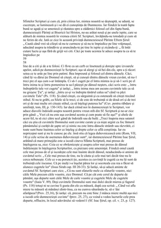Sfintelor Scripturi şi cum că, prin citirea lor, mintea noastră se deşteaptă, se adună, se
cucereşte, se luminează şi i se dă ei cunoştinţa de Dumnezeu. Iar fiindcă la toată fapta
bună se agaţă şi se amestecă şi răutatea spre a zădărnici folosul cel din fapta bună,
dumnezeieştii Părinţi ai Bisericii lui Hristos, ne-au arătat nouă şi pe unele ispite, care se
alătură de mintea noastră în vremea citirii Sf. Scripturi, învăţându-ne totodată şi cum să
ne ferim de ele. Iată ce zice în această privinţă dumnezeiescul Părinte Efrem Şirul:
„ Caută când vrei să cileşti să nu te curmeze şi să nu te împiedice pe line vrăjmaşul,
aducând asupra ta trândăvie şi aruncându-te pe tine în ispite şi zicându-ţi: „ fă întâi
cutare lucru şi aşa fără de grijă vei citi. Căci pe toate acestea le aduce asupra ta ca să te
împiedice pe
59
58
line de a citi şi de a te folosi. Ci fă-te ca un cerb ce însetează şi doreşte spre izvoarele
apelor, adică pe dumnezeieşti le Scripturi; aşa să alergi şi să bei din ele, spre a ţi răcori
setea ce te arde pe line prin patimi. Bea împreună şi folosul cel dintru dânsele. Căci,
când îţi va dărui ţie Domnul să citeşti, să şi cunoşti dintru dânsele vreun cuvânt, să nu-1
treci pre el aşa cum s-ar întâmpla. Ci să-1 cugeti pe el întru mintea ia şi să-1 scrii pe el
întru inima ta şi întru pomenirea ta sa-I păzeşti pe dânsul neşters, căci scris este: „ întru
îndreptările tale voi cugeta" şi iarăşi; „ întru inima mea am ascuns cuvintele tale ca să
nu greşesc Ţie", şi iarăşi: „întru ce-şi va îndrepta tânărul calea sa? când va păzi
cuvintele Tale" (Ps. 118). Şi când citeşti, cu sârguimă şi cu osteneală să citeşti trecând
stihul. Si nu te grăbi, ca Silele să le treci; ci de este de trebuinţă si de două ori şi de trei
ori şi de mai multe ori citeşte stihul, ca să înţelegi puterea lui" (Cuv. pentru răbdare şi
umilinţă, tom, III, p. 130-143). Iar dacă citind noi în dumnezeieşti le Scripturi, vor
aduce diavolii îndoială asupra noastră pentru vreun stih din Sf. Scriptură şi ne-ar zice
prin gând: „ Vezi că nu este aşa cuvântul acesta şi cum poate să fie aşa?" şi altele de
acest fel, tu să zici către acel gând de îndoială sau de hulă: „Treci înapoia mea satanol
căci eu ştiu că cuvintele Domnului sunt cuvinte curate şi ca nişte argint cu foc lămurit
pământului şi curăţit de şapte ori şi nimic nu este întru dânsele strâmb sau răzvrătit, ci
toate sunt bune înaintea celor ce înţeleg şi drepte celor ce află conştiinţa. Iar eu
nepriceput sunt şi nu le cunosc pe ele. însă stiu că legea duhovnicească este (Rom, VII,
14) şi cele scrise de asemenea duhovniceşti sunt", iar dumnezeiescul Părinte Isac Şirul,
arătând că mare primejdie este a iscodi cineva Sfânta Scriptură, mai presus de
înţelegerea sa, zice: Ceia ce se obrăzniceşte şi asupra celor mai presus de dânsul
îndrăzneşte în înţelegerea Scripturilor, cu pierzare este ameninţat. Fiindcă omul caută
cele mai presus de el şi iscodeşte cele mai înainte decât dânsul, neaducându-si aminte de
cuvântul scris: „ Cele mai presus de tine, nu le căuta şi cele mai tari decât tine nu le
cerca nebuneşte. Cele ce s-au poruncit ţie, acestea cu cuviinţă le cugetă ca nu îţi sunt de
trebuinţă cele iiscunse. Că pe mulţi i-a înşelat părea lor şi socoteala cea rea a făcut să
alunece cugetele lor" (lisus Sirah cap. III 20-33). Şi Iarăşi, sâ-şi aducă aminte de
cuvântul Sf. Scripturi care zice; „ Că nu sunt sfaturile mele ca sfaturile voastre, nici
căile Mele precum căile voastre, zice Domnul. Că pe cât este cerul de departe de
pământ, aşa departe sunt căile Mele de caile voastre şi cugetele Melc de cugetele
voastre" (lsaia V. 89). Deşi cuvintele Domnului suni mai dulci decât mierea şi fagurul
(Ps. 118) totuşi ni se cuvine li gusta din ele cu măsură, după cea scrisă: „ Când vei afla
miere tu măsură să mănânci dintr-însa, ca nu cumva săturându-îe, să o 'dai
afarăpeea"(Prov. 25,16), Şi iarăşi: că, precum nu este bine ;l mânca miere multă aşa nici
a iscodi cele dumnezeieşti cuvinte" fprov. 25, 27), ca voind a vedea lucrurile cele prea
departe, nfllucire, în locul adevărului să vedem11 (Sf. Isac Şirul, op. cil. v. 23, p. 127).
 