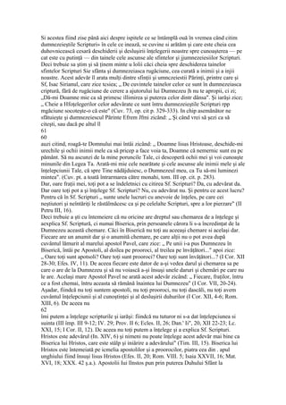 Si acestea fiind zise până aici despre ispitele ce se întâmplă ouă în vremea când citim
dumnezeieştile Scripturi» în cele ce inează, se cuvine si arătăm şi care este cheia cea
duhovnicească cesară deschiderii şi desluşirii înţelegerii noastre spre cunoaşterea — pe
cat este cu putinţă — din tainele cele ascunse ale sfintelor şi jjumnezeiesiilor Scripturi.
Deci trebuie sa ştim şi să ţinem minte u lolii căci cheia spre deschiderea tainelor
sfintelor Scripturi Sie sfânta şi dumnezeiasca rugăciune, cea curată a inimii şi a injii
noastre. Acest adevăr îl arata mulţi dintre sfinţii şi umnczeiestii Părinţi, printre care şi
Sf, Isac Sirianul, care zice tcsiea; „ De cuvintele tainelor celor ce sunt în dumnezeiasca
criptură, fără de rugăciune de cerere a ajutorului lui Dumnezeu |h nu te apropii, ci zi;
„Dă-mi Doamne mie ca să primesc illimirea şi puterea celor dintr dânsa". Şi iarăşi zice;
„ Cheie a Hfoţelegerilor celor adevărate ce sunt întru dumnezeieştile Scripturi rpp
mgăciune socoteşte-o că este" (Cuv. 73, op. cit p. 329-333). In chip asemănător ne
sfătuieşte şi dumnezeiescul Părinte Efrem Jfmi zicând: „ Şi când vrei să şezi ca să
citeşti, sau dacă pe altul îl
61
60
auzi citind, roagă-te Domnului mai întâi zicând: „ Doamne lisus Hristoase, deschide-mi
urechile şi ochii inimii mele ca să pricep a face voia ta, Doamne că nemernic sunt eu pc
pământ. Să nu ascunzi de la mine poruncile Tale, ci descoperă ochii mei şi voi cunoaşte
minunile din Legea Ta. Arată-mi mie cele nearătate şi cele ascunse ale inimii mele şi ale
înţelepciunii Tale, că spre Tine nădăjduiesc, o Dumnezeul meu, ca Tu să-mi luminezi
mintea". (Cuv. pt. a toată întrarmarea către monahi, tom. III op. cit. p. 283).
Dar, oare fraţii mei, toţi pot a se îndeletnici cu citirea Sf. Scripturi? Da, cu adevărat da.
Dar oare toţi pot a şi înţelege Sf. Scripturi? Nu, cu adevărat nu. Şi pentru ce acest lucru?
Pentru că în Sf. Scripturi „ sunte unele lucruri cu anevoie de înţeles, pe care cei
neştiutori şi neîntăriţi le răstălmăcesc ca şi pe celelalte Scripturi, spre a lor pierzare" (II
Petru III, 16).
Deci trebuie a şti cu întemeiere că nu oricine are dreptul sau chemarea de a înţelege şi
aexplica Sf. Scriptură, ci numai Biserica, prin persoanele cărora li s-a încredinţat de la
Dumnezeu această chemare. Căci în Biserică nu toţi au aceeaşi chemare si acelaşi dar.
Fiecare are un anumit dar şi o anumită chemare, pe care alţii nu o pot avea după
cuvântul lămurit al marelui apostol Pavel, care zice: „ Pe unii i-a pus Dumnezeu în
Biserică, întâi pe Apostoli, al doilea pe prooroci, al treilea pe învăţători..." apoi zice:
„ Oare toţi sunt apotsoli? Oare toţi sunt prooroci? Oare toţi sunt învăţători...? (I Cor. XII
28-30; Efes. IV, 11). De aceea fiecare este dator de a-şi vedea darul şi chemarea sa pe
care o are de la Dumnezeu şi să nu voiască a-şi însuşi unele daruri şi chemări pe care nu
le are. Acelaşi mare Apostol Pavel ne arată acest adevăr zicând: „ Fiecare, fraţilor, întru
ce a fost chemai, întru aceasta să rămână înaintea lui Dumnezeu" (I Cor. VII, 20-24).
Aşadar, fiindcă nu toţi suntem apostoli, nu toţi prooroci, nu toţi dascăli, nu toţi avem
cuvântul înţelepciunii şi al cunoştinţei şi al desluşirii duhurilor (I Cor. XII, 4-6; Rom.
XIII, 6). De aceea nu
62
îmi putem a înţelege scripturile şi iarăşi: fiindcă nu tuturor ni s-a dat înţelepciunea si
suinta (III împ. III 9-12; IV. 29; Prov. II 6; Ecles. II, 26; Dan.' Ii", 20, XII 22-23; Lc.
XXI, 15; I Cor. II, 12). Dc aceea nu toţi putem a înţelege şi a explica Sf. Scripturi.
Hristos este adevărul (In. XIV, 6) şi nimeni nu poate înţelege acest adevăr mai bine ca
Biserica lui Hristos, care este stâlp şi iniârire a adevărului" (Tim. III, 15). Biserica lui
Hristos este întemeiată pe icmelia apostolilor şi a proorocilor, piatra cea din . apul
unghiului fiind însuşi lisus Hristos (Efes. II, 20; Rom. VIII. 5; Isaia XXVII, 16; Mat.
XVI, 18; XXX. 42 ş.a.). Apostolii Iui llnstos pun prin puterea Duhului Sfânt la
 