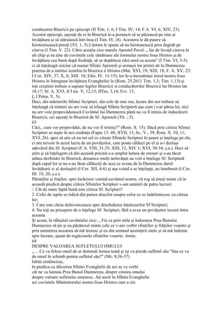 conducerea Bisericii pe cpiscopi (II Tim. 1, 6; I Tim. IV, 14; F.A. VI, 6; XIV, 23).
Acestor episcopi, aşezaţi de ei în Biserică le-a poruncit să se păzească pe sine şi
învăţătura şi să stăruiască într-însa (I Tim. IV, |4). Acestora le dă putere să
hirotonisească preoţi (Til. 1, 5) |i ăstora le spune să nu hirotonească prea degrab pe
cineva (I Tim. V. 22). Către aceştia zice marele Apostol Pavel: „ Iar de învaţă cineva în
alt chip şi nu ţine de cuvintele cele sănătoase ale lomnului nostru lisus Hristos şi de
învăţătura cea bună după frcdinţă, să se depărteze (de) unul ca acesta" (I Tim. VI, 3-5).
ci să înţeleagă oricine că numai Sfinţii Apostoli şi urmaşii lor primii de la Dumnezeu
puterea de a institui ierarhia în Biserica ii Hristos (Mat. XVI, 19; XIII, 18; F. A. XV, 23;
I Cor. XIV, 37, X, 8; XIII. 10; Efes. IV. 11-15); lor Ie-a încredinţai iiorul nostru lisus
Hristos în întregime învăţătura Evangheliei le (Rom. 25,2611 Tim. 1,3; Tim. 1,13) şi
toţi creştinii trebuie a supune legilor Bisericii si conducătorilor Bisericii lui Hristos lat.
18,17; Sf. A. XVI, 4;'l tes. V, 12,13; IITes. 3,14; Evr. 13,
[; I Petru, V, 5).
Deci, din mărturiile Sfintei Scripturi, din cele de mai sus, lecare din noi trebuie să
înţeleagă că nimeni nu are voie să teleagă Sfânta Scriptură aşa cum i s-ar părea lui, nici
nu are voie propovăduiască Cuvântul Iui Dumnezeu până nu va fi trimis de inducâtorii
Bisericii, cei aşezaţi în Biserică de Sf. Apostoli (Tit. ;.5).
63
Căci,. cum vor propovădui, de nu vor fi trimişi?" (Rom. X. 15). Dacă prin citirea Sfintei
Scripturi se naşte în noi credinţa (Fapte 13. 48; XVII, 11; In., V., 39; Rom. X. 10, 11;
XVI, 26). apoi să ştie că nu tot cel ce citeşte Sfintele Scripturi Ie poare şi înţelege pe ele,
ci are nevoie în acest lucru de un povăţuitor, care poate călăuzi pe el şi a-i desluşi
adevărul din Sf. Scripturi (F.A. VIII, 31,35; XIII, 12, XIV 1; XVI, 30-34; ş.a.). Deci să
ştim şi să înţelegem că din această pricină s-a umplut lumea de eresuri şi s-au tăcut
atâtea dezbinări în Biserică, deoarece mulţi neînvăţaţi au voit a înţelege Sf. Scriptură
după capul lor şi nu s-au lăsat călăuziţi de acei ce aveau de la Dumnezeu darul
învăţăturii si al desluşirii (I Cor. XII, 4-6) şi aşa voind a se înţelepţi, au înnebunit (I Cor.
III. 19, 20, ş.a.).
Părinţilor şi fraţilor, spre încheiere venind cuvântul nostru, vă rog să ţineţi minte că în
această predică despre citirea Sfintelor Scripturi v-am amintit de patru lucruri:
/. Cât de mare faptă bună este citirea Sf. Scripturi?
2. Cefei de ispite se ridică din partea dracilor asupra celor ce se îndeletnicesc cu citirea
lor;
3. Care este cheia duhovniceasca spre deschiderea înţelesurilor Sf Scripturi;
4. Nu toţi au pricepere de a înţelege Sf. Scripturi, fără a avea un povăţuitor iscusit întru
aceasta.
Şi acum, la sfârşitul cuvântului zice: „ Fie ca prin mila şi îndurarea Prea Bunului
Dumnezeu să ţin şi eu păcătosul minte cele ce v-am vorbit sfinţiilor şi frăţiilor voastre şi
prin amintirea acestora să mă trezesc şi eu din somnul nesimţirii mele şi să mă îndemn
spre lucrare, ajutat de rugăciunile sfinţiilor voasrte. Amin.
64
DESPRE VALOAREA SUFLETULUI OMULUI
„ .. .Ce va folosi omul de ar dotmndi lumea toată şi işi va pierde sufletul său "Sau ce va
da omul în schimb pentru sufletul său?" (Mc. 8,36-37)
Iubiţi credincioşi,
în predica cu tâlcuirea Sfintei Evanghelii de azi se va vorbi
cât ne va lumina Prea Bunul Dumnezeu, despre cinstea omului
despre valoare sufletului omenesc. Aţi auzit în Sfânta Evanghelie
azi cuvintele Mântuitorului nostru Iisus Hristos care a zis:
 