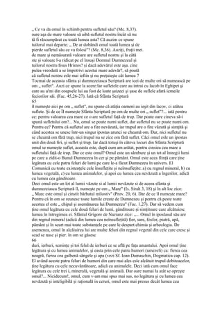 „ Ce va da omul în schimb pentru sufletul său? (Mc. 8,37).
oare aşa de mare valoare să aibă sufletul nostru încât să nu
tâ fi răscumpărat cu toată lumea asta? Că auzim ce spune
tuilorul mai departe: „ De ar dobândi omul toată lumea şi de
pierde sufletul său ce va folosi"? (Mc. 8,36). Auziţi, fraţii mei.
de mare şi nemăsurată valoare are sufletul nostru şi la câtă
ste şi valoare l-a ridicat pe el însuşi Domnul Dumnezeul şi
tuilorul nostru Iisus Hristos? şi dacă adevărul este aşa. cine
pulea vreodată a se împotrivi acestui mare adevăr?, să poată
că sufletul nostru esle mai ieftin şi nu preţuieşte cât lumea 7
Tocmai de aceasta sfânta şi dumnezeiasca Scriptură are icei de multe ori să numească pe
om „ suflet". Auzi ce spune la acere:Iar sufletele care au intrai cu Iacob în Eghipet şi
care au u'mi din coapsele lui au fost de loate şaizeci şi şase de suflele afară icmeile
feciorilor săi. (Fac. 45,26-27). Iată că Sfânta Scriptură
65
îl numeşte aici pe om „ suflet", nu spune că atâţia oameni au ieşit din lacov, ci atâtea
suflete. Şi de ce ÎI numeşte Sfânta Scriptură pe om de multe ori „ suflet"?... iată pentru
ce: pentru valoarea cea mare ce o are sufletul faţă de trup. Dar poate oare cineva să-i
spună sufletului om?... Nu, omul se poate numi suflet, dar sufletul nu se poate numi om.
Pentru ce? Pentru că sufletul are o fire nevăzută, iar trupul are o fire văzută şi simţită şi
când acestea se unesc într-un singur ipostas arunci se cheamă om. Dar, nici sufletul nu
se cheamă om fără trup, nici trupul nu se zice om fără suflet. Căci omul esle un ipostas
unit din două firi, şi suflet şi trup. Iar dacă totuşi în câteva locuri din Sfânta Scriptură
omul se numeşte suflet, aceasta este, după cum am arătat, pentru cinsiea cea mare a
sufletului faţă de irup. Dar ce este omul? Omul este un sâmbure şi un tot al întregii lumi
pe care a zidit-o Bunul Dumnezeu în cer şi pe pământ. Omul este acea fiinţă care ţine
legătura cu cele patru feluri de lumi pe care le-a făcut Dumnezeu în univers. El
Comunică cu toate existenţele cele însufleţite şi neînsufleţite: a) cu regnul mineral, b) cu
lumea vegetală, c) cu lumea animalelor, şi apoi cu lumea cea nevăzută a îngerilor, adică
cu lumea cea gânditoare.
Deci omul este un lot al lumii văzute si al lumii nevăzute si de aceea sfânta şi
dumnezeiasca Scriptură îl, numeşte pe om „ Mare" (Is. Sirah 3, 18) şi în alt loc zice:
„ Marc este omul şi cinstit bărbatul milostiv" (Prov. 20, 6). Dar de ce îl numeşte mare?
Pentru că în om se reunesc toate lumile create de Dumnezeu şi pentru că peste toate
acestea el este „ chipul şi asemănarea lui Dumnezeu" (Fac. 1,27). Dar să vedem cum
ţine omul legătura cu cele două feluri de lumi, gânditoare şi simţitoare care alcătuiesc
lumea în întregimea ei. Sfântul Grigore de Nazianz zice: „... Omul în iposlasul său are
din regnul mineral (adică din lumea cea neînsufleţită) fier, sare, fosfor, piatră, apă,
pământ şi în scurt mai toate substanţele pe care le despart chimia şi arheologia. De
asemenea, omul în alcăiuirea lui are multe feluri din regnul vegetal din cele care cresc şi
scad se nasc şi pier. în om se găsesc
66
duri, ierburi, seminţe şi toi felul de ierburi ce se află pe faţa amantului. Apoi omul ţine
legătura şi cu lumea animalelor, şi easta prin cele patru humori (umezeli) ca: fierea cea
neagră, fierea cea galbenă sângele şi apa (vezi Sf. Ioan Damaschin, Dogmatica cap. 12).
El având aceste patru feluri de humori din care mai ales esle alcătuit trupul dobitoacelor,
ţine legătura cu cele necuvântătoare, adică cu animalele. Deci iată cum omul face
legătura cu cele trei i, minerală, vegetală şi animală. Dar oare numai la atât se opreşte
omul?... Nicidecum!, omul, cum v-am mai spus mai sus, no legătura şi cu lumea cea
nevăzută şi inteligibilă şi raţională in ceruri, omul este mai presus decât lumea cea
 