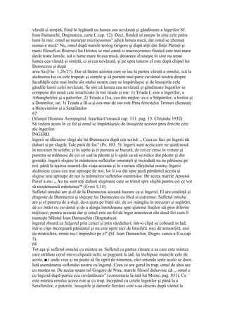 văzulă şi simţită, fiind în legătură cu lumea cea nevăzută şi gânditoare a îngerilor Sf.
Ioan Damaschi, Dogmatica, carte I, cap. 12). Deci, fiindcă ui uneşte în sine cele patru
lumi în mic. omul se numeşte microcosmos" adică lumea mică, dar omul se chemaă
numai e mică? Nu, omul după marele teolog Grigore şi după alţii din finţii Părinţi şi
marii filosofi.ai Bisericii lui Hristos se mai camă si macrocosmos fiindcă este mai mare
decât toate lumile, ică o lume mare în cea mică, deoarece el uneşte în sine nu umai
lumea cea văzută şi simţită, ci şi cea nevăzută, şi pe upra tuturor el este după chipul lui
Dumnezeu şi după
area Sa (Fac. 1,26-27). Dar să lăsăm acestea care se iau la partea văzută a omului, ică la
alcătuirea Iui cu cele trupeşti şi simţite şi să pornim mai parte cuvântul nostru despre
facultăţile cele mai înalte ale etului nostru care se împărtăşesc şi de însuşirile cele
gândile lumii celei nevăzute. Se ştie că lumea cea nevăzută şi gânditoare îngerilor se
compune din nouă cete ierarhizate în trei triade şi me: 1) Triada I; este a îngerilor, a
Arhanghelilor şi a palorilor, 2) Triada a Il-a, cea din mijloc: es:e a Stăpânilor, a lorilor şi
a Domnilor, iar, 3) Triada a IlI-a şi cea mai de sus este Prea fericitelor Tronuri (Scaune)
a Heruvimilor şi a Serafimilor
67
(Sfanţul Dionisie Areopagitul. Ierarhia Cerească cap. 111. pag. 15. Chişinău 1932).
Sâ vedem acum în ce fel şi omul sc împărtâşeşlc de însuşirile acestor prea fericite cete
ale îngerilor.
ÎNGERII
îngerii se tâlcuiesc slugi ale lui Dumnezeu după cea scrisă: „ Ceea ce faci pe îngerii tăi
duhuri şi pe slugile Tale pară de foc" (Ps. 103. 5). îngerii sunt aceia care ne ajută nouă
în necazuri în scârbe, şi în ispite şi ei pururea sc bucură, de cei ce cresc în virtute şi
pururea se mâhnesc de cei ce cad în păcate şi îi ajulâ ca să se ridice din păcate şi din
greutăţi. îngerii slujesc la mântuirea sufletelor omeneşti şi niciodată nu ne părăsesc pe
noi. până la ieşirea noastră din viaţa aceasta şi în vremea sfârşitului nostru, îngerii
alcătuiesc ceaia cea mai aproape de noi; lor li s-a dat spre pază pământul acesta şi
slujesc mai aproape de noi la mântuirea sufletelor oamenilor. De aceea marele Apostol
Pavel a zis: „ Au nu sunt toţi duhuri slujitoare care se trimit spre slujbă pentru cei ce vor
să moştenească mântuirea'* (Evrei 1,14).
Sufletul omului are şi el de la Dumnezeu această lucrare ca şi îngerul. El are credinţă şi
dragoste de Dumnezeu şi slujeşte lui Dumnezeu cu frică si cutremur. Sufletul omului
are şi el puterea de a sluji, de-a ajuta pe fraţii săi. de a-i mângâia în necazuri şi supărări,
de a-i întări cu cuvântul şi de a alerga întotdeauna spre ajutorul fraţilor săi prin diferite
mijloace; pentru aceasta dar şi omul este un fel de înger amestecat din două firi cum îl
numeşte Sfântul Ioan Damaschin (Dogmatica).
îngerul zboară ca fulgerul prin ceruri şi prin văzduhuri; într-o clipă se coboară in Iad,
într-o clipi înconjoară pământul şi nu este oprit nici de litosferă. nici de atmosferă, nici
de stratosfera, nimic nu-l împiedici pe el" (Sf. Ioan Damaschin. Dogm. canea a II-a,cap.
3).
68
Tot aşa şi sufletul omului cu mintea sa. Sufletul cu partea vitoare a sa care este mintea
care străbate cerul mir-o clipeală ochi, se pogoară la iad, îşi închipuie muncile cele de
acolo, ■± unde vrea şi nu poate să fie oprit de nimenea, căci oriunde ieste acolo se duce.
Iată asemănarea sufletului nostru cu îngerul. Ceea ce are gerul în trup. omul de abia are
cu mintea sa. De aceea spune tul Grigore de Nisa, marele filosof duhovnic că: „ omul e
cu îngerul după partea cea cuvântătoare" (comentariu la iată lui Moise, pag. 831). Ce
este mintea omului aceea este şi cu trup. începând cu cetele îngerilor şi până la a
Serafimilor, e puterile. însuşirile şi darurile fiecărei cete s-au descris după vântul la
 