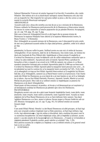 Soborul Maimarilor Voievozi al cetelor îngereşti il şi Gavrilă. 8 noiembrie, din vieţile
Sfinţilor. Dar trebuie să n că cu desăvârşire netrupesc numai Dumnezeu este căci toţi
erii au trupurile lor. Dar trupurile lor sunt prea subţiri şi prea e, din foc ceresc şi sunt
numiţi în scrierile Bisericeşti netrupeşti".
ARHANGHELII
Această ceată este a doua din ierarhia cea mai de jos şi au s misiune de la Dumnezeu.
Primesc ordinele lui Dumnezeu peră proorociile de la Dumnezeu şi binevestesc tainele
lui inezeu la vreme oamenilor şi tuturor popoarelor de pe pământ Dionisie Arcopagitul,
op. cit. cap. VII. pag. 28, cap. 9, pag.
Ştiţi cum a binevoit Arhanghelul Gavriil şi alţi îngeri din ta aceasta trimişi de
Dumnezeu la naşterea Sfanţului Ioan zătorul şi la naşterea Mântuitorului nostru, la
Buna-Vestire a ' ii Domnului.
Deci Arhanghelii au această misiune de la Dumnezeu, care li descoperă lor prin cetele
de mai sus şi păstrează această ordine în clipa când primesc, gânditor, ordin să le aducă
pe faţa
69
pământului, la fiecare suflet în parte. Sufletul nostru nu este nici el străin de lucrarea
Arhanghelilor. El are memorie, dată lui dc la Dumnezeu, line minte toate, iar mintea lui
dacă este luminată de Prea Sfântul duh. împărtăşeşte şi binevesteşte Evanghelia şi
Cuvâniul lui Dumnezeu şi toate învăţăturile cele de suflet mântuitoare oamenilor spre a-
i aduce la calea mântuirii. Aşa precum ştim că marele Apostol Petru a predicat în
Ierusalim şi într-o singură zi au crezul ca la 3.000 de oameni, iar a doua zi s-a făcut
numărul oamenilor luminaţi prin cuvântul Apostolului pânâ la 5.000 aşa au binevestit
Cuvântul lui Dumnezeu Sfinţii Apostoli până Ia marginile lumii precum este scris: „ în
tot pământul au ieşit la vestirea lor şi la marginile lumii cuvintelor lor"(Ps. 18,4). Iată,
că şi arhanghelii cu trup au fost Sfinţii Apostoli binevestitori ai Evangheliei lui Hristos.
Iată dar, că şi Arhanghelii, oamenii au şi Darul bunei-vestiri şi al proorociei. Căci foarte
mulţi din Sfinţii Iui Dumnezeu au avut darul de a şti mai înainte ce are să li se întâmple
lor şi altora. Aşa au fost Sfinţii Patriarhi, Prooroci, Apostoli. Ierarhi, Martiri şi cuvioşi
Părinţi de prin pustii. Deci iată că şi sufletul omului se împărtăşeşte cu puterea lui
Dumnezeu şi de darul Arhanghelilor.
Omul poate să bincvestească, să predice, să înveţe şi să lămurească pe cei neştiutori şi
să înmulţească credinţa lui Dumnezeu pe pământ spre slava lui Dumnezeu.
ÎNCEPÂTORIILE
Dregătoria acestei cete este de a păzi toate hotarele împărăţiilor lumii, toate ţările, toate
ţinuturile, loate oraşele, loate satele şi ţinuturile, toate regiunile lumii. Aceştia au mare
stăpânire de la Prea Bunul Dumnezeu să nu se facă războaie între oameni. Sau dacă
'ngăduie Dumnezeu a se face, atunci ei păzesc fiecare popor şi fiecare limbă de sub cer
(Sf. Dionisie Areopagitul, op. cil. cap. 9, pag. 41). Si sufletul omului are această
însuşire dupâ
70
Cum arată Sfinţii Părinţi. Omului i-a dat Bunul Dumnezeu să aibă pricepre, să facă legi
prin care să poată conduce împăraţii mari şi Hale puternice, să facă legi militare, legi
civile, legi administra-■vc. legi de ordine şi disciplină, lată o mulţime de puteri care le
«e asemenea începătorilor. Şi omul stăpâneşte oraşe, ţări şi împărăţii şi ţinuturi, aceste
puteri i s-au dat omului de Ia început ■And a zis Dumnezeu: „ Creşteţi şi vă înmulţiţi şi
stăpâniţi pământul fi păsările cerului, peştii mărilor şi celelalte" (fac. 1,28).
Deci puterea aceasta de a stăpâni şi a împăraţi o are şi mllelul omului şi în general omul
luat cu tot cu suflet.
[ STÂPÂMILE
 