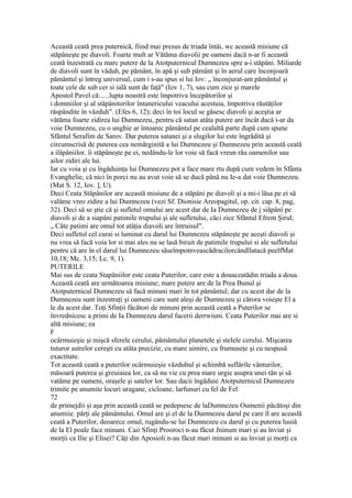 Această ceată prea puternică, fiind mai presus de triada întâi, wc această misiune că
stăpâneşte pe diavoli. Foarte mult ar Vătăma diavolii pe oameni dacă n-ar fi această
ceată înzestrată cu marc putere de la Atotputernicul Dumnezeu spre a-i stăpâni. Miliarde
de diavoli sunt în văduh, pe pământ, în apă şi sub pământ şi în aerul care înconjoară
pământul şi întreg universul, cum i s-au spus si lui Iov: „ înconjurat-am pământul şi
toate cele de sub cer si ială sunt de faţă" (Iov 1, 7), sau cum zice şi marele
Apostol Pavel că:.....lupta noastră este împotriva începătorilor şi
i domniilor şi al stăpânitorilor întunericului veacului acestuia, împotriva răutăţilor
răspândite în văzduh". (Efes 6, 12); deci în toi locul se găsesc diavoli şi aceştia ar
vătăma foarte zidirea lui Dumnezeu, pentru că satan atâta putere are încât dacă i-ar da
voie Dumnezeu, cu o unghie ar întoarec pământul pe cealaltă parte după cum spune
Sfântul Serafim de Sarov. Dar puterea satanei şi a slugilor lui este îngrădită şi
circumscrisă de puterea cea nemărginită a lui Dumnezeu şi Dumnezeu prin această ceată
a ilâpâniilor. îi stăpâneşte pe ei, nedându-le lor voie să facă vreun rău oamenilor sau
ailor zidiri ale lui.
Iar cu voia şi cu îngăduinţa lui Dumnezeu pot a face mare rtu după cum vedem în Sfânta
Evanghelie, că nici în porci nu au avut voie să se ducă până nu Ie-a dat voie Dumnezeu.
(Mat S. 12, Iov. ], U).
Deci Ceata Stăpânilor are această misiune de a stăpâni pe diavoli şi a mi-i lăsa pe ei să
valâme vreo zidire a lui Dumnezeu (vezi Sf. Dionisie Areopagitul, op. cit. cap. 8, pag,
32). Deci să se ştie că şi sufletul omului are acest dar de Ia Dumnezeu de j siăpânî pe
diavoli şi de a siapâni patimile trupului şi ale sufletului, căci zice Sfântul Efrem Şirul;
„ Câte patimi are omul tot atâţia diavoli are întruisul".
Deci sufletul cel curai si luminat cu darul lui Dumnezeu stăpâneşte pe aceşti diavoli şi
nu vrea să facă voia lor si mai ales nu se lasă biruit de patimile trupului si ale sufletului
pentru că are în el darul lui Dumnezeu săseîmpotnveascădracilorcândîlatacă peelfMat
10,18; Mc. 3,15; Lc. 9, 1).
PUTERILE
Mai sus de ceata Stapăniilor este ceata Puterilor, care este a douaceatădin triada a doua.
Această ceată are următoarea misiune; mare putere are de la Prea Bunul şi
Atotputernicul Dumnezeu să facă minuni mari în tot pământul; dar cu acest dar de la
Dumnezeu sunt înzestraţi şi oameni care sunt aleşi de Dumnezeu şi cărora voieşte El a
le da acest dar. Toţi Sfinţii făcători de minuni prin această ceată a Puterilor se
învrednicesc a primi de Ia Dumnezeu darul facerii derrwiuni. Ceata Puterilor mai are si
altă misiune; ea
F
ocârmuieşie şi mişcă sferele cerului, pământului planetele şi stelele cerului. Mişcarea
tuturor astrelor cereşti cu atâta precizie, cu mare uimire, cu frumuseţe şi cu nespusă
exactitate.
Tot această ceată a puterilor ocârmuieşie văzduhul şi schimbă suflările vânturilor,
măsoară puterea şi greuiaiea lor, ca să nu vie cu prea mare urgie asupra unei tăn şi să
vatăme pe oameni, oraşele şi satelor lor. Sau dacii îngăduie Atotputernicul Dumnezeu
trimite pe anumite locuri uragane, cicloane, larfunuri cu fel de Fel
72
de primejdii şi aşa prin această ceată se pedepsesc de laDumnezeu Oumenii păcătoşi din
anumiie. părţi ale pământului. Omul are şi el de la Dumnezeu darul pe care îl are aceaslă
ceată a Puterilor, deoarece omul, rugându-se lui Dumnezeu cu darul şi cu puterea luuiâ
de la El poale face minuni. Caii Sfinţi Prooroci n-au făcut Jninum mari şi au înviat şi
morţii ca Ilie şi Elisei? Câţi din Aposioli n-au făcut mari minuni si au înviat şi morţi ca
 