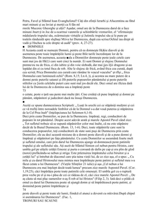 Petru, Favel şi Sfântul Ioan Evanghelistul? Câţi din sfinţii Ierarhi şi Afucemtinu au fătul
mari minuni şi au înviat şi morţii ca S fân ml
rnrele Mucenic Gheorghe şi alţii? Aşadar, omul are de la Dumnezeu darul de a face
minuni Jnurt ţi in Joc de a ocarrnui vanmrile şi schimbările vremurilor, el ^efirmuieşte
mădularele trupului său, ocârmuieşte virtuţile şi Jutimilc trupului său şi le pune pe
toaleîn rânduială spre slujbaşi Miiva lui Dumnezeu, după cea scrisa:Ochiul iau drept să
vadă şi Hnchea ta cele drepte să audă" (prov. 4, 27-27).
■ DOMNIILE
H Aceasta ceată se numeşte Domnii, pentru că ea domneşte H(&ie diavoli şi de
asemenea peste toaie împărăţiile lumii şi peste Bile tarife încredinţate lor de la
Dumnezeu. De asemenea, aceasta ■ala a Domniilor domneşte peste ţoale cetele care
sunt mai jos de Hkl}i care sunt cinci la număr. Ei sunt Domni şi slujesc Domnului
pnmne/eu nu de frica, ci din iubire şi din voie slobodă, dar mai jjes iIjii dragoste şi-au
lepădat din ei cu totul fnca de rob. Alte le slujesc de frică, având frica cea curată, după
cea scrisă; Prica Domnului cea curaiă care rămâne în veacul veacului" şt rflşi „ frica
Domnului care luminează ochii" (Rom. 8,15; Ln.4, )), şi acestea au mare putere de a
domni peste puterile satanei şi Jllt puterile popoarelor pământului şi peste puterile
stihiilor ca [iesle celelalte puteri care sunt mal jos decât ele. Deci omul are illciea dată
lui de Ia Dumnezeu de a domina sau a împăraţi peste
73
o cetate, peste o ţară sau peste mai multe ţări. Cine credeţi că pune împăraţi şi domni pe
pământ, stăpânitori şi judecători dacă nu însuşi Dumnezeu.
■
Auziţi ce spune dumnezeiasca Scriptură: „ Luaţi în urechi cei ce stăpâniţi mulţimi şi cei
ce vă trufiţi între noroadele limbilor câ de la Domnul s-a dat vouă puterea şi stăpânirea
de la Cel Prea înalt" (înţelepciunea lui Solomon 6,1-8).
Deci prin ceata Domniilor, se pun de la Dumnezeu. împăraţi, regi, conducători de
popoare în tot pământul. Despre acest adevăr arată şi marele Apostol Pavel când zice:
„ Tot sufletul trebuie sâ se supună stăpânirilor celor mai înalte, câ nu este stăpânire
decât de la Bunul Dumnezeu. (Rom. 13, 1-6). Deci, toate stăpânirile care sunt la
conducerea popoarelor, toţi conducătorii de state suni puşi de Dumnezeu prin ceata
Domniilor; ele au deci această misiune de a domni peste diavoli şi de a pune domni şi
împăraţi şi stăpânitori pe faţa pământului. Cu ceata Domniilor se aseamănă foarte mult
şi sufletul omului, care prin darul lui Dumnezeu ajunge să domnească peste patimile
trupului şi ale sufletului său. Aţi auzit de Sfântul Simion cel nebun pentru Hristos, care
umbla gol pe uliţele cetăţii Emesie şi purta o coroană de dafin pe cap şi era plin de glod
(noroi) prefăcându-se nebun şi striga: Este prăznuirea împăratului celui biruitor şi a
cetăţii lui" şi întrebat de diaconul care ştia taina vieţii lui, de ce zice aşa, el a spus: „ Cu
mila şi cu darul Hristosului meu mintea mea împărăteşte peste patimi şi sufletul meu s-a
făcut cetate a lui Dumnezeu". (Vieţile Sfinţilor 21 iulie) şi aşa „Cel nebun a lui
Dumnezeu era mai înţelept decât toată lumea" precum zice marele Aspostol Pavel. (Cor.
1,19,25), căci împârăţea peste toate patimile cele omeneşti. El umbla gol cu o ruptură
prea veche pe el şi nu-i păsa de cei ce râdeau de el, căci zice marele Apostol Pavel: „ De
aş căuta să mai plac oamenilor n-aş fi rob al lui Hristos" (Filip 2, 3). Iată deci o pildă că
omul cu darul lui Dumnezeu poate să ajungă domn şi să împărătească peste patimi, şi
domnind peste patimi împărăteşte şi
74
peste diavoli şi peste toate ale lumii, fiindcă el atunci a devenit cu mlevârai.După chipul
si asemănarea Iui Dumnezeu". (Fac. 1,
TRONURI SAU SCAUNE
 