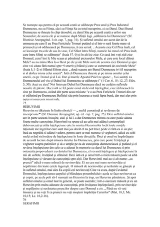 Se numeşte aşa pentru că pe această ceată se odihneşte Prea unul şi Prea Induratul
Dumnezeu, nu cu Fiinţa, căci cu Fiinţa Sa cu totul necuprins, ci cu Darul. Deci Bunul
Dumnezeu se ihneşte în chip deosebit, cu darul Său pe această ceată a urilor sau
Scaunelor; de aceea ele şi se numesc după Sfinţii logi „odihnirea lui Dumnezeu" (Sf.
Dionisie Areopagitul. I cit. cap. 7, pag. 31). Şi sufletul omului are acest dar de la
umnezeu pe care îl au Prea Fericitele Tronuri putând şi el într-o sură foarte mare să
primescă şi să odihnească pe Dumnezeu, ă cea scrisă: .. Aceasta zice Cel Prea înalt, cel
ce locuieşte tru cele de sus în veac, Cel Sfânt întru Sfinţi, numele Iui mnul cel Prea înalt,
care întru Sfinţi se odihneşte" (Isaia 57. 0) şi în alt loc zice: Ce casă îmi veţi zidi zice
Domnul, ceru! îmi Ic Mie scaun şi pămâniul picioarelor Mele, şi care este locul dihnei
Mele? au nu mâna Mea le-a făcut pe ele şi ale Mele sunt ale acestea zice Domnul şi spre
cine voi căuta fără numai spre •I smerit şi blând şi care se cutremură de cuvintele Mele"
(Isaia I; I -2) si Sfântul Efrem zice: „ două scaune are Bunul Dumnezeu ivi iiI necuprins
si al doilea inima celui smerit". Iată că Dumnezeu ihneste şi pe inima omului celui
smerii, ca pe Tronul şi ul Lui. Dar şi marele Apostol Paîel ne spune: „ Voi sunteţi xa
Dumnezeului cel viu şi Duhul Iui Dumnezeu se odihneşte i" (1 Cor. 6, 15; 12, 27; Efes.
5, 30). Auzi ce zice? Noi lintm pe Duhul lui Dumnezeu dacă ne curăţim sufletele
noastre ilr păcate. Deci iată ce fel poate omul să devină înţelegător, care iililmească în
sine pe Dumnezeu, având din parte acea misiune "e o au Prea Fericitele Tronuri din cer
şi odihnind pe Dumnezeu Bufleiul său prin lucrarea a toată fapta bună, dar mai ales prin
oştea si smerenia inimii sale.
75
HERUVIMII
Heruvim se tâkuieşte în limba ebraică — „ multă cunoştinţă şi revărsare de
inieiepciune*' (Sf. Dionisie Areopagitul, op. cil. cap. 7, pag. 25). Deci sufletul omului
are în parte această însuşire, căci şi lui i-a dat Dumnezeu mintea cu care poaie aduna
foarte multe cunoştinţe. Heruvimii se spune că au cele mai adânci contemplaţii
duhovniceşti şi atâta înţelepciune este în mintea Heruvimilor încât toate minţile
raţionale ale îngerilor care sunt mai jos decât et nu pot trece peste ei fără ca ei să ştie;
încă au negrăită si adânci vedere, pentru care se mai numesc şi veghetori, adică cu ochi
mulţi având străvedere de înţelepciune în loate direcţiile. Deci şi omul se împărtăşeşte
de aceaslă lucrare după măsura darului Iui Dumnezeu, prin care poate fi înţelept şi
veghetor asupra patimilor şi să o umple pe ea de cunoştinţa dumnezeiască şi putând şi el
revărsa înţelepciune dm cele ce a adunat în memorie cu darul lut Dumnezeu si prin
osteneala propoveduirii cuvântului lui Dumnezeu, el revarsă înţelegere şi înţelepciune la
mii de suflete, învăţând şi sfătuind. Deci iată că şi omul tntr-o mică măsură poale să aibă
înţelepciune şi vărsare de cunoştinţă spre alţii. Dar Heruvimii mai au si alt nume: „ca
pruncii" adică o mare măsură de nevinovăţie. Ei au cea mai mare nevinovăţie şi
nepâlirnire din loate cetele îngereşti. O măsură de nevinovăţie şi nerăutate se găseşte şi
în sufletul omului, mai ales Ea copiii cei nevinovaţi Cine va avea, după Cuvântul
Domnului, înţelepciunea şarpelui şi blândeţea porumbelului» acela se face nevinovat ca
şi copiii, pe acela poli să-1 numeşti un Heruvim Ia trup, un Heruvim pământesc. Şi apoi
sufletul omului şi omul luat în general, se poate asemăn;; într-o oarecare măsură şt cu un
Heruvim prin multa adunare de cunoştinţă, prin învăţarea înţelepciunii, prin nevinovăţie
şi nepăljmire şi nerăutatea pruncilor despre care Domnul a zis. „ Până nu vă veţi
înioarce şi nu veţi fi ca pruncii nu veţi moşteni împărăţia Cerurilor" (Mat, 18,3; Mc.
10,15; Lc. 16,2-16).
76
SERAFIMII
 