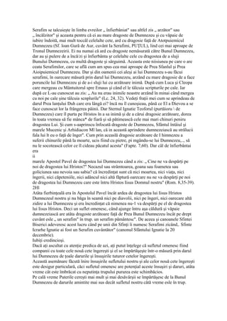 Serafim se talcuieşte în limba evreilor „ înfierbâniat" sau altfel zis „ arzător" sau
„ încălzitor" şi aceasta pentru că ei au mare dragoste de Dumnezeu şi cu văpaie de
iubire îndoită, mai mult toccâl celelalte cete, ard cu dragosie faţă de Atotpuiemicul
Dumnezeu (Sf. loan Gură de Aur, cuvânt Ia Serafimi, PUŢUL), lind cei mai aproape de
Tronul Dumnezeirii. Ei nu numai că ard cu dragoste nemăsurată către Bunul Dumnezeu,
dar au şi pulere de a încă/zi şi înfierbânta şr celelalte cele cu dragostea de a sluji
Bunului Dumnezeu, cu multă dragoste şi sârguimă. Aceasta este niisiunea pe care o are
ceata Serafimilor, care se află cum am spus cea mai aproape de Prea Sfanlul şi Prea
Aioipuiemicul Dumnezeu. Dar şi din oamenii cei aleşi ai lui Dumnezeu s-au făcui
serafimi, în oarecare măsură prin darul lui Dumnezeu, arzând cu mare dragosie de a face
poruncile lui Dumnezeu şi de a-i sluji lui cu arzătoare inimă. După cum Luca şi Cleopa
care mergeau cu Mântuitorul spre Emaus şi când el le tâlcuia scripturile pe cale. Iar
după ce L-au cunoscut au zis: „ Au nu erau inimile noastre arzând în minai când mergea
cu noi pe cale şine tâlcuia scnplurile" (Lc. 24, 32). Vedeţi fraţii mei cum se aprindeau de
darul Prea lanţului Duh care era lângă ei? încă nu îl cunoşieau, până ce El a Dievou a se
face cunoscut lor la frângerea pâinii. Dar Sternul Ignatie Teoforul (purtăioru  de
Dumnezeu) care îl purta pe Hristos în a sa inimă şi de a cărui dragosie arzătoare, dorea
în toata vremea să fie mânca* de fiară şi să pătimească cele mai mari chinuri peniru
dragostea Lui. Şi cum s-aaprinscu înfocată dragoste de Dumnezeu, Sfântul întâiul şi
marele Mucenic şi Arhidiacon Ml lan, că in această aprindere dumnezeiască au strălucii
fala lui lt eu o faţă de înger". Cum prin aceaslă dragosie arzătoare de I himnezeu a
suferii chinurile până la moarte, ucis fiind cu pietre, pi mgându-se lui Dumnezeu,.., să
nu le socotească celor ce îl cideau păcatul acesta" (Fapte. 7,60). Dar câl de înfierbântai
era
ii
marele Apostol Pavel de dragostea lui Dumnezeu când a zis: „ Cine ne va despărţi pe
noi de dragostea lui Hristos?" Necazul sau strâmtoarea, goana sau foametea sau
goliciunea sau nevoia sau sabia? că încredinţat sunt că nici moartea, nici viaţa, nici
îngerii, nici căpeteniile, nici adâncul nici altă făptură oarecare nu ne va despărţi pe noi
de dragostea lui Dumnezeu care este întru Hristos Iisus Domnul nostru" (Rom. 8,35-39).
2Hl
Atâta fierbinţeală era în Apostolul Pavel încât ardea de dragostea lui Iisus Hristos
Dumnezeul nostru şi nu băga în seamă nici pe diavolii, nici pe îngeri, nici oarecare altă
zidire a lui Dumnezeu şi era încredinţat că nimenea nu-1 va despărţi pe el de dragostea
lui Iisus Hristos. Deci un suflet omenesc, când ajunge întru aşa căldură şi văpaie
dumnezeiască are atâta dragoste arzătoare faţă de Prea Bunul Dumnezeu încât pe drept
cuvânt esle „ un serafim" în trup. un serafim pământesc". De aceea şi canoanele Sfintei
Biserici adeveresc acest lucru când pe unii din Sfinţi îi numesc Serafimi zicând,. Sfinte
Icrarhe Ignatie ai fost un Serafim cuvântător" (canonul Sfântului Ignatie la 20
decembrie).
Iubiţi credincioşi.
Dacă aţi ascultat cu atenţie predica de azi, aţi putut înţelege că sufletul omenesc fiind
companii cu toate cele nouă cete îngereşti şi el se împărtăşeşte într-o măsură prin darul
lui Dumnezeu de ţoale darurile şi însuşirile tuturor cetelor îngereşti.
Această asemănare făcută înire însuşirile sufletului nostru şi ale celor nouă cete îngereşti
este desigur particulară, căci sufletul omenesc are potenţial aceste însuşiri şi daruri, atâta
vreme cât este îmbrăcat cu neputinţa trupului pururea este schimbăcios.
Pe cală vreme Puterile cereşti mai mult şi mai desăvârşii se împărtăşesc de la Bunul
Dumnezeu de darurile amintite mai sus decât sufletul nostru câtă vreme esle în trup.
 