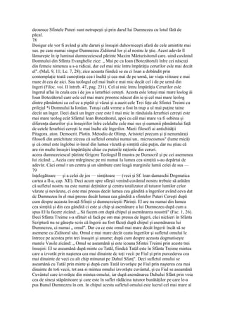 deoarece Sfintele Puteri sunt netrupeşti şi prin darul lui Dumnezeu cu lotul fără de
păcal.
78
Desigur ele vor fi având şi alte daruri şi însuşiri duhovniceşti afară de cele amintite mai
sus. pe care numai singur Dumnezeu Ziditorul lor şi al nostru le ştie. Acest adevăr îl
lămureşte în ip luminai dumnezeiescul părinte Maxim Mărturisitorul care. uind cuvântul
Domnului din Sfânta Evanghelie zice: „ Mai pc ca Ioan (Botezătorul) înlre cei născuţi
din femeie nimenea u s-a ridicai, dar cel mai mic întru împărăţia cerurilor esle mai decât
el". (MaL 9, 11; Lc. 7, 28); zice aceasta fiindcă se ea ci Ioan a dobândit prin
contemplaţie toată cunoştinţa cea i înaltă şi cea mai de pe urmă, iar viaţa viitoare e mai
mare ât cea de aici. Sau teologul cel mai înalt e mai mic decât cel i de pe urmă din
îngeri (Filoc. voi. II întreb. 47, pag. 231). Cel ai mic întru Împărăţia Cerurilor esle
îngerul aflai în ceala cea i de jos a Ierarhiei cereşti. Acesta esle lotuşi mai mare leolog âi
Ioan Botezătorul care esle cel mai marc prooroc născut din ie şi cel mai mare leolog
dintre pământeni ca cel ce a pipăit şi văzui şi a auzit cele Trei feţe ale Sfintei Treimi cu
prilejul *i Domnului la Iordan. Totuşi cală vreme a fost în trup a ul mai puţine taine
decât un înger. Deci dacă un înger care este I mai mic în rânduiala Ierarhiei cereşti este
mai mare teolog ecât Sfântul Ioan Botezătorul, apoi cu câl mai mare va fi sebirea şi
diferenţa darurilor şi a însuşirilor înlre celelalte cele mai sus şi oamenii pământului faţă
de cetele Ierarhiei cereşti le mai înalte ale îngerilor. Marii filosofi ai antichităţii
Pitagora. aton. Democrit. Plotin. Metodiu de Olimp, Aristotel precum şi ţi nenumăraţi
filosofi din antichitate ziceau că sufleiul omului numai un.. microcosmos" (lume mică)
şi că omul este înglobai ir-însul din lumea văzută şi simţită câie puţin, dar nu ştiau că
are rin multe însuşiri împărtăşite chiar cu puterile raţionle din ceruri.
aceea dumnezeiescul părinte Grigore Teologul ÎI mustra pe Dcmocril şi pc cei asemenea
lui zicând: „ Aceia care mărginesc pe mi numai Ia lumea cea simţită s-au depărtai de
adevăr. Căci omul r un centru şi un sâmbure care leagă marginile lumii celei de sus —
79
înţelegătoare — şi a celei de jos — simţitoare — (vezi şi Sf. loan damaschi Dogmatica
cartea a Il-a, cap. XII). Deci acum spre sfârşii venind cuvântul nostru trebuie să arătăm
că sufletul nostru nu este numai deţinător şi centru totalizator al tuturor lumilor celor
văzute şi nevăzute, ci este mai presus decât lumea cea gândită a îngerilor având ceva dat
dc Dumnezeu în el mai presus decât lumea cea gândită a sfintelor Puteri Cereşti după
cum despre aceasta învaţă Sfinţii şi dumnezeieştii Părinţi. El are nu numai din lumea
cea simţită şi din cea gândită ci este şi chip şi asemănare a lui Dumnezeu după cum a
spus El la facere zicând: „ Să facem om după chipul şi asemănarea noastră" (Fac. 1, 26).
Deci Sfânta Treime s-a sfătuit să facă pe om mai presus de îngeri, căci nicăieri în Sfânta
Scriptură nu se găseşte scris că îngerii au fost făcuţi după chipul şi asemănarea lui
Dumnezeu, ci numai „ omul". Dar cu ce este omul mai mare decât îngerii încât să se
asemene cu Ziditorul său. Omul e mai mare decât ceata îngerilor şi sufletul omului le
întrece pe acestea prin trei însuşiri şi anume; după cum despre aceasta dogmatiseşte
marele Vasile zicând: „ Omul se aseamănă şi este icoana Sfintei Treimi prin aceste trei
însuşiri: El se aseamănă după minte cu Tatăl, fiindcă Tatăl este în Sfânta Treime mintea
care a izvorât prin naşterea cea mai dinainte dc toţi vecii pe Fiul şi prin purcederea cea
mai dinainte de veci cu alt chip minunat pe Duhul Sfanţ". Deci sufletul omului se
aseamănă cu Tatăl prin minte şi după cum Tatăl izvorăşte pe Fiul prin naşterea cea mai
dinainte de toti vecii, tot asa si mintea omului izvorăşte cuvântul, şi cu Fiul se aseamănă
Cuvântul care izvorăşte din mintea omului, iar după asemănarea Duhului Sfânt prin voia
cea de sineşi stăpânitoare şi care este în suflet rădăcina tuturor bunătăţilor pe care le-a
pus Bunul Dumnezeu în om. In chipul acesta sufletul omului este lucrul cel mai mare al
 