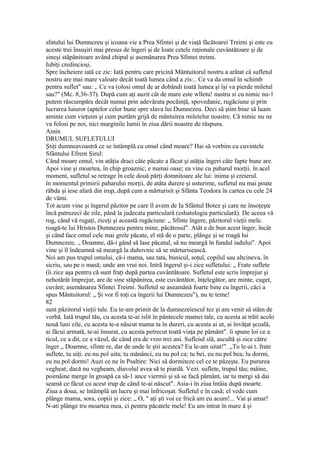 sfatului lui Dumnezeu şi icoana vie a Prea Sfintei şi de viaţă făcătoarei Treimi şi este cu
aceste trei însuşiri mai presus de îngeri şi de loate cetele raţionale cuvântătoare şi de
sineşi stăpânitoare având chipul şi asemănarea Prea Sfintei treimi.
Iubiţi credincioşi.
Spre încheiere iată ce zic: Iată pentru care pricină Mântuitorul nostru a arătat câ sufletul
nostru are mai mare valoare decât toată lumea când a zis:.. Ce va da omul în schimb
pentru suflet" sau: ,. Ce va (olosi omul de ar dobândi toată lumea şi îşi va pierde miletul
sau?" (Mc. 8,36-37). După cum aţi auzit cât de mare este wlletu! nustru si cu nimic nu-1
putem răscumpăra decât numai prin adevărata pocăinţă, spovedanie, rugăciune şi prin
lucrarea luiuror (aptelor celor bune spre slava lui Dumnezeu. Deci să ştim bine să luam
aminte cum vieţuim şi cum purtăm grijă de mântuirea miletelur noastre. Că nimic nu ne
va folosi pe noi, nici marginile lumii în ziua dării noastre de răspuns.
Amin
DRUMUL SUFLETULUI
Ştiţi dumneavoastră ce se întâmplă cu omul când moare? Hai să vorbim cu cuvintele
Sfântului Efrem Şirul:
Când moare omul, vin atâţia draci câte păcate a făcut şi atâţia îngeri câte fapte bune are.
Apoi vine şi moartea, în chip groaznic; e numai oase; ea vine cu paharul morţii. în acel
moment, sufletul se retrage în cele două părţi domnitoare ale lui: inima şi creierul.
în momentul primirii paharului morţii, de atâta durere şi usturime, sufletul nu mai poate
răbda şi iese afară din irup,.după cum a mărturisit şi Sfânta Teodora în cartea cu cele 24
de vămi.
Tot acum vine şi îngerul păzitor pe care îl avem de Ia Sfântul Botez şi care ne însoţeşte
încă patruzeci de zile, până la judecata particulară (eshatologia particulară). De aceea vă
rog, când vă rugaţi, ziceţi şi această rugăciune: „ Sfinte îngere, păzitorul vieţii mele.
roagă-te lui Hristos Dumnezeu pentru mine, păcătosul". Atât e de bun acest înger, încât
şi când face omul cele mai grele păcate, el stă de o parte, plânge şi se roagă lui
Dumnezeu; ., Doamne, dă-i gând să lase păcatul, să nu meargă în fundul iadului". Apoi
vine şi îl îndeamnă să meargă la duhovnic să se mărturisească.
Noi am pus trupul omului, că-i mama, sau tata, bunicul, soţul, copilul sau altcineva, în
sicriu, sau pe o masă; unde am vrui noi. Intră îngerul şi-i zice sufletului: „ Frate suflete
(îi zice aşa pentru că sunt fraţi după partea cuvântătoare. Sufletul este scris împrejur şi
nehotărât împrejur, are de sine stăpânirea, este cuvântător, înţelegător, are minte, cuget,
cuvânt; asemănarea Sfintei Treimi. Sufletul se aseamănă foarte bine cu îngerii, căci a
spus Mântuitorul: „ Şi vor fi toţi ca îngerii lui Dumnezeu"), nu te teme!
82
sunt păzitorul vieţii tale. Eu te-am primit de la dumnezeiescul tez şi am venit să stăm de
vorbă. Iată trupul tău, cu acesta te-ai islit în pântecele mamei tale, cu acesta ai trăit acolo
nouă luni zile, cu acesta te-a născut mama ta în dureri, cu acesta ai ut, ai învăţat şcoală,
ai făcui armată, te-ai însurat, cu acesta petrecut toată viaţa pe pământ". îi spune loi ce a
ticul, ce a dit, ce a văzul, de când era de vreo trei ani. Sufleiul slă, ascultă şi zice către
înger „ Doamne, sfinte re, dar de unde le ştii acestea? Eu le-am uitat!". „Tu le-ai t. frate
suflete, tu uiţi. eu nu pol uita; tu mănânci, eu nu pol ca; tu bei, eu nu pol bea; lu dormi,
eu nu pol dormi! Auzi ce ne în Psaltire: Nici să dormiteze cel ce te păzeşte. Eu pururea
vegheat; dacă nu vegheam, diavolul avea să te piardă. Vezi. suflete, trupul tău; mâine,
poimâine merge în groapă ca să-1 ance viermii şi să se facă pământ, iar tu mergi să dai
seamă ce făcut cu acest irup de când te-ai născut". Asia-i în ziua întâia după moarte.
Ziua a doua, se întâmplă un lucru şi mai înfricoşat. Sufletul e în casă; el vede cum
plânge mama, sora, copiii şi zice: „ O, " aţi şti voi ce frică am eu acum!... Vai şi amar!
N-ati plânge tru moartea mea, ci pentru păcatele mele! Eu am intrat în mare ă şi
 