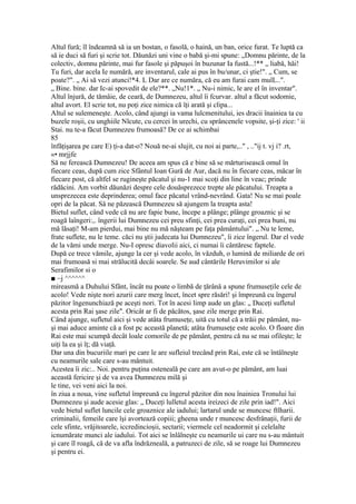 Altul fură; îl îndeamnă să ia un bostan, o fasolă, o haină, un ban, orice furat. Te luptă ca
să ie duci să furi şi scrie tot. Dăunăzi uni vine o babă şi-mi spune: „Domnu părinte, de la
colectiv, domnu părinte, mai fur fasole şi păpuşoi în buzunar Ia fustă...!** „ liabă, hăi!
Tu furi, dar acela Ie numără, are inventarul, cale ai pus în bu/unar, ci ştie!". „ Cum, se
poate?". „ Ai să vezi atunci!*4. L Dar are ce număra, că eu am furai cam mulL..".
„ Bine. bine. dar Ic-ai spovedit de ele?**. „Nu!1*. „ Nu-i nimic, le are el în inventar".
Altul înjură, de tămâie, de ceară, de Dumnezeu, altul îi fcurvar. altul a făcut sodomie,
altul avort. El scrie tot, nu poţi zice nimica că îţi arată şi clipa...
Altul se sulemeneşte. Acolo, când ajungi ia vama lulcmenitului, ies dracii înainiea ta cu
buzele roşii, cu unghiile Nlcute, cu cercei în urechi, cu sprâncenele vopsite, şi-ţi zice: ' ii
Stai. nu te-a făcut Dumnezeu frumoasă? De ce ai schimbai
85
înfăţişarea pe care E) ţi-a dat-o? Nouă ne-ai slujit, cu noi ai parte,.." , .."ij t. vj i? .rt,
«• mrjjfe
Să ne ferească Dumnezeu! De aceea am spus că e bine să se mărturisească omul în
fiecare ceas, după cum zice Sfântul Ioan Gură de Aur, dacă nu în fiecare ceas, măcar în
fiecare post, că altfel se rugineşte păcatul şi nu-1 mai scoţi din line în veac; prinde
rădăcini. Am vorbit dăunăzi despre cele douăsprezece trepte ale păcatului. Treapta a
unsprezecea este deprinderea; omul face păcatul vrând-nevrând. Gata! Nu se mai poale
opri de la păcat. Sâ ne păzească Dumnezeu să ajungem la treapta asta!
Bietul suflet, când vede că nu are fapie bune, începe a plânge; plânge groaznic şi se
roagă laîngeri:,. îngerii lui Dumnezeu cei preu sfinţi, cei prea curaţi, cei prea buni, nu
mă lăsaţi! M-am pierdui, mai bine nu mă năşteam pe faţa pământului". „ Nu te leme,
frate suflete, nu le teme. căci nu ştii judecata lui Dumnezeu", îi zice îngerul. Dar el vede
de la vămi unde merge. Nu-I opresc diavolii aici, ci numai îi cântăresc faptele.
După ce trece vămile, ajunge la cer şi vede acolo, în văzduh, o lumină de miliarde de ori
mai frumoasă si mai strălucită decâi soarele. Se aud cântările Heruvimilor si ale
Serafimilor si o
■ ~j ^^^^^^
mireasmă a Duhului Sfânt, încât nu poate o limbă de ţărână a spune frumuseţile cele de
acolo! Vede nişte nori azurii care merg încet, încet spre răsări! şi împreună cu îngerul
păzitor îngenunchiază pe aceşti nori. Tot în acesi limp aude un glas: „ Duceţi sufletul
acesta prin Rai şase zile". Oricât ar fi de păcătos, şase zile merge prin Rai.
Când ajunge, sufletul aici şi vede atâta frumuseţe, uită cu totul că a trăii pe pământ, nu-
şi mai aduce aminte că a fost pc această planetă; atâta frumuseţe este acolo. O floare din
Rai este mai scumpă decât loale comorile de pe pământ, pentru că nu se mai ofileşte; le
uiţi la ea şi îţ; dă viaţă.
Dar una din bucuriile mari pe care le are sufleiul trecând prin Rai, este că se întâlneşte
cu neamurile sale care s-au mântuit.
Acestea îi zic:.. Noi. pentru puţina osteneală pe care am avut-o pe pământ, am luai
această fericire şi de va avea Dumnezeu milă şi
le tine, vei veni aici la noi.
în ziua a noua, vine sufletul împreună cu îngerul păzitor din nou înainiea Tronului lui
Dumnezeu şi aude acesie glas: „ Duceţi lulletul acesta ireizeci de zile prin iad!". Aici
vede bietul suflet luncile cele groaznice ale iadului; lartarul unde se muncesc ftlharii.
criminalii, femeile care îşi avortează copiii; gheena unde r muncesc desfrânaţii, furii de
cele sfinte, vrăjitoarele, iccredincioşii, sectarii; viermele cel neadormit şi celelalte
icnumărate munci ale iadului. Tot aici se înlâlneşte cu neamurile ui care nu s-au mântuit
şi care îl roagă, că de va afla îndrăzneală, a patruzeci de zile, să se roage lui Dumnezeu
şi pentru ei.
 