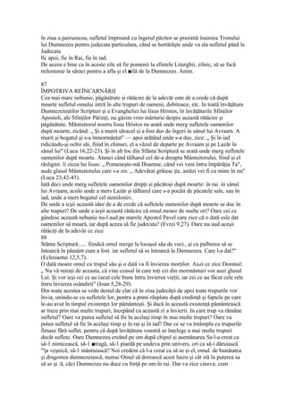 în ziua a pairuzecea, sufletul împreună cu îngerul păzitor se prezintă înainiea Tronului
lui Dumnezeu pentru judecata particulara, când se hortărăşte unde va sla sufletul până la
Judecata
llc apoi, fie în Rai, fie în iad.
De aceea e bine ca în aceste zile să fie pomenii la sfintele Liturghii, zilnic, să se facă
milostenie la săraci pentru a afla şi el ■ilă de la Dumnezeu. Amin.
87
ÎMPOTRIVA REÎNCARNĂRII
Cea mai marc nebunie, păgânătate şi rătăcire de la adevăr este de a crede că după
moarte sufletul omului intră în alte trupuri de oameni, dobitoace, etc. In toată învăţătura
Dumnezeieştilor Scripturi şi a Evangheliei lui Iisus Hristos, în învăţăturile Sfinţilor
Apostoli, ale Sfinţilor Părinţi, nu găsim vreo mărturie despre această rătăcire şi
păgânătate. Mântuitorul nostru Iisus Hristos ne arată unde merg sufletele oamenilor
după moarte, zicând: „ Şi a murit săracul şi a fost dus de îngeri în sânul lui Avraam. A
murit şi bogatul şi s-a înmormântat" — apoi arătând unde s-a dus, zice: „ Şi în iad
ridicându-şi ochii săi, fiind în chinuri, el a văzul de departe pe Avraam şi pe Lazăr în
sânul lui" (Luca 16,22-23). Şi în alt loc din Sfânta Scriptură se arată unde merg sufletele
oamenilor după moarte. Atunci când tâlharul cel de-a dreapta Mântuitorului, fiind şi el
răslignit. îi zicea lui Iisus: „ Pomeneşte-mă Doamne, când vei veni întru împărăţia Ta",
aude glasul Mântuitorului care i-a zis: „ Adevărat grăiesc ţie, astăzi vei fi cu mine în rai"
(Luca 23,42-43).
Iată deci unde merg sufletele oamenilor drepţi şi păcătoşi după moarte: în rai. in sânul
lui Avraam, acolo unde a mers Lazăr şi tâlharul care s-a pocăit de păcatele sale, sau în
iad, unde a mers bogatul cel nemilostiv.
De unde a icşii această idee de a de crede că sufletele oamenilor după moarte se duc în
alte trupuri? De unde a ieşit această rătăcire că omul moare de multe ori? Oare cei ce
gândesc această nebunie nu-l aud pe marele Apostol Pavel care zice că o dată esle dat
oamenilor sâ moară, iar după aceea să fie judecata? (Evrei 9,27). Oare nu aud aceşii
rătăciţi de la adevăr ce zice
88
Stănta Scriptură:..... fiindcă omul merge la locaşul său de veci., şi ca pulberea sâ se
întoarcă în pământ cum a fost. iar sufletul sâ se întoarcă la Dumnezeu. Care l-a dat?"
(Eclesiastui 12,5,7).
O dată moare omul cu trupul său şi o dată va fi învierea morţilor. Auzi ce zice Domnul:
„ Nu vă miraţi de aceasta, că vine ceasul în care toţi cei din mormânturi vor auzi glasul
Lui. Şi vor ieşi cei ce au (acut cele bune întru învierea vieţii, iar cei ce au făcut cele rele
întru învierea osândirii" (Ioan 5,28-29).
Din toate acestea se vede destul de clar că în ziua judecăţii de apoi toate trupurile vor
învia, unindu-se cu sufletele lor, pentru a pnmi răsplata după credinţă şi faptele pe care
le-au avut în timpul existenţei lor pământeşti. Şi dacă în această existenţă pământească
ar trece prin mai multe trupuri, începând cu această zi a învierii. In care trup va rămâne
sufletul? Oare va putea sufletul să fie în acelaşi timp în mai multe trupuri? Oare va
putea sufletul să fie în acelaşi timp şi în rai şi în iad? Dar ce se va întâmpla cu trupurile
fimase fără suflet, pentru că după învăţătura voastră se înţelege a mai multe trupuri
decât suflete. Oare Dumnezeu creând pe om după chipul şi asemănarea Sa l-a creat ca
să-1 nimicească, să-1 ■tragă, să-1 piardă pe undeva prin univers, ori ca să-i dăruiască
'"ţa veşnică, să-1 mântuiască? Noi credem că l-a creat ca să se şi el, omul. de bunătatea
şi dragostea dumnezeiască, numai Omul să dorească acest lucru şi cât stă în puterea sa
să se şi :ă, căci Dumnezeu nu duce cu forţă pe om în rai. Dar va zice cineva: cum
 