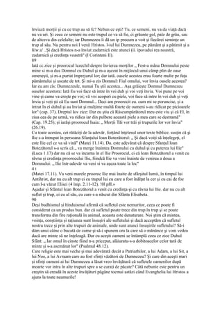 înviază morţii şi cu ce trup au să fc? Nebun ce eşti! Tu, ce semeni, nu va da viaţă dacă
nu va uri. Şi ceea ce semeni nu este trupul ce va să fie, ci grăunte gol, pale de grâu, sau
de altceva din celelalte; iar Dumnezeu îi dă un ip precum a voit şi fiecărei seminţe un
trup al său. Nu pentru noi I venii Hristos. l-iul lui Dumnezeu, pe pământ şi a pătimit şi a
liiw.u' ..Şi dacă Hristos n-a înviat zadarnică este atunci (ii. ipovadui rea noastră,
zadarnică şi credinţa voastră" (I Corinteni II).
89
lată cc zice şi proorocul lezechil despre învierea morţilor „ Fost-a mâna Domnului peste
mine si m-a dus Domnul cu Duhul şi m-a aşezat în mijlocul unui câmp plin de oase
omeneşti, şi m-a purtat împrejurul lor; dar iată. oasele acestea erau foarte multe pe faţa
pământului şi uscate de tot. Şi mi-a zis Domnul: Fiul omului, vor învia oasele acestea?
Iar eu am zis: Dumnezeule, numai Tu ştii acestea... Aşa grăieşte Domnul Dumnezeu
oaselor acestora: lată Eu voi face să intre în voi duh şi voi veţi învia. Voi pune pe voi
vine şi came va creşte pe voi; vă voi acoperi cu piele, voi face să intre în voi duh şi veţi
învia şi veţi şti că Eu sunt Domnul... Deci am proorocit eu. cum mi se poruncise, şi a
intrat în ei duhul şi au înviat şi mulţime multă foarte de oameni s-au ridicat pe picioarele
lor" (cap. 37). Dreptul Iov zice: Dar eu ştiu că Răscumpărătorul meu este viu şi că El, în
ziua cea de pe urmă, va ridica iar din pulbere această piele a mea care se destramă"
(Cap. 19.25); şi iarăşi proorocul Isaia: „ Morţii Tăi vor trăi şi trupurile lor vor învia"
(26.19).
Cu toate acestea, cei rătăciţi de la adevăr, forţând înţelesul unor texte biblice, susţin că şi
llie s-a întrupat în persoana Sfanţului loan Botezătorul: „ Şi dacă voiţi să înţelegeţi, el
este llie cel ce va să vină" (Matei 11.14). Da. este adevărat că despre Sfanţul loan
Botezătorul s-a scris câ „ va merge înaintea Domnului cu duhul şi cu puterea lui llie"
(Luca 1.17) dar nu că se va incarna în el llie Proorocul, ci că loan Botezătorul a venit cu
râvna şi credinţa proorocului llie, fiindcă llie va veni înainte de venirea a doua a
Domnului: „ llie într-adevăr va veni si va aşeza toate la loc"
4 t
(Matei 17.11). Va veni marele prooroc llie mai înaite de sfârşitul lumii, în timpul lui
Antihrist, dar nu cu alt trup ci cu trupul lui cu care a fost înălţat la cer şi cu cai de foc
cum l-a văzut Elisei (4 împ. 2.11-12). !0l pH.»
Aşadar şi Sfântul loan Botezătorul a venit cu credinţa şi cu râvna lui llie. dar nu cu alt
suflet şi trup, ci cu al său, cu care s-a născut din Sfânta Elisabeta.
90
Deşi budhismul şi hinduismul afirmă că sufletul este nemuritor, ceea ce poate fi
considerat ca un produs bun. dar că sufletul poate trece din trup în trup şi se poate
transforma din fire raţională în animal, aceasta este denaturare. Noi ştim că mintea,
voinţa, conştiinţa şi raţiunea sunt însuşiri ale sufletului şi dacă acceptăm că sufletul
nostru trece şi prin alte trupuri de animale, unde sunt atunci însuşirile sufletului? Să-i
dăm unui câine o bucată de carne şi să-i spunem ora la care să o mănânce şi vom vedea
dacă are minte să ne înţeleagă. Dar cu aceşti oameni se întâmplă ceea ce zice Duhul
Sfânt: „ Iar omul în cinste fiind n-a priceput, alăiuratu-s-a dobitoacelor celor tară de
minte şi s-a asemănat lor" (Psalmul 48.12).
Care religie este mai veche şi mai adevărată decât a Patriarhilor, a lui Adam, a lui Sit, a
lui Noe, a lui Avraam care au fost sfinţi văzători de Dumnezeu? Şi care din aceşti mari
şi sfinţi oameni ai lui Dumnezeu a lăsat vreo învăţătură că sufletele oamenilor după
moarte vor intra în alte trupuri spre a se curaţi de păcate? Câtă nebunie este pentru un
creştin să creadă în aceste învăţături păgâne tocmai astăzi când Evanghelia lui Hristos a
ajuns la toate neamurile!
 
