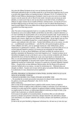 Noi ştim din Sfânta Scriptură că toţi vom sta înaintea divanului lisus Hristos la
înfricoşata judecată de apoi ca să dăm seamă de ce am lucrat prin trupul pe care îl avem
şi nu prin alte trupuri hulesc cei înşelaţi de diavol. (Romani 14.10; 2 Corinteni 0). Nu
aflăm în toată Sfânta şi dumnezeiasca Scriptură vreun în care să se scrie că noi după
moarte vom da seama de cele ce făcut în mai multe vieţi prin care am trecui pe acest
pământ, ci ai prin acest trup cu care ne-am născut şi am trăit în lume. tă nebunie şi
rătăcire în capul vreunui om să creadă că Hrislos, tuitorul nosiru. ar fi înviat şt S-ar fi
proslăvit după învierea cu alt trup şi nu cu acela cu care S-a născut din Preacurata şi
anta Fecioară Măria! Noi avem atâtea dovezi despre patima învierea lui Hristos Care S-
a proslăvit în al Său trup şi nu în
91
altul. Noi ştim că toate popoarele lumii se vor judeca de Hristos, dar nicăieri în Sfânta
Scriptură nu scrie că ne judeca Budha sau Krishna sau alţi idoli şi slujitori demonici, şi
că vom fi întrebaţi de aceştia pentru cele ce am greşit în această viaţă. Aceşti oameni au
ajuns la atâta nebunie şi împreună cu satana, în ziua judecăţii celei de apoi, vor merge în
muncile cele veşnice, după cum zice Sfântul Apostol Iuda: „ Iar pe îngerii care nu şi-au
păzit vrednicia, ci au părăsit locaşul lor, i-a pus la păstrare sub întuneric ?n lanţuri
veşnice, spre judecata zilei celei mari... Aceştia însă defăima cele ce nu cunosc, iar cele
ce — ca dobitoacele necuvântătoare — ştiu din fire, într-aceasta îşi găsesc pieirea...
Valuri sălbatice ale mării, care îşi spumegă ruşinea lor, stele strălucitoare, cărora
întunericul li se păstrează în veşnicie... Iată a venit Domnul cu zecile de sfinţi ai Lui, ca
să facă judecată împotriva tuturor şi să mustre pe toţi nelegiuiţii de toate faptele
nelegiuirii lor, în care au făcut fărădelege şi de toate cuvintele de ocară pe care ei,
păcătoşi, netemători de Dumnezeu, le-au rostit împotriva Lui". Aceştia cu nimic nu se
deosebesc de păgâni, de atei şi de diavol, care se silesc să strice scripturile cele sfinte şi
adevărul din ele şi să ducă la rătăcire pe cei pe care îi pot înşela cu minciunile lor.
Deci, tu care prin dumnezeiescul Botez ai devenit fiul lui Dumnezeu după dar şi dai
crezare acestor păgânătăţi, te mai poţi numi creştin? Iată cum prin ceea ce faci şi crezi,
tăgăduieşti tocmai pe Creatorul tău. Acestora li se potrivesc cuvintele Sfântului Apostol
Petru: „ Aceştia însă, ca nişte dobitoace fără de minte, din fire făcute să fie prinse şi
nimicite, hulind cele ce nu cunosc, vor pieri în stricăciunea lor... Părăsind calea cea
dreaptă, au rătăcit.. Aceştia sunt izvoare iară de apă şi nori purtaţi fără de furtună, cărora
li se păstrează, în veac, întunericul cel de nepătruns".
92
DESPRE PROOROCI ŞI PROOROCII MINCINOŞI, DESPRE MINUNI ŞI FALSE
MINUNI ŞI DESPRE VEDENII
CEREŞTI ŞI DESPRE CELE ÎNŞELĂTOARE ŞI DESPRE VISE
„ Nu ascultaţi de cuvintele proorocilor mincinoşi câ in deşert Isifac vedenii Din inima
lor grăiesc şi nu din gura Domnului". (Ier. 23,16; 14,14).
Iubiţi credincioşi,
Ştim cu toţii că de la începutul lumii şi până în zilele noastre, lumea se luptă cu
întunericul, binele se luptă cu răul şi adevărul se luptă cu minciuna. Şi azi mai mult ca
oricând ni se cade nouă să lini veghetori în apărarea dreptei credinţe, deoarece neghinele
au umplut ţarina lui Hristos; şi mulţi propovăduitori mincinoşi au Ieşiţi în lume. şi pc
mulţi îi duc la pierzare cu vicleniile minciunilor
Şi de aceea m-am gândit ca în această predică, să amintesc Bite ceva de adevăraţii
prooroci şi despre acei prooroci mincinoşi, (despre minunile cele adevărate şi despre
cele mincinoase, ca şi despre vedeniile cele cereşti şi despre cele înşelătoare, precum şi
despre vise.
Şi iată că de aici prin întrebări şi răspunsuri referitoare la c de mai sus şi vom zice aşa:
 