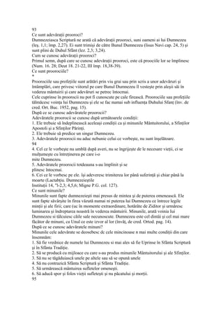93
Ce sunt adevăraţii prooroci?
Dumnezeiasca Scriptură ne arată că adevăraţii prooroci, suni oameni ai lui Dumnezeu
(leş. 1,1; împ. 2,27). Ei sunt trimişi de către Bunul Dumnezeu (lisus Navi cap. 24, 5) şi
sunt plini dc Duhul Sfânt (lez. 2,3; 3,24).
Cum se cunosc adevăraţii prooroci?
Primul semn, după care se cunosc adevăraţii prooroci, este că proociile lor se împlinesc
(Num. 16. 28; Deut 18. 21-22, III împ. 18,38-39).
Ce sunt proorociile?
*
Proorociile sau profeţiile sunt arătări prin viu grai sau prin scris a unor adevăruri şi
întâmplări, care privesc viitorul pe care Bunul Dumnezeu îl vesteşte prin aleşii săi în
vederea mântuirii şi care adevăruri se petrec întocmai.
Cele cuprinse în proorocii nu pot fi cunoscute pe cale firească. Proorociile sau profeţiile
tălmăcesc voinţa lui Dumnezeu şi ele se fac numai sub influenţa Duhului Sfanţ (înv. de
cred. Ort. Buc. 1952, pag. 15).
După ce se cunosc adevăratele proorocii?
Adevăratele proorocii se cunosc după următoarele condiţii:
1. Ele trebuie să îndeplinească aceleaşi condiţii ca şi minunile Mântuitorului, a Sfinţilor
Apostoli şi a Sfinţilor Părinţi.
2. Ele trebuie să predice un singur Dumnezeu.
3. Adevăratele proorocii nu aduc nebunie celui ce vorbeşte, nu sunt înşelătoare.
94
4. Cel ce le vorbeşte nu umblă după averi, nu se îngrijeşte de le necesare vieţii, ci se
mulţumeşte cu întreţinerea pe care i-o
mite Dumnezeu.
5. Adevăratele proorocii totdeauna s-au împlinit şi se
plinesc întocmai.
6. Cei ce le vorbesc pe ele. îşi adeveresc trimiterea lor până suferinţă şi chiar până la
moarte (Lactabţiu. Dumnezeieştile
Instituţii 14, "l-2,3; 4,5,6; Migne P.G. col. 127).
Ce sunt minunile?
Minunile sunt fapte dumnezeieşti mai presus de mintea şi de puterea omenească. Ele
sunt fapte săvârşite în firea văzută numai ni puterea lui Dumnezeu ce întrece legile
minţii şi ale firii; care (uc în momente extraordinare, hotărâte de Ziditor şi urmăresc
luminarea şi îndreptarea noastră în vederea mântuirii. Minunile, arată voinia Iui
Dumnezeu si tâlcuiesc căile sale necunoscute. Dumnezeu este cel dintâi şi cel mai mare
făcător de minuni, ca Unul ce este izvor al lor (învăţ, de cred. Ortod. pag. 14).
După ce se cunosc adevăratele minuni?
Minunile cele adevărate se deosebesc dc cele mincinoase n mai multe condiţii din care
însemnăm:
1. Să fie vrednice de numele lui Dumnezeu si mai ales să fie Uprinse în Sfânta Scriptură
şi în Sfânta Tradiţie.
2. Să se producă cu mijloace cu care s-au produs minunile Mântuitorului şi ale Sfinţilor.
3. Să nu se tăgăduiască unele pe altele sau să se opună unele
4. Să nu contrazică Sfânta Scriptură şi Sfânta Tradiţie.
5. Să urmărească mântuirea sufletelor omeneşti.
6. Să aducă spor şi folos vieţii sufleteşti şi nu păcatului şi morţii.
95
 