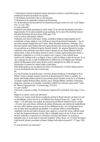 7. Sâvârşilorii minunii să grăiască numai adevărul şi să duca o viaţi fără de pata. să nu
urmărească interese personale sau egoiste.
8. Să îndrepte moravurile celor ce văd minunea.
9. Să poarte în ele siguranţa şi puterea lui Dumnezeu.
10. Să dovedească lucrarea proniei lui Dumnezeu (Origen contra lui Cels 1,6,8; Migne
P.G. 11, Col. 788).
Ce sunt vedeniile?
Vedeniile sunt arătări percepute de ochii minţii, fie în stare de funcţionare normală a
organismului, fie în somn complet sau pe jumătate, fie în extaz (Pravila Bisericească:
Nicodim Sachelarie M-rea Cemica 1940, pag. 319).
Cum se cunosc adevăratele vedenii?
Vedeniile care lasă în suflet pace. linişte, umilinţă şi dragoste neprecupeţită, pot fi
considerate ca bune, după ce s-au verificat cu aceea de pe drumul Emausului: „ Au nu
era inima noastră arzând întru noi?" (prav. Mare Nicodim Sachelarie 1940 pag. 321).
Dar mai luminai arată Sfanţul Maxim Capsocalivitul acele semne ale adevăratei vedenii
în convorbirea sa cu Sfântul Grigorie Sinaitul zicând:,. Iar semnele Darului în vremea
vedeniilor celor adevărate sunt atunci când se apropie de om Darul Sfântului Duh; îi
adună minte, îl face să fie luător aminte şi smerii, îi aduce înainte pomenirea morţii, a
păcatelor, a judecăţii ce va sâ fie şi a muncii celei veşnice. îi face sufletul lesne
umilicios de a plânge şi de a se lângui, îi face şi ochii lui blânzi şi plini de lacrimi. Şi cu
cât se apropie de om, cu atât îl îmblânzeşte în sufletul lui şi îl mângâie prin Sfintele
patimi ale Domnului nostru Iisus Hristos şi prin nemărginita lui iubire de oameni,
pricinuieşte în mintea lui vedenii înalte şi adevărate.
întâi despre puterea cea necuprinsă de minte a lui Dumnezeu, al doilea despre puterea
Lui cea nemărginită care ţine şi cârmuieşte
96
te şi are El punare de grijă de toate. Al treilea, despre prinderea şi neînţelegerea Prea
Sfintei Treimi şi despre noianul I neurma! al dumnezeieştii Ei fiime si celelalte. Si
alunei când înalţă minlea omului la acea dumnezeiască lumină, inima lui se ce blândă şi
izvorăşte roadele Duhului Sfânt, bucurie, pace. Jelungă răbdare, bunătate, milostenia,
dragostea, smerenia şi te celelalte, şi primeşie sufletul lui o bucurie nepovestită" Viaţa
Sf. Maxim Capsocalivitul: 13 ianuarie pag. 519-521).
Ce sunt visurile?
Visul esle o mişcare a minţii, în nemişcarea trupului (Sf. ni Scărarul: Scara pag. 13 cuv.
3).
După ce sc cunosc visele cele adevărate?
Visele ce ne vestesc nouă munca şi judecata sunt de la Bunul mnezeu, iar dacă vor veni
cu deznădejde, acelea suni de la voi (Sfântul Ioan Scărarul Scara cuv. 3 pag. 14). Şi
iarăşi: < Vie adevărate suni arâlale de dumnezeiescul Părinte Diadoh la liecii, zicând:
„ Visurile care suni trimise sufletului de iubirea Dumnezeu suni mărturiile neînşclăloare
ale unui sufle! sănătos, aceea, nu irec de la o înfăţişare la alia. nici nu îngrozesc ţirca.
nici nu aduc râsul sau plânsul aşa deodală. ci se apropie luflel cu toată blândeţea.
umplându-I de bucurie duhovnicească, •eea, după ce s-a trezit din somn, sufletul caulă
ru muli dor lungească bucuria visului. Dar se întâmplă uneori că nici Ic bune nu aduc
bucurie sufleiului, ci aşează în el o înlrislare şi lacrimi larâ durere; iar aceasta se
întâmplă celor ce au lai mult în smerenia cugelării" (Filoc. Rom. voi. I Cuvânt lic despre
viaţă morală, despre cunoştinţa şi despre dreapta leală duhovnicească (C. 37. pag. 349).
97
Ce sunt proorocii cei mincinoşi?
 