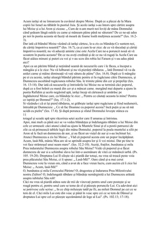 Acum iarăşi să ne întoarcem la cuvâniul despre Moise. După ce a plecai de la Mara
copiii lui Israel au tăbărât în pustiul Juia. Şi acolo iarăşi s-au întors spre cârtire asupra
lui Moise şi a lui Aron şi ziceau: „ Cum de n-am murit noi loviţi de mâna Domnului
când şedeam lângă oalele cu came şi mâneam pâine până ne săturam? De ce ne-aţi adus
pe noi în pustia aceasta să faceţi să moară de foame loală mulţimea aceasta?" (Ies. 16.2-
3).
Dar iată că blândul Moise văzând că iarăşi cârtesc, le-a zis cu blândeţe:Ce suntem noi,
de cârtiţi împotriva noastră?" (Ies. 16.7), ca şi cum le-ar zice: de ce vă răsculaţi şi cârtiţi
împotriva noastră; nu vă aduceţi aminte cine este Acela Care ne-a poruncit nouă să vă
scoatem în pustia aceasta? De ce nu aveţi credinţă şi de ce nu vă rugaţi la Acela Care au
făcut aiâiea minuni şi puteri cu voi şi v-au scos din robia lui Faraon şi v-au adus până
aici?
Apoi ca un părinte blând şi neţinând seamă de necazurile care i le făcea, a început a
mângâia şi a le zice: Nu vă lulburati şi nu vă pierdeţi răbdarea. „ lată Domnul vă va da
astăzi carne şi mâine dimineaţă vă veţi sătura de pâine" (Ies. 16.8). După ce îi mângâie
pe ei cu aceste, iarăşi aleargă blândul părinte pentru ei la rugăciune către Dumnezeu, şi
Dumnezeu ascultând rugăciunea robului Său. le trimite pâine din cer şi prepeliţe (Ies.
16. 13-14). Dar iată că necazurile şi întristările lui Moise nu se termină căci poporul,
după ce a fost hrănit cu mană din cer şt a mâncat came. mergând mai departe a ajuns în
pustia Rafidim şi acolo negâsind apă, iarăşi încep să cârtească şi amărăsc pe
îngăduitorul Moise care, cu blândeţe le zice: „ Pentru ce căutaţi aceasta la mine? Pentru
ce ispitiţi pe Domnul?" (leş. 17.1-2).
Si văzându-i că ei îşi pierd răbdarea, se grăbeşte iarăşi spre rugăciune şi fiind nedumerii,
întreabă pe Dumnezeu: „ Ce să fac Doamne cu poporul acesia? încă puţin şi au să mă
ucidă cu pielre" (Ies. 17.4). Şi după porunca şi sfatul Domnului loveşte stânca cu
11
toiagul şi scoale apă spre răcorirea setei acelor care îl amarau şi întristau.
Apoi, mai mult ca până aici se va vedea blândeţea şi îndelungata răbdare a lui Moise din
cele ce urmează: căci atunci când au ajuns la Muntele Sinai şt el a postii patruzeci de
zile ca să primească tablele legii din mâna Donnului. poporul la poala muntelui a silit pe
Aron să le facă un dumnezeu de aur, şi au făcut un vieţel de aur şi s-au închinat Iui.
Atunci Dumnezeu a zis lui Moise: „ Văd că poporul acesta este un popor încăpăţânat.
Acum, lasă-Mă, mânia Mea are să se aprindă asupra lor şi îi voi mistui. Dar pe tine te
voi face strămoşul unui neam mare". (Ies. 32.2-10). Auziţi, fraţilor, bunătatea şi mila
Prea induratului Dumnezeu asupra robului Său Moise? Vede că poporul şi-a făcut
dumnezeu de aur si a schimbai slava lui într-o asemănare de vitei ce mănâncă iarbă. (Ps.
105. 19-20). Dreptatea Lui II sileşte să-i piardă dar totuşi, nu vrea să treacă peste voia
prea plăcutului Său Moise, ci îi spune: „ Lasă-Mă!". Oare când şi-a mai cerut
Dumnezeu voie la vreun om, când a avut de a face vreun lucru, cum auzim că îi zice lui
Moise: „ Acum, lasă-Mă!"
O, bunătatea şi mila Cerescului Părinte! O, dragostea şi îndurarea Prea Milostivului
nostru Ziditor! O, îndelungată răbdare şi blândeţe nemărginită a lui Dumnezeu arătată
asupra iubitului Său rob!
Căci nu vrea să piardă atâtea sute de mii de vinovaţi pentru unul care posteşte şi se
roagă pentru ei, pentru unul care se teme de el şi păzeşte poruncile Lui. Cu adevărat aici
se potrivesc cele scrise: „ In ce chip miluieşte tatăl pe fii, au miluit Domnul pe cei ce se
tem de el. Căci mila Lui este din veac şi până în veac spre cei ce se tem de Dânsul şi
dreptatea Lui spre cel ce păzeşte aşezământul de lege al Lui". (Ps. 102.13; 17-18).
 