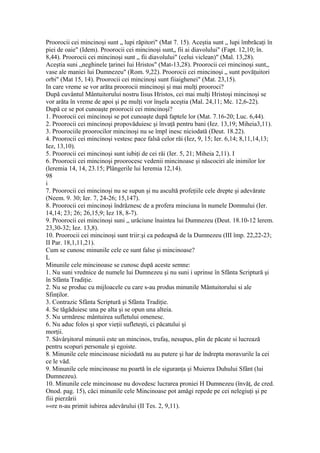 Proorocii cei mincinoşi sunt „ lupi răpitori" (Mat 7. 15). Aceştia sunt „ lupi îmbrăcaţi în
piei de oaie" (Idem). Proorocii cei mincinoşi sunt„ fii ai diavolului" (Fapt. 12,10; în.
8,44). Proorocii cei mincinoşi sunt „ fii diavolului" (celui viclean)" (Mal. 13,28).
Aceştia suni „neghinele ţarinei Iui Hristos" (Mat-13,28). Proorocii cei rnincinoşi sunt,,
vase ale maniei lui Dumnezeu" (Rom. 9,22). Proorocii cei rnincinoşi „ sunt povăţuitori
orbi" (Mat 15, 14). Proorocii cei mincinoşi sunt fiiaighenei" (Mat. 23,15).
In care vreme se vor arăta proorocii mincinoşi şi mai mulţi prooroci?
După cuvântul Mântuitorului nostru Iisus Hristos, cei mai mulţi Hristoşi mincinoşi se
vor arăta în vreme de apoi şi pe mulţi vor înşela aceştia (Mal. 24,11; Mc. 12,6-22).
După ce se pot cunoaşte proorocii cei mincinoşi?
1. Proorocii cei mincinoşi se pot cunoaşte după faptele lor (Mat. 7.16-20; Luc. 6,44).
2. Proorocii cei mincinoşi propovăduiesc şi învaţă pentru bani (Iez. 13,19; Miheia3,11).
3. Proorociile proorocilor mincinoşi nu se împl inesc niciodată (Deut. 18.22).
4. Proorocii cei mincinoşi vestesc pace falsă celor răi (Iez, 9, 15; Ier. 6,14; 8,11,14,13;
Iez, 13,10).
5. Proorocii cei mincinoşi sunt iubiţi de cei răi (Ier. 5, 21; Miheia 2,11). I
6. Proorocii cei mincinoşi proorocesc vedenii mincinoase şi născociri ale inimilor lor
(leremia 14, 14, 23.15; Plângerile lui Ieremia 12,14).
98
i
7. Proorocii cei mincinoşi nu se supun şi nu ascultă profeţiile cele drepte şi adevărate
(Neem. 9. 30; Ier. 7, 24-26; 15,147).
8. Proorocii cei mincinoşi îndrăznesc de a profera minciuna în numele Domnului (Ier.
14,14; 23; 26; 26,15,9; Iez 18, 8-7).
9. Proorocii cei mincinoşi suni „ urâciune înaintea lui Dumnezeu (Deut. 18.10-12 lerem.
23,30-32; Iez. 13,8).
10. Proorocii cei mincinoşi sunt triir:şi ca pedeapsă de la Dumnezeu (III împ. 22,22-23;
II Par. 18,1,11,21).
Cum se cunosc minunile cele ce sunt false şi mincinoase?
L
Minunile cele mincinoase se cunosc după aceste semne:
1. Nu suni vrednice de numele lui Dumnezeu şi nu suni i uprinse în Sfânta Scriptură şi
în Sfânta Tradiţie.
2. Nu se produc cu mijloacele cu care s-au produs minunile Mântuitorului si ale
Sfinţilor.
3. Contrazic Sfânta Scriptură şi Sfânta Tradiţie.
4. Se tăgăduiesc una pe alta şi se opun una alteia.
5. Nu urmăresc mântuirea sufletului omenesc.
6. Nu aduc folos şi spor vieţii sufleteşti, ci păcatului şi
morţii.
7. Sâvârşitorul minunii este un mincinos, trufaş, nesupus, plin de păcate si lucrează
pentru scopuri personale şi egoiste.
8. Minunile cele mincinoase niciodată nu au putere şi har de îndrepta moravurile la cei
ce le văd.
9. Minunile cele mincinoase nu poartă în ele siguranţa şi Muierea Duhului Sfânt (lui
Dumnezeu).
10. Minunile cele mincinoase nu dovedesc lucrarea proniei H Dumnezeu (învăţ, de cred.
Onod. pag. 15), căci minunile cele Mincinoase pot amăgi repede pe cei nelegiuţi şi pe
fiii pierzării
»«re n-au primit iubirea adevărului (II Tes. 2, 9,11).
 