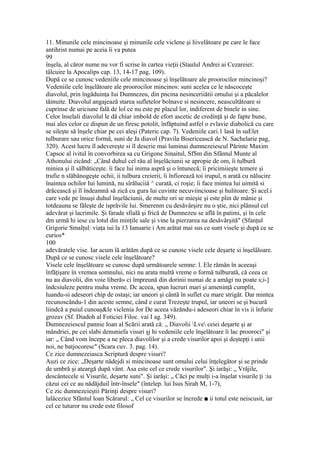 11. Minunile cele mincinoase şi minunile cele viclene şi liivelâtoare pe care le face
antihrist numai pe aceia îi va putea
99
înşela, al căror nume nu vor fi scrise în cartea vieţii (Staulul Andrei ai Cezareiei:
tâlcuire la Apocalips cap. 13, 14-17 pag, 109).
După ce se cunosc vedeniile cele mincinoase şi înşelătoare ale proorocilor mincinoşi?
Vedeniile cele înşelătoare ale proorocilor mincinos: suni acelea ce le născoceşte
diavolul, prin îngăduinţa Iui Dumnezeu, din pncina nesinceriiătii omului şi a păcalelor
tăinuite. Diavolul angajează starea sufletelor bolnave si nesincere, neascultătoare si
cuprinse de uriciune fală de lol ce nu este pe placul lor, indiferent de binele in sine.
Celor înselali diavolul le dă chiar imbold de efort ascetic de credinţă şi de fapte bune,
mai ales celor ce dispun de un firesc potolit, înfăptuind astfel o evlavie diabolică cu care
se sileşte să înşele chiar pe cei aleşi (Pateric cap. 7). Vedeniile cari.1 lasă în suElet
tulburare sau orice formă, suni de Ja diavol (Pravila Bisericească de N. Sachelarie pag,
320). Acest lucru îl adevereşte si îl descrie mai luminai dumnezeiescul Părinte Maxim
Capsoc al ivitul în convorbirea sa cu Grigone Sinaitul, SfSm din Sfântul Munte al
Athonului zicând: „Când duhul cel rău al înşelăciunii se apropie de om, îi tulbură
miniea şi îl sălbăticeşte. îi face lui inima aspră şi o întunecă; îi pricimiieşte temere şi
trufie n slăbănogeşte ochii, ii tulbura creierii, îi înfiorează toi irupul, n arată cu nălucire
înaintea ochilor Iui lumină, nu sîrăluciiâ ^ curată, ci roşie; îi face mintea lui uimită si
drăcească şi îl îndeamnă să zică cu gura lui cuvinte necuviincioase şi hulitoare. Şi acel.i
care vede pe însuşi duhul înşelăciunii, de multe ori se mieşie şi este plin de mânie şi
totdeauna se făleşte de isprăvile lui. Smerenm cu desăvârşire nu o ştie, nici plânsul cel
adevărat şi lacrimile. Şi farade sfială şi frică de Dumnezeu se află în patimi, şi în cele
dm urmă hi iese cu lotul din minţile sale şi vine la pierzarea na desăvârşită" (Sfanţul
Grigorie Smalţul: viaţa iui la 13 Ianuarie i Am arătat mai sus ce sunt visele şi după ce se
curios*
100
adevăratele vise. Iar acum îă arătăm după ce se cunosc visele cele deşarte si înşelâloare.
După ce se cunosc visele cele înşelătoare?
Visele cele înşelătoare se cunosc după următoarele semne: l. Ele rămân în aceeaşi
înfăţişare în vremea somnului, nici nu arata multă vreme o formă tulburată, că ceea ce
nu au diavolii, din voie liberă» ci împreună din dorinii numai de a amăgi nu poate s;i-]
îndcsiuleze pentru muha vreme. Dc aceea, spun lucruri mari şi ameninţă cumplit,
luandu-si adeseori chip de ostaşi; iar uneori şi cântă în suflet cu mare strigăt. Dar mintea
recunoscându-1 din aceste semne, când e curat Trezeşte trupul, iar uneori se şi bucură
liindcă a puiul cunoaş&le viclenia Jor De aceea văzăndu-i adeseori chiar în vis ii înfurie
grozav (Sf. Diadoh al Foticiei Filoc. vai I ag. 349).
Dumnezeiescul pannie loan al Scării arată că: „ Diavolii Lve ceiei deşarte şi ar
mândriei, pe cei slabi denuniefa visuri şj hi vedeniile cele înşelătoare îi lac prooroci" şi
iar: „ Când vom începe a ne pleca diavolilor şi a crede visurilor apoi şi deştepţi i unii
noi, ne batjocoresc" (Scara cuv. 3. pag. 14).
Ce zice dumnezeiasca Scriptură despre visuri?
Auzi ce zice: „Deşarte nădejdi si mincinoase sunt omului celui înţelegător şi se prinde
de umbră şi ateargă după vânt. Asa este cel ce crede visurilor". Şi iarăşi: „ Vrăjile,
descântecele si Visurile, deşarte suni". Şi iarăşi: „ Căci pe mulţi i-a înşelat visurile ţi :iu
căzui cei ce au nădăjduil într-însele" (întelep. lui Isus Sirah M, 1-7),
Ce zic dumnezeieştii Părinţi despre visuri?
lalâcezice Sfântul loan Scărarul: „ Cel ce visurilor se încrede ■ ii totul este neiscusit, iar
cel ce tuturor nu crede este filosof
 