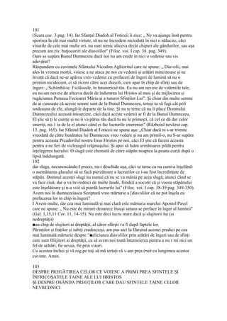 101
(Scara cuv. 3 pag. 14). Iar Sfanţul Diadoh al Foticeii îi zice: „ Ne va ajunge însă pentru
sporirea la cât mai multă virtute, să nu ne încredem niciodată în nici o nălucire, căci
visurile de cele mai multe ori. nu sunt nimic altceva decât chipuri ale gândurilor, sau aşa
precum am zis: batjocoriri ale diavolilor" (Filoc. voi. I cap. 38. pag. 349).
Oare se supăra Bunul Dumnezeu dacă noi nu am crede in nici o vedenie sau vis
adevărat?
Răspundem cu cuvintele Sfântului Nicodim Aghioritul care ne spune: „ Diavolii, mai
ales în vremea morţii, voiesc a ne ataca pe noi cu vedenii şi arătări mincinoase şi ne
învaţă că dacă ne-ar apărea vreo vedenie cu prefaceri de îngeri de lumină să nu o
primim nicidecum, ci să zicem către acei diavoli, care apar în chip de sfinţi sau de
îngeri: „ Schimbă-te. f icălosule, în întunericul tău. Eu nu am nevoie de vedeniile tale,
eu nu am nevoie de altceva decât de îndurarea lui Hristos al meu şi de mijlocirea şi
rugăciunea Pururea Fecioarei Măria şi a tuturor Sfinţilor Lui". Şi chiar din multe semne
de ai cunoaşte că acesie semne sunt de la Bunul Dumnezeu, totuşi tu sâ fugi cât poli
totdeauna de ele, alungâ-le departe de la tine. Şi nu te teme că nu îi place Domnului
Dumnezeului această întoarcere, căci dacă aceste vedenii ar fi de la Bunul Dumnezeu,
El şlic să ţi le cureţe şi nu îi va părea rău dacă tu nu le primeşti, că cel ce dă dar celor
smeriţi, nu-1 ia de la el atunci când ei fac lucrurile smereniei" (Războiul nevăzut cap.
13. pag. 165). Iar Sfântul Diadoh al Foticeii ne spune aşa: „Chiar dacă ni s-ar trimite
vreodată de către bunătatea lui Dumnezeu vreo vedere şi nu am primil-o, nu S-ar supăra
pentru aceasta Preadorilul nostru Iisus Hristos pe noi, căci El ştie că facem aceasta
pentru a ne feri de vicleşugul vrăjmaşului. Şi apoi să luăm următoarea pildă pentru
înţelegerea lucrului: O slugă csie chemată de către stăpân noaptea la poana curţii după o
lipsă îndelungată:
102
dar sluga, necunoscându-l precis, nu-i deschide uşa, căci se teme ca nu cumva înşelând-
o asemănarea glasului să se facă pierzătoare a lucrurilor ce i-au fost încredinţate de
stăpân. Domnul acestei slugi nu numai că nu se va mânia pe acea slugă, atunci când se
va face ziuă, dar o va învrednici de multe laude, fiindcă a socotit că şi vocea stăpânului
este înşelătoare şi n-a voit să piardă lucrurile lui" (Filoc. voi. I cap. 38-39 pag. 349-350).
Avem noi în dumnezeiasca Scriptură vreo mărturie a [diavolilor că ne pot înşela cu
prefacerea lor in chip in îngeri?
I Avem multe, dar cea mai luminală şi mai clară esle mărturia marelui Apostol Pavel
care ne spune: „ Nu este de mirare deoarece însuşi satana se preface în înger al luminii"
(Gal. 1,15,11 Cor. 11, 14-15). Nu este deci lucru mare dacă şi slujitorii lui (ai
nedreptăţii)
■au chip de slujitori ai dreptăţii, al căror sfârşit va fi după faptele lor.
Părinţilor şi fraţilor şi iubiţi credincioşi, am pus aici la Ifarşitul acestei predici pe cea
mai luminată mărturie despre ^■eliciunea diavolilor prin arătări de îngeri sau de sfinţi
care sunt llliijitori ai dreptăţii, ca sâ avem noi toată întemeierea pentru a nu r mi nici un
fel de arătări, fie aevea, fie prin visuri.
Cu acestea închei şi vă rog pe toţi să mă iertaţi că v-am prea (•nit cu lungimea acestor
cuvinte. Amin.
103
DESPRE PREGĂTIREA CELOR CE VOIESC A PRIMI PREA SFINTELE ŞI
ÎNFRICOŞATELE TAINE ALE LUI HRISTOS
ŞI DESPRE OSÂNDA PREOŢILOR CARE DAU SFINTELE TAINE CELOR
NEVREDNICI
 