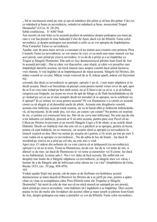 „ Sd se socotească omul pe sine şi aşa să mănânce din pâine şi sâ bea din pahar. Căci cei
ce mănâncă şi beau cu nevrednicie, osânda tsi mănâncă şi beau. nesocotind Trupul
Domnului" (I Cor. II. 28-29).
Iubiţi credincioşi, h^AMi^ibuh
Am socotii că este bine ca în această predică să amintesc despre pedeapsa cea mare pe
care o vor lua preoţii în ziua Judecăţii Celei de Apoi, dacă vor da Sfintele Taine celor
nevrednici, şi despre pedeapsa cea neiertată a celor ce se vor apropia de împărtăşirea
Prea Curatelor Taine cu nevrednicie.
Aşadar, este de prea mare nevoie a cunoaşte câ nu numai acei creştini care primesc Prea
Curatele Taine cu nevrednicie, se vor munci în veci, ci cu mult mai mare muncă vor lua
acei preoţi, care ştiind pe cineva nevrednic, îi va da de a primi şi a se împărtăşi cu
Trupul şi Sângele Domnului. Dar iată ce zice dumnezeiescul părinte loan Gură de Aur
în această privinţă:.. Dar şi către voi diaconilor, care slujiţi, şi către voi preoţilor care
împărtăşiţi darurile acestea, nu mică muncă zace asupra voastră dacă ştiind lacineva
vreo răutate, îi veţi îngădui să se împărtăşească de masa aceasta. Sângele lui Hristos, din
mâna voastră se va cere. Măcar vreun voievod de ar fi, măcar eparh, măcar cel încoronat
NU
coroană; dar dacă cu nevrednicie se apropie, opreşle-1 pe el, :i mai mare stăpânire ai tu
decât aceştia. Dacă s-ar încredinţa să păzeşti curat peniru turmă vreun izvor de apă, apoi
de ai fi ut vreo oaie având pe bot mult noroi, nu ai fi lâsai-o pe ea să se :e şi să tulbure
curgerea cea limpede, iar acum nu izvor de apă de Sânge şi de Duh încredinţându-se ţie
şi văzând pe cei ce au iii mai cumplit decât tot norodul că se apropie, nu te scârbeşti nu
îi opreşti? Şi ce iertare vei avea pentru aceasta? Pe voi Dumnezeu v-a cinstit cu această
cinste ca să alegeţi şi să deosebiţi unele de altele. Aceasta este dregătoria voastră,
aceasta este întărirea, aceasta toată cununa, iar ca în haină albă şi strălucită îmbrăcându-
vă, să înconjuraţi. Şi de unde ştiu, vei zice, pe cutare i pe cutare? Nu pentru cei neştiuţi
îţi zic, ci pentru cei cunoscuţi îiesc ţie. Dar să zic ceva mai înfricoşai: Nu este aşa de rău
a tra înăuntru cei îndrăciţi, precum ar fi să intre aceştia, pentru pare zice Pavel că au
Călcat pe Hristos în picioare şi au socotii Sângele Legii a fi de obşte, şi au ocărăi darul
Duhului. Decât cei îndrăciţi mai rău este cel ce a păcătuit şi se apropie, pentru că hceia,
pentru că sunt îndrăciţi, nu se muncesc, iar aceştia când se apropie cu nevrednicie la
muncă veşnică se dau. Deci nu numai pc aceştia să-i gonim, ci în scurt, pe toţi pe care îi
vom vedea că se apropie cu nevrednicie... Nu da sabia în Ioc de hrană... Iar dacă ilt
iscodind pe cineva nu a ştiut pe cel rău, nu este nici o vină
Apoi zice: Ci măcar din nebunie de va veni cineva să se ărtăşească (cu nevrednicie);
opreşte-l şi să nu te temi. Teme-te Dumnezeu, nu de om. Iar de te vei teme de om, si
dânsul va de tine; iar dacă de Dumnezeu te vei teme şi oamenilor vei fi cinste. Iar dacă
tu nu îndrăzneşti, la mine adu-1. Nu-i voi ;ădui să facă aceasla. De suflet mă voi
despărţi mai înaite de a Sângele stăpânesc cu nevrednicie, şi sângele meu voi vărsa, t
înainte de a da Sângele atât de înfricoşat celui căruia nu i se vine" (împărăţirea de Grâu,
Buzău 1833, cuv. 55 pag. 458-459).
105
Vedeţi aşadar fraţii mei preoţi, cât de mare şi de fierbinte era hotărârea acestui
dumnezeiesc şi mare dascăl al Bisericii lui Hristos de a se jertfi pe sine, pentru a apăra
chiar cu viaţa sa scumpătaiea către Prea Sfintele taine ale Trupului şi Sângele
Domnului? Aţi auzit în cele de mai sus că nu mică muncă ne aşteaptă pe noi preoţii,
dacă ştiind pe cineva nevrednic, vom îndrăzni să-i îngăduim a se împărtăşi. Deci aceste
puţine în loc de multe alte învăţături ale acestui sfânt şi mare ierarh şi părinte Ioan Gură
de Aur, despre pedeapsa cea mare a preoţilor ce vor da Sfintele Taine celor nevrednici,
 