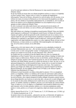 să ne fie nouă spre mărturie şi frică de Dumnezeu în viaţa noastră de slujitori ai
Sfintelor Altare.
Iar de aici înainte să zicem câte ceva despre pregătirea acelora ce voiesc a se împărtăşi
cu Prea Curatele Taine. Tuturor celor ce voiesc a se apropia de împărtăşirea
înfricoşatelor Taine ale lui Hristos, sfat potrivit şi cale de mijloc să le fie acestea: ei nu
trebuie nici toate a le arunca la Dumnezeu şi să se lenevească de pregătirea cea după
putere, dar nici silindu-se la pocăinţă, după puterea lor, şi ostenindu-se, să li se pară că
toate le-au isprăvit şi să se mândrească părându-li-se că au împlinit tot şi ci se pot
apropia cu toată vrednicia de Sfintele Taine.
In cele ce urmează vom arăta multe lucruri care sunt prea de nevoie pentru a fi
cunoscute de aceia care doresc a se uni cu Hristos, prin împărtăşirea cu Prea Curatele
Sale Taine.
Mai întâi trebuie noi a înţelege că pregătirea noastră pentru Sfintele Taine este îndoită,
adică trupească şi sufletească. Cea trupească constă în post, în frânare de la portele
trupeşti, priveghere, plecări de genunchi şi alte osteneli prin care să se cureţe şi să se
uşureze trupul de cele care îl îngreunează, îl aprind şi îl spurcă pe el. Iar pregătirea cea
sufletească se cuprinde în: spovedanie curată Ia duhovnic, citirea pravilei (adică a
rugăciunilor cele după rânduiala din ceaslov) şi a altor rugăciuni făcute cât mai cu frică
de Dumnezeu, cu luare aminte şi cu umilinţă. Altă stanţă pregătire esle împăcarea cu
toţi; să nu fie certat cu nimeni, să nu aibă mânie
106
asupra cuiva, să le ierte tuturor celor ce i-au greşit cu ceva, aducându-şi aminte de
cuvintele Mântuitorului care zice: „ De veţi ierta oamenilor greşelile lor, şi Tatăl vostru
Cel din ceruri va ierta vouă greşelile voastre". Şi după putere să se silească să nu aibă
nimeni ceva asupra sa (vezi învăţ, de cred. Bucureşti 1952. 296-297).
Iar fiindcă mai sus s-a amintit că una din faptele bune ale celui ce se apropie de
împărtăşirea cu Prea Curatele Taine este şi postul, apoi trebuie a înţelege că îndoit este
postul: trupesc şi duhovnicesc. Pentru cel care nu este bolnav, postul cel trupesc s-ar
mărgini la aceasta: postirea celor 4 posturi de peste an, care ne sunt rânduite de Sfinţii
Apostoli şi de Sfinţii Părinţi, precum şi a zilelor de miercuri şi vineri. Iar cine va voi să
sporească dreptatea lui, să ţină şi postul de lunea. Aceste zile se vor posti tot timpul
anului, afară când Biserica dezleagă potrivit tipicului celui mare. Toţi creştinii au
datoria ca pe lângă cele arătate mai sus să postească şi ajunurile Naşterii lui Hristos,
Botezul Domnului, de tiua înălţării Sfintei Cruci (14 Sept), şi de Tăierea Capului
Sfântului Ioan Botezătorul (29 Aug.).
înfrânarea la masă înseamnă a nu mânca chiar până la saturare. Cel ce se pregăteşte
pentru a se împărtăşi, trebuie a se înfrâna şi de la masa de seară atunci când a doua zi
are a se împărtăşi. Apoi entru cei căsătoriţi (pregătirea pentru primirea Prea Curatelor
ine ale lui Hristos, este o datorie deopotrivă, pentru călugări cât pentru creştinii mireni;
dar pe lângă datoriile care îi privesc şi unii şi pe alţii, s-au pus aici şi unele obligaţii care
le vin numai lor din urmă), înfrânarea de la soţiile lor (a nu se împreuna cu în sfintele
posturi, în sambele, duminici şi sărbători, precum şi d zi mai înainte de a primi Sfintele
Taine, şi iarăşi cu o zi şi o le după ce s-a împărtăşit). însă această în frânare de la nări,
atât în posturi, câl şi în zilele amintite, trebuie a se :u învoirea amândorura soţilor,
pentru o vreme, pentru a se ei la post şi la rugăciune, după cum despre aceasta învaţă
107
marele Aposiol Pavel (I Cor. 7, 5; Sf. Timotei can. 5, 13; Sf. Dionisie can. 3; P.M.G. gl.
171; Simeon lesalonicul can. 9, 16.
Iar peniru clenci să se ştie aceasta: „ pâzeascâ-sc pe sine, cei hitoroniţi, de legătura cu
soţiile lor când voiesc să slujească Liturghia întru acea zi, ca cei ce sunt cinstiţi cu
 