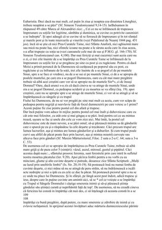 Euharistia. Deci dacă nu mai mult, cel puţin în ziua şi noaptea cea dinaintea Liturghiei,
trebuie neapărat a se păzi" (Sf. Simeon Tesaloniceanul 9,14-15). larBalsamon în
răspunsul 49 către Marcu al Alexandriei zice: „ Cei ce nu se înfrânează de trupeasca
împreunare cu soţiile lor legitime, sâmbăta şi duminica, se cuvine cu potrivite canonisiri
a se îndrepta". Şi apoi adaugă că se cuvine să se ferească de împreunare şi în tot sfanţul
şi marele post şi în toate miercurile şi vinerile (vezi Pidalionul de Neamţ 1844 pag. 451
jos). încă să se ştie că nici Prea Curatele Taine, nici Sfânta Anaforă, nici aghiazmâ mare
sau mică nu poate lua, nici sfintele icoane nu poate a le săruta acela care în ziua aceea,
s-a aflat trupeşte cu soţia sa (vezi canoanele cele mai de sus şi P.M.G. gl. 166-170); Sf.
Simeon Tesaloniceanul can. 4,100). Dar mai fericiţi şi mai cucernici sunt aceia care nu
o zi, ci trei zile înainte de a se împărtăşi cu Prea Curatele Taine se înfrânează de la
împreunare cu soţiile lor şi se pregătesc pe sine cu post şi cu rugăciune. Pentru că dacă
Moisi a primit poruncă de la Dumnezeu să curăţească pe poporul său cu post, cu
rugăciune şi cu înfranare de la soţii, trei zile înainte de a se pogorî el de pe muntele
Sinai, spre a se face ei vrednici, nu de a se sui ei pe muntele Sinai, ci de a se apropia de
poalele muntelui, pe care era a se pogorî Dumnezeu, oare cu cât mai mare pregătire
trebuie să aibă acei creştini care vor să se apropie nu de muntele Sin*», ci dc însuşi
Domnul? Oare, dacă arunci s-a zis că dacă cineva se va atinge de muntele Sinai, unde
era a se pogorî Domnul, cu pedeapsa uciderii şi cu moartea se va sfârşi (leş. 19). apoi
creştinii, care nu se apropie spre a se atinge de muntele Sinai, ci vor să se atingă şi să se
împărtăşească cu sângele şi cu trupul
Fiului Iui Dumnezeu, de nu se vor pregăti pc sine mai mult ca aceia, cum vor scăpa de
pedeapsa pentru negrijă şi neevlavie faţă de focul dumnezeirii pe care voiesc a-1 primi?
Aceste puţine fie zise pentru postul cel din afară şi trupesc.
Dar încă puţine vom aduce în mijloc pentru postul cel mai înalt şi duhovnicesc care cu
cât este mai folositor, cu atât este şi mai gingaş a se păzi. însă pentru cei ce au mintea
trează, uşoare se fac şi unele din cele ce vom zice aici. Mai întâi, la postul cel
duhovnicesc este de mare nevoie, a se păzi omul; să-şi păzească mintea sa de gândurile
care o spurcă pe ea şi o răspândesc la cele deşarte şi trecătoare. Căci precum trupul are
lumea lucrurilor, aşa şi mintea are lumea gândurilor şi a duhurilor. Şi cum trupul poale
curvi sau altfel de păcat poate face prin lucruri, aşa şi mintea noastră curveşte sau
altceva face prin gânduri (Sf. Maxim Mărturisitorul; Filoc. 2 suta a 2-a C. 64; suta a 3-a
C. 53).
De asemenea cel ce se apropie de împărtăşirea cu Prea Curatele Taine, trebuie să aibă
mare grijă şi de paza celor 5 (simţiri): văzul, auzul, mirosul, gustul şi pipăitul. Căci
acestea după num::., sfântului prooroc Ieremia, sunt ferestrele prin care intră în sufletul
nostru moartea păcatului (Ier. 9.20). Apoi pâ/irca limbii pentru a nu vorbi cu ea
minciuni, glume şi alte cuvinte deşarte si putrede, deoarece zice Sfânta Scriptură: „Mulţi
au lazul prin uneltirile limbii" (Is. Sir. 20,18-19). Să postească însă nu numai limba de
cuvinte deşarte, ci nici mâna să nu se atingă de peru străin, să nu îndrăznească a iscăli
acte nedrepte şi nici a ipăi cu ea cele ce duc la păcat. Să postească piciorul spre a nu se
cc unde nu place lui Dumnezeu. Şi în sfârşit, pe lângă acest post îndoit, adică trupesc şi
iese, despre care în puţine cuvinte am amintit aici, să se * cel ce voieşte a se împărtăşi
cu Trupul si Sângele Domnului i câştige smerenia inimii şi să-şi păzească ştiinţa
gândului său ştiinţa) curată şi neprihănită faţă de top!. De asemenea, să nu creadă cineva
că fericirea lui constă in împărtăşi cât nuii des, ci să înţeleagă că aceasta constă în a se
109
108
împărtăşi cu bună pregătire, după putere, cu mare smerenie şi zdrobire de inimă şi cu
evlavie nefaţamică. în sprijinul acestei învăţături aduc mărturia dumnezeiescului părinte
 