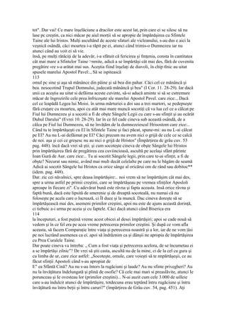 tot". Dar vai! Ce mare înşelăciune a dracilor este acest lat, prin care ei se silesc să nu
lase pc creştin, ca nici măcar pe aiul morţii să se apropie de împănăşirea cu Sfintele
Taine ale lui Iristos. Mulţi ascultând de aceste sfaturi ale vicleanului, s-au dus e aici la
veşnică osândă, căci moartea i-a răpit pe ei, atunci când trimis-o Dumnezeu iar nu
atunci când au voit ei să vie.
însă, pe mulţi rătăciţi de la adevăr, i-a sfătuit că fericirea şi fmţenia, consta în cantitatea
cât mai mare a Sfintelor Taine >nmite, adică a se împărtăşi cât mai des, fără de cuvenita
pregătire «re s-a arătat mai sus. Aceştia fiind înşelaţi de diavoli, în chip tlnic au uitat
spusele marelui Apostol Pavel:., Să se ispitească
113
omul pc sine şi aşa să mănânce din pâine şi sâ bea din pahar. Căci cel ce mănâncă şi
bea. nesocotind Trupul Domnului, judecată mănâncă şi bea" (I Cor. 11. 28-29). Iar dacă
unii ca aceştia au uitat si defăima aceste cuvinte, să-si aducă aminte si să se cutremure
măcar de îngrozirile cele prea înfricoşate ale marelui Apostol Pavel. care zice:., Dacă
cel ce leapădă Legea lui Moisi. în urma mărturiei a doi sau a trei martori, se pedepseşte
fără cruţare cu moartea, apoi cu atât mai mare muncă socotiţi că va lua cel ce a călcat pe
Fiul lui Dumnezeu şi a socotii a fi de obşte Sângele Legii cu care s-au sfinţit şi au ocărât
Duhul Darului" (Evrei 10. 28-29). Iar în ce fel cade cineva sub această osândă, de a
călca pe Fiul lui Dumnezeu, să ne învăţăm de la dumnezeiescul Hrisostom care zice:..
Când tu te împărtăşeşti cu El în Sfintele Taine şi faci păcat, spune-mi: au nu L-ai călcat
pe El? Au nu L-ai defăimat pe El? Căci precum nu avem nici o grijă de cele ce se calcă
de noi. aşa şi cei ce greşesc nu au nici o grijă de Hristos" (Împărţirea dc grâu cuv. 53
pag. 448). încă dacă vrei să ştii. şi cum socoteşte cineva de obşte Sângele lui Hristos
prin împărtăşirea fără de pregătirea cea cuviincioasă, ascultă pe acelaşi sfânt părinte
Ioan Gură de Aur. care zice:.. Tu ai socotit Sângele legii, prin care te-ai sfinţit, a fi de
obşte? Necurat sau nimic, având mai mult decât celelalte pe care nu le băgăm de seamă
Adică ai socotit Sângele lui Hristos ca orice sânge al oricărui om de rând sau dobitoc**
(idem. pag. 448).
Dar. zic cei năvalnici, spre deasa împărtăşire:.. noi vrem să ne împărtăşim cât mai des,
spre a urma astfel pe primii creştini, care se împărtăşeau pe vremea sfinţilor Aposloli
aproape în fiecare zi". Cu adevărat bună este râvna şi fapta aceasta. Insă orice râvna şi
faptă bună, dacă este lipsită de smerenie şi de dreaptă socoteală, nu numai că nu
foloseşte pe acela care o lucrează, ci ÎI duce şi la muncă. Dac cineva doreşte să se
împărtăşească mai des, asemeni primilor creştini, apoi nu este de ajuns această dorinţă,
ci tiebuic a-i urma pe aceia şi cu faptele. Căci dacă atunci când Biserica era
114
la începuturi, a fost puţină vreme acest obicei al desei împărtăşiri; apoi se cade nouă sâ
vedem şi în ce fel era pe acea vreme petrecerea primilor creştini. Şi după ce vom afla
aceasta, să facem Comparaţie între viaţa şi petrecerea noastră şi a lor, iar de ne vom |âsi
pe noi lucrând asemenea ca ei. apoi să îndrăznim ca şi dânşii ne apropia de împărtăşirea
cu Prea Curalele Taine.
Dar poate cineva va întreba: „ Cum a fost viaţa şi petrecerea acelora, de se încumetau ei
a se împărtăşi zilnic"? De vrei să ştii casta, ascultă nu de la mine, ci de la cel cu gura şi
cu limba de ur, care zice astfel: „Socoteşte, omule, care voieşti să te nnpărtăşeşii, ce au
făcut sfinţii Apostoli când s-au apropiat de
E" ea Sfântă Cină? Au nu s-au întors la rugăciuni şi laude? Au nu sfinte privegheri? Au
nu la învăţătura îndelungată şi plină de osofie? Că cele mai mari si preaslăvite, atunci Ie
porunceau şi Ie ovesteau lor (primilor creştini)... N-ai auzit cum cele 3.000 de uilleie
care s-au îndulcit atunci de împărtăşire, totdecuna erau teptând întru rugăciune şi întru
învăţătură nu întru beţii şi întru caruri?" (împărţirea de Grâu cuv. 54, pag. 451). Aţi
 