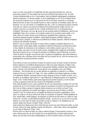auzit e şi soră, care doriţi a vă împărtăşi mai des asemenea primilor ini, cum era
petrecerea acelora? Ei erau după cum aţi auzit de fâniul Ioan Gură de Aur. în toată
vremea îndeletnicindu-se în e, în privegheri, întru învăţătură îndelungată şi totdeauna
piând în rugăciuni. Tu doreşti aşadar, ca să te împărtăşeşti ca ia? Fă şi tu faptele bune
ale acelora şi nimenea nu ie va opri pe de Ia cele ce râvneşti, numai de va cunoaşte
duhovnicul tău că mp11 de această lucrare cu mare smerenie şi umilinţă curată. Dar vă
întreb pc voi, cei care doriţi a vă împărtăşi mai des, e din voi urmează pe primii creştini?
Care din voi, astăzi ovesc pururea în Biserică la dumnezeieştile slujbe cele de zi şi
noapte? Care din voi ia parte la cele 7 laude ale Bisericii lui s şi la dumnezeiasca
Lilurghie? Dar poate veţi zice: ■. aceste le-am ascultat cândva la Mănăstire, când ne-am
împărtăşiL bine, dar ia seama, că cei dintâi creştini nu le ascultau numai odată, ci în
toate zilele şi în toată vremea erau în Biserică, aşteptând întru rugăciune şi întru
ascultarea dumnezeieştilor învăţături; adică după ascultarea sfintelor slujbe şi a
dumnezeieştii Liturghii, ei zăboveau ascultând de la Sfinţii Apostoli, sfintele învăţături
şi lâlcuiri ale Sfintelor Scripturi.
Dacă ar veni şi creştinii de astăzi, în toate zilele şi nopţile la slujbele Bisericii şi ar
rămâne multe vreme după slujbă, ascultând cuvântul lui Dumnezeu în Biserică şi dacă
ar face faptele dc milostenie şi de curăţenie a celor dintâi creştini, apoi ar fi şi ei ca
aceia, despre care ştim că erau în toată vremea, aşteptând întru rugăciuni şi învăţături.
Dar dacă creştinii de azi vin numai în duminici şi sărbători mari la Biserică, iar restul
zilelor le petrec în grijile veacului de acum. în păcate şi răspândire, apoi câtă nebunie şi
nesocotinţa este a dezlega cineva din duhovnici pe creştinii de azi. care fac aceasta sâ se
împărtăşească asemenea primilor creştinii
I
încă trebuie să mai ş:im că primii creştini nu numai că erau în loală vremea în biserică
pentru rugăciuni şi învăţături dumnezeieşti ci trăiu şi în mare dragoste şi frăţie; toate
averile lor vânzându-le şi aruncându-le la picioarele Sfinţilor Apostoli spre folosul de
obşte a tuturor celor din Biserică. Acest adevăr esie neiâgâduit. căci zice Sfânta
Scriptură:.. Toţi aceştia într-un cuvânt stăruiau în rugăciune cu femeile şi cu Măria,
mama lui lisus şi cu fraţii Lui" (fapt. 14). Apoi, arătând că pe lângă rugăciune ascultau
şi învăţăturile Sfinţilor Apostoli trăiau în mare dragoste şi unire ca fraţii cei buni, zice: „
Şi stărui, în învăţătura Apostolilor în viaţa frăţească, în frângerea pâinii şi în rugăciuni..
(Fapt. 2,42). Vedeţi fraţilor, petrecerea îngerească Ia primii creştini, şi cum în toată
vremea se grijeau numai de cele cereşti şi de împărăţia cerurilor?
Oare câtă deosebire nu are viaţa creştinilor de azi, de viaţa primilor creştini? Pe care din
creştinii de azi îi vezi în toată vremea numai la ascultarea cuvintelor lui Dumnezeu; care
din ii de azi trăiesc numai în dragoste duhovnicească şi se ca fraţii cei buni? Care
zăbovesc în rugăciuni şi în laude? privegheri, aşa cum aţi auzit că trăiau cei dintâi
creştini? Care in creştinii de azi se leapădă de bunăvoie de ţarine şi pământuri, averi,
spre a le vinde şi a le da în folosul de obşte al creştinilor al săracilor? Multă lepădare de
sine, multă frăţie, multă îndurare, ha dragoste şi milă de nevoile altora se vedea în viaţa
acelor tini. Aceasta o arată Sfânta Scriptură zicând: „ Şi toţi cei cc au zul erau la aceiaşi
măsură, şi aveau toate de obşte. Şi moşiile şi crile le vindeau, si le împărţeau pe ele
tuturor, după cum fiecare ea lipsă" (Fapt. 2,44-45)/
Apoi arată că pe lângă aceste mari milostenii pe care Ie eau spre folosul de obşte, ei erau
în toate zilele şi la toate ilujbele comune ale Bisericii: „ întru toate zilele erau aşteptând
cu un cuget în Biserică" (Fapt. 2.46).
Pricina care m-a făcut să aduc aici câteva mărturii despre Viaţa primilor creştini a -fost
spre a lămuri prin ele, pe unii creştini lire m-au întrebai din ce cauză astăzi preoţii
opresc pe unii şlini de la deasa împărtăşanie cu Prea Curatele Taine a lui lisus ris'ios,
 