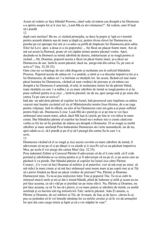 Acum să vedem ce face blândul Prooroc, când vede că mânia cea dreaptă a lui Dumnzeu
s-a aprins asupra lor şi îi zice lui „ Lasă-Mă ca să-i mistuiesc!". Să vedem, oare II lasă
să-i piardă
12
după cum meritau? Ba nu. ci văzând primejdia, se duce la popor şi 'upâ ce-i mustră
pentru această abatere aşa de mare şi după ce, pentru râvna slavei lui Dumnezeu au
pierdui pe cei aproape trei mii şi i-a adus ca jertfă de împăcare lui Dumnezeu prin sabia
fiilor lui Lcvi. apoi. a doua zi a zis poporului: ,. Aţi făcut un pâacat foarte mare. Am să
mă sui acum la Domnul, poate că voi căpăta iertare pentru păcatul vostru. Apoi,
ducându-se la Domnul cu inimă zdrobită de durere, mărturiseşte şi se roagă pentru ei
zicând: „ Ah, Doamne, poporul acesta a făcut un păcat foarte mare; şi-a tăcui un
Dumnezeu de aur. lartă-Ie acum păcaiul; dacă nu. şterge-mă din cartea Ta, pe care ai
scris-o!" (leş. 32.28-32).
Oare cine nu va înţelege de aici câtă dragoste şi nerâutate era în sufictul blândului
Prooroc. Poporul acesta de atâtea ori 1-a amărât, a cârtit şi s-a răsculat împotriva lui şi a
lui Dumnezeu; de atâtea ori 1-a întristat cu răutăţile lor. Iar acum, făcând cel mai mare
păcat înaintea lui Dumnezeu, văzând că sunt vrednici de pierzare şi că mânia cea
dreaptă a lui Dumnzeu îi ameninţă, el uită, în nerăuiatea inimii lui de părinte blând,
toate răutăţile cu care 1-a mâhn.i şi cu mare zdrobire de inimă se roagă pentru ei şi îşi
pune sufletul pentru ei şi zice: „ lartă-le păcatul; iar de nu, apoi şterge-mâ şi pe mine din
cartea Ta pe care ai scris-o".
Iată dar. un adevărat părinte al copiilor lui Israel, lată proorocul care împlinea cu atâtea
veacuri mai înainte cuvântul cel zis al Mântuitorului nostru Iisus Hristos, de a ne ruga
pentru vrăjmaşi. Iată în sfârşit, un ales al lui Dumnezeu care era gala a-şi pune sufletul
pentru fraţii săi. Dumnezeu îi zise: Lasă-Mă să-i pierd pe ei şi pe tine te voi face
strămoşul unui neam mare; adică, dacă Mă laşi â-i pierd, pe tine te voi ridica la mare
cinste. Dar blândului părinte al copiilor lui Israel nu-i trebuie nici o cinste când este
vorba ca fiii lui să fie pierduţi de mânia cea dreaptă a Domnului. El se roagă cu multă
zdrobire şi marc umilinţă Prea Induratului Dumnezeu să-i ierte numaidecât, iar de nu,
apoi odată cu ei. să-I piardă şi pe el şi să-l şteargă din cartea Sa în care 1-a
scris.
13
Dumnezeu văzând că el se roagă şi zice acesie cuvinte cu mare zdrobire de inimă, îl
adevereşte că nu pe el ci pe dânşii ii va uierde şi ii zice:Pe cel ce au pâcâtutt împotriva
Mea. pe acela îl voi şterge din cartea Mea! (leş. 32.33).
Prea induratul Ziditor şi Cerescul Părinte îl adevereşte că de el îi este milă. că îl vede
postind şi zdrobindu-se cu inima pentru ei şi îl adevereşte că nu pe el, ci pe aceia care au
păcătuit îi va pierde. Dar blândul păruite al copiilor lui Israel zice către Părinte
Creator:., Ce vvrei să faci Doamne al milelor şi al puterilor, vrei să mă cruţi pe mine. să
mă ridici la mare cinste şi să mă faci strămoşul unui neam mare şi pe copiii mei şi ai Tăi
să-i pierzi fiindcă au făcut un păcat vrednic de pierzare? Nu, Părinte şi Doamne.
Dumnezeul meu. Tu m-ai pus mijlocitor între Tine şi poporul Tău. Tu m-ai zidit în
mitrasul maicii mele şi mi-ai dat o inimă blândă, plină de îndurare şi milă şi acum eu nu
pol face aceasta, ca să-i văd pe ei pierduţi iar pe mine slăvii. Nu, Părinte şi Doamne, nu
pot face aceasta, ca să Te las să-i pierzi, ci cu mare putere şi zdrobire de inimă, cu multă
umilinţă şi cu lacrimi mă rog milostivirii Tale: iartă-le păcatul. Adu-Ţi aminte, o,
Părinte şi Doamne, de cei iubitori ai Tăi, de Avraam, de Isac şi de lacov. cărora Ic-ai
pus cu jurământ că Ie vei înmulţi sămânţa lor ca stelele cerului şi că Ie vei da urmaşilor
lor ţara din care curge miere şi lapte şi că o vor stăpâni în veac".
 